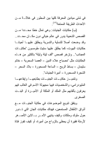 ‫ﻓﻲ ﺸﺘﻰ ﻤﻴﺎﺩﻴﻥ ﺍﻟﻤﻌﺭﻓﺔ ﻜﻠﻬﺎ ﺒﻴﻥ ﺍﻟﺴﻁﻭﺭ ﻓﻲ ﻏﻼﻟـﺔ ﻤـﻥ‬
                             ‫ﺍﻷﺤﺩﺍﺙ ﺍﻟﻁﺭﻴﻔﺔ ﺍﻟﻤﻤﺘﻌﺔ)٣٦(.‬
‫)ﺏ( ﺤﻜﺎﻴﺎﺕ ﺍﻟﺠﻨﻴﺎﺕ: ﻭﻫﻲ ﺘﻤﺜل ﺨﻁﺎ ﻤﺤـﺩﺩﺍ ﻤـﻥ‬
     ‫‪‬‬      ‫ﹰ‬
‫ﺍﻟﻘﺼﺹ ﺍﻟﺸﻌﺒﻴﺔ ﻴﺩﻭﺭ ﻓﻲ ﻋﺎﻟﻡ ﺨﻴﺎﻟﻲ ﺩﻭﻥ ﻤﻜـﺎﻥ ﻤﺤـﺩﺩ..‬
‫ﻭﻗﺩ ﻭﻀﻌﺕ ﺃﺼﻼ ﻟﻠﺘﺴﻠﻴﺔ ﻭﺍﻟﺘﺴﺭﻴﺔ ﻭﻴﻁﻠﻕ ﻋﻠﻴﻬـﺎ ﺃﺤﻴﺎ ﹰـﺎ‬
  ‫ﻨ‬                                    ‫ﹰ‬
‫ﺤﻜﺎﻴﺎﺕ ﺍﻟﺒﻴﻭﺕ، ﻜﻤﺎ ﻴﻁﻠﻕ ﻋﻠﻴﻬﺎ ﺴﺘﻴﺙ ﻁﻭﻤﺴﻭﻥ "ﺤﻜﺎﻴـﺎﺕ‬
‫ﺍﻟﻌﺠﺎﺌﺏ".. ﻭﺘﺯﺨﺭ ﻗﺼﺹ "ﺃﻟﻑ ﻟﻴﻠﺔ ﻭﻟﻴﻠﺔ" ﺒﺎﻟﻜﺜﻴﺭ ﻤﻥ ﻫـﺫﻩ‬
‫ﺍﻟﺤﻜﺎﻴﺎﺕ ﻤﺜل "ﻤﺼﺒﺎﺡ ﻋﻼﺀ ﺍﻟﺩﻴﻥ – ﺍﻟﻌﺼﺎ ﺍﻟﺴﺤﺭﻴﺔ – ﺨﺎﺘﻡ‬
‫ﺴﻠﻴﻤﺎﻥ – ﺒﺴﺎﻁ ﺍﻟﺭﻴﺢ – ﺍﻟﺴﺎﻋﺔ ﺍﻟﻤﺴﺤﻭﺭﺓ – ﺒﻼﺩ ﺍﻟﺴﺤﺭ –‬
                      ‫ﺍﻟﺸﺠﺭﺓ ﺍﻟﻤﺴﺤﻭﺭﺓ – ﺃﻤﻴﺭﺓ ﺍﻟﺠﻨﻴﺎﺕ".‬
‫ـﺎ‬
 ‫ـﺎ ﻭﺇﻴﻘﺎﻋﻬـ‬
           ‫ـﺎﺕ ﺒﻁﺎﺒﻌﻬـ‬
                     ‫ـﺎﺕ ﺍﻟﺠﻨﻴـ‬
                              ‫ـﺯ ﺤﻜﺎﻴـ‬
                                     ‫ﻭﺘﺘﻤﻴـ‬
‫ﺍﻟﻤﻠﻴﻭﺩﺭﺍﻤﻲ، ﻭﺍﻟﺸﺨﺼﻴﺎﺕ ﻓﻴﻬﺎ ﻤﺠﻬﻭﻟﺔ ﺍﻻﺴﻡ ﻓﻲ ﺍﻟﻐﺎﻟﺏ ﻓﻬﻡ‬
‫ﻴﻌﺭﻓﻭﻥ ﺒﺄﻟﻘﺎﺒﻬﻡ ﻤﺜل ﺍﻟﻤﻠﻙ ﺃﻭ ﺍﻟﻤﻠﻜﺔ ﺃﻭ ﺍﻷﻤﻴـﺭﺓ ﺃﻭ ﺍﻟﺒﻨـﺕ‬
                                              ‫ﺍﻟﺼﻐﺭﻯ.‬
‫ﻭﻴﺘﻔﻕ ﺘﻨﻭﻴﻊ ﺍﻟﻤﻭﻀﻭﻋﺎﺕ ﻓﻲ ﺤﻜﺎﻴﺔ ﺍﻟﺠﻨﻴـﺎﺕ ﻤـﻊ‬
‫ﺃﺫﻭﺍﻕ ﺍﻷﻁﻔﺎل ﺍﻟﻤﺴﺘﻤﻌﻴﻥ، ﻓﻬﻨﺎﻙ ﺤﻜﺎﻴﺎﺕ ﺍﻟﺠﺎﻥ ﺍﻟﺘﻲ ﺘـﺩﻭﺭ‬
‫ﺤﻭل ﻤﻠﻭﻙ ﻭﻤﻠﻜﺎﺕ ﻭﻜﻴﻑ ﻴﻨﺘﻬﻲ ﺍﻷﻤـﺭ ﺒـﺎﻻﺒﻥ ﺍﻷﺼـﻐﺭ‬
‫ﻷﺭﻤﻠﺔ ﻓﻘﻴﺭﺓ ﺃﻥ ﻴﺤﻅﻰ ﺒﺎﻟﺯﻭﺍﺝ ﻤﻥ ﺃﻤﻴﺭﺓ، ﺃﻭ ﻜﻴﻑ ﺘﻔﻭﺯ ﻓﺘﺎﺓ‬
 