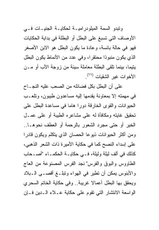 ‫ﻭﺘﺒﺩﻭ ﺍﻟﺴﻤﺔ ﺍﻟﻤﻴﻠﻭﺩﺭﺍﻤﻴـﺔ ﻟﺤﻜﺎﻴـﺔ ﺍﻟﺠﻨﻴـﺎﺕ ﻓـﻲ‬
‫ﺍﻷﻭﺼﺎﻑ ﺍﻟﺘﻲ ﺘﺴﺒﻎ ﻋﻠﻰ ﺍﻟﺒﻁل ﺃﻭ ﺍﻟﺒﻁﻠﺔ ﻓﻲ ﺒﺩﺍﻴﺔ ﺍﻟﺤﻜﺎﻴﺎﺕ‬
‫ﻓﻬﻭ ﻓﻲ ﺤﺎﻟﺔ ﺒﺎﺌﺴﺔ، ﻭﻋﺎﺩﺓ ﻤﺎ ﻴﻜﻭﻥ ﺍﻟﺒﻁل ﻫﻭ ﺍﻻﺒﻥ ﺍﻷﺼﻐﺭ‬
‫ﺍﻟﺫﻱ ﻴﻜﻭﻥ ﻤﻨﺒﻭﺫﺍ ﻤﺤﺘﻘﺭﺍ، ﻭﻓﻲ ﻋﺩﺩ ﻤﻥ ﺍﻷﻨﻤﺎﻁ ﻴﻜﻭﻥ ﺍﻟﺒﻁل‬
                               ‫‪‬‬      ‫ﹰ‬
‫ﻴﺘﻴﻤﺎ، ﺒﻴﻨﻤﺎ ﺘﻠﻘﻰ ﺍﻟﺒﻁﻠﺔ ﻤﻌﺎﻤﻠﺔ ﺴﻴﺌﺔ ﻤﻥ ﺯﻭﺠﺔ ﺍﻷﺏ ﺃﻭ ﻤـﻥ‬
                                                   ‫‪‬‬
                              ‫ﺍﻷﺨﻭﺍﺕ ﻏﻴﺭ ﺍﻟﺸﻘﻴﺎﺕ )٦٦(.‬
‫ﻋﻠﻰ ﺃﻥ ﺍﻟﺒﻁل ﺒﻜل ﻓﻀﺎﺌﻠﻪ ﻤﻥ ﺍﻟﺼﻌﺏ ﻋﻠﻴﻪ ﺍﻟﻨﺠـﺎﺡ‬
‫ﻓﻲ ﻤﻬﻤﺘﻪ ﺇﻻ ﺒﻤﻌﺎﻭﻨﺔ ﻴﻘﺩﻤﻬﺎ ﺇﻟﻴﻪ ﻤﺴﺎﻋﺩﻭﻥ ﻁﻴﺒﻭﻥ، ﻭﺘﻠﻌـﺏ‬
‫ﺍﻟﺤﻴﻭﺍﻨﺎﺕ ﻭﺍﻟﻘﻭﻯ ﺍﻟﺨﺎﺭﻗﺔ ﺩﻭﺭﺍ ﻫﺎﻤﺎ ﻓﻲ ﻤﺴﺎﻋﺩﺓ ﺍﻟﺒﻁل ﻋﻠﻰ‬
                     ‫‪ ‬‬
‫ﺘﺤﻘﻴﻕ ﻏﺎﻴﺘﻪ ﻭﻤﻜﺎﻓﺄﺓ ﻟﻪ ﻋﻠﻰ ﻤﺸﺎﻋﺭﻩ ﺍﻟﻁﻴﺒﺔ ﺃﻭ ﻋﻠﻰ ﻋﻤـل‬
‫ﺍﻟﺨﻴﺭ ﺃﻭ ﺤﺘﻰ ﻤﺠﺭﺩ ﺍﻟﺸﻌﻭﺭ ﺒﺎﻟﺭﺤﻤﺔ ﺃﻭ ﺍﻟﻌﻁﻑ ﻨﺤﻭﻫـﺎ..‬
‫ﻭﻤﻥ ﺃﻜﺜﺭ ﺍﻟﺤﻴﻭﺍﻨﺎﺕ ﺫﻴﻭﻋﺎ ﺍﻟﺤﺼﺎﻥ ﺍﻟﺫﻱ ﻴﺘﻜﻠﻡ ﻭﻴﻜﻭﻥ ﻗﺎﺩﺭﺍ‬
 ‫‪‬‬                             ‫‪‬‬
‫ﻋﻠﻰ ﺇﺴﺩﺍﺀ ﺍﻟﻨﺼﺢ ﻜﻤﺎ ﻓﻲ ﺤﻜﺎﻴﺔ ﺍﻷﻤﻴﺭﺓ ﺫﺍﺕ ﺍﻟﺸﻌﺭ ﺍﻟﺫﻫﺒﻲ،‬
‫ﻜﺫﻟﻙ ﻓﻲ ﺃﻟﻑ ﻟﻴﻠﺔ ﻭﻟﻴﻠﺔ، ﻓـﻲ ﺤﻜﺎﻴـﺔ ﺍﻟﺤﻜﻤـﺎﺀ "ﺃﺼـﺤﺎﺏ‬
‫ﺍﻟﻁﺎﻭﻭﺱ ﻭﺍﻟﺒﻭﻕ ﻭﺍﻟﻔﺭﺱ" ﻨﺠﺩ ﺍﻟﻔﺭﺱ ﺍﻟﻤﺼﻨﻭﻋﺔ ﻤﻥ ﺍﻟﻌﺎﺝ‬
‫ﻭﺍﻷﺒﻨﻭﺱ ﻴﻤﻜﻥ ﺃﻥ ﺘﻁﻴﺭ ﻓﻲ ﺍﻟﻬﻭﺍﺀ ﻭﺘﺒﻠـﻎ ﺃﻗﺼـﻰ ﺍﻟـﺒﻼﺩ‬
‫ﻭﻴﺤﻘﻕ ﺒﻬﺎ ﺍﻟﺒﻁل ﺃﻋﻤﺎﻻ ﻏﺭﻴﺒﺔ.. ﻭﻓﻲ ﺤﻜﺎﻴﺔ ﺍﻟﺨﺎﺘﻡ ﺍﻟﺴﺤﺭﻱ‬
                                ‫ﹰ‬
‫ﺍﻟﻭﺍﺴﻌﺔ ﺍﻻﻨﺘﺸﺎﺭ ﺍﻟﺘﻲ ﺘﻘﻭﻡ ﻋﻠﻰ ﺤﻜﺎﻴﺔ ﻋـﻼﺀ ﺍﻟـﺩﻴﻥ ﻓـﺈﻥ‬
 