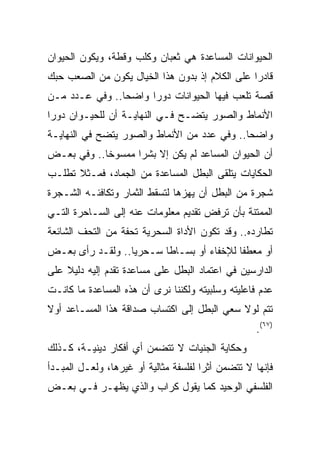 ‫ﺍﻟﺤﻴﻭﺍﻨﺎﺕ ﺍﻟﻤﺴﺎﻋﺩﺓ ﻫﻲ ﺜﻌﺒﺎﻥ ﻭﻜﻠﺏ ﻭﻗﻁﺔ، ﻭﻴﻜﻭﻥ ﺍﻟﺤﻴﻭﺍﻥ‬
‫ﻗﺎﺩﺭﺍ ﻋﻠﻰ ﺍﻟﻜﻼﻡ ﺇﺫ ﺒﺩﻭﻥ ﻫﺫﺍ ﺍﻟﺨﻴﺎل ﻴﻜﻭﻥ ﻤﻥ ﺍﻟﺼﻌﺏ ﺤﺒﻙ‬
                                                ‫‪‬‬
‫ﻗﺼﺔ ﺘﻠﻌﺏ ﻓﻴﻬﺎ ﺍﻟﺤﻴﻭﺍﻨﺎﺕ ﺩﻭﺭﺍ ﻭﺍﻀﺤﺎ.. ﻭﻓﻲ ﻋـﺩﺩ ﻤـﻥ‬
                ‫‪‬‬     ‫‪‬‬
‫ﺍﻷﻨﻤﺎﻁ ﻭﺍﻟﺼﻭﺭ ﻴﺘﻀـﺢ ﻓـﻲ ﺍﻟﻨﻬﺎﻴـﺔ ﺃﻥ ﻟﻠﺤﻴـﻭﺍﻥ ﺩﻭﺭﺍ‬
 ‫‪‬‬
‫ﻭﺍﻀﺤﺎ.. ﻭﻓﻲ ﻋﺩﺩ ﻤﻥ ﺍﻷﻨﻤﺎﻁ ﻭﺍﻟﺼﻭﺭ ﻴﺘﻀﺢ ﻓﻲ ﺍﻟﻨﻬﺎﻴـﺔ‬
                                             ‫‪‬‬
‫ﺃﻥ ﺍﻟﺤﻴﻭﺍﻥ ﺍﻟﻤﺴﺎﻋﺩ ﻟﻡ ﻴﻜﻥ ﺇﻻ ﺒﺸﺭﺍ ﻤﻤﺴﻭﺨﺎ.. ﻭﻓﻲ ﺒﻌـﺽ‬
            ‫ﹰ‬      ‫‪‬‬
‫ﺍﻟﺤﻜﺎﻴﺎﺕ ﻴﺘﻠﻘﻰ ﺍﻟﺒﻁل ﺍﻟﻤﺴﺎﻋﺩﺓ ﻤﻥ ﺍﻟﺠﻤﺎﺩ، ﻓﻤـﺜﻼ ﺘﻁﻠـﺏ‬
      ‫ﹰ‬
‫ﺸﺠﺭﺓ ﻤﻥ ﺍﻟﺒﻁل ﺃﻥ ﻴﻬﺯﻫﺎ ﻟﺘﺴﻘﻁ ﺍﻟﺜﻤﺎﺭ ﻭﺘﻜﺎﻓﺌـﻪ ﺍﻟﺸـﺠﺭﺓ‬
‫ﺍﻟﻤﻤﺘﻨﺔ ﺒﺄﻥ ﺘﺭﻓﺽ ﺘﻘﺩﻴﻡ ﻤﻌﻠﻭﻤﺎﺕ ﻋﻨﻪ ﺇﻟﻰ ﺍﻟﺴـﺎﺤﺭﺓ ﺍﻟﺘـﻲ‬
‫ﺘﻁﺎﺭﺩﻩ.. ﻭﻗﺩ ﺘﻜﻭﻥ ﺍﻷﺩﺍﺓ ﺍﻟﺴﺤﺭﻴﺔ ﺘﺤﻔﺔ ﻤﻥ ﺍﻟﺘﺤﻑ ﺍﻟﺸﺎﺌﻌﺔ‬
‫ﺃﻭ ﻤﻌﻁﻔﺎ ﻟﻺﺨﻔﺎﺀ ﺃﻭ ﺒﺴـﺎﻁﺎ ﺴـﺤﺭﻴﺎ.. ﻭﻟﻘـﺩ ﺭﺃﻯ ﺒﻌـﺽ‬
                  ‫‪‬‬      ‫ﹰ‬                ‫ﹰ‬
‫ﺍﻟﺩﺍﺭﺴﻴﻥ ﻓﻲ ﺍﻋﺘﻤﺎﺩ ﺍﻟﺒﻁل ﻋﻠﻰ ﻤﺴﺎﻋﺩﺓ ﺘﻘﺩﻡ ﺇﻟﻴﻪ ﺩﻟﻴﻼ ﻋﻠﻰ‬
    ‫ﹰ‬
‫ﻋﺩﻡ ﻓﺎﻋﻠﻴﺘﻪ ﻭﺴﻠﺒﻴﺘﻪ ﻭﻟﻜﻨﻨﺎ ﻨﺭﻯ ﺃﻥ ﻫﺫﻩ ﺍﻟﻤﺴﺎﻋﺩﺓ ﻤﺎ ﻜﺎﻨـﺕ‬
‫ﺘﺘﻡ ﻟﻭﻻ ﺴﻌﻲ ﺍﻟﺒﻁل ﺇﻟﻰ ﺍﻜﺘﺴﺎﺏ ﺼﺩﺍﻗﺔ ﻫﺫﺍ ﺍﻟﻤﺴـﺎﻋﺩ ﺃﻭﻻ‬
‫ﹰ‬
                                                   ‫)٧٦(.‬
‫ﻭﺤﻜﺎﻴﺔ ﺍﻟﺠﻨﻴﺎﺕ ﻻ ﺘﺘﻀﻤﻥ ﺃﻱ ﺃﻓﻜﺎﺭ ﺩﻴﻨﻴـﺔ، ﻜـﺫﻟﻙ‬
‫ﻓﺈﻨﻬﺎ ﻻ ﺘﺘﻀﻤﻥ ﺃﺜﺭﺍ ﻟﻔﻠﺴﻔﺔ ﻤﺜﺎﻟﻴﺔ ﺃﻭ ﻏﻴﺭﻫﺎ، ﻭﻟﻌـل ﺍﻟﻤﺒـﺩﺃ‬
                                       ‫‪‬‬
‫ﺍﻟﻔﻠﺴﻔﻲ ﺍﻟﻭﺤﻴﺩ ﻜﻤﺎ ﻴﻘﻭل ﻜﺭﺍﺏ ﻭﺍﻟﺫﻱ ﻴﻅﻬـﺭ ﻓـﻲ ﺒﻌـﺽ‬
 