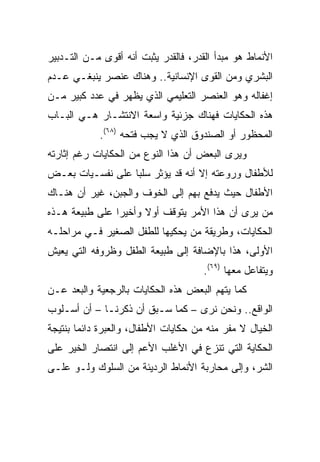 ‫ﺍﻷﻨﻤﺎﻁ ﻫﻭ ﻤﺒﺩﺃ ﺍﻟﻘﺩﺭ، ﻓﺎﻟﻘﺩﺭ ﻴﺜﺒﺕ ﺃﻨﻪ ﺃﻗﻭﻯ ﻤـﻥ ﺍﻟﺘـﺩﺒﻴﺭ‬
‫ﺍﻟﺒﺸﺭﻱ ﻭﻤﻥ ﺍﻟﻘﻭﻯ ﺍﻹﻨﺴﺎﻨﻴﺔ.. ﻭﻫﻨﺎﻙ ﻋﻨﺼﺭ ﻴﻨﺒﻐـﻲ ﻋـﺩﻡ‬
‫ﺇﻏﻔﺎﻟﻪ ﻭﻫﻭ ﺍﻟﻌﻨﺼﺭ ﺍﻟﺘﻌﻠﻴﻤﻲ ﺍﻟﺫﻱ ﻴﻅﻬﺭ ﻓﻲ ﻋﺩﺩ ﻜﺒﻴﺭ ﻤـﻥ‬
‫ﻫﺫﻩ ﺍﻟﺤﻜﺎﻴﺎﺕ ﻓﻬﻨﺎﻙ ﺠﺯﺌﻴﺔ ﻭﺍﺴﻌﺔ ﺍﻻﻨﺘﺸـﺎﺭ ﻫـﻲ ﺍﻟﺒـﺎﺏ‬
            ‫ﺍﻟﻤﺤﻅﻭﺭ ﺃﻭ ﺍﻟﺼﻨﺩﻭﻕ ﺍﻟﺫﻱ ﻻ ﻴﺠﺏ ﻓﺘﺤﻪ )٨٦(.‬
‫ﻭﻴﺭﻯ ﺍﻟﺒﻌﺽ ﺃﻥ ﻫﺫﺍ ﺍﻟﻨﻭﻉ ﻤﻥ ﺍﻟﺤﻜﺎﻴﺎﺕ ﺭﻏﻡ ﺇﺜﺎﺭﺘﻪ‬
‫ﻟﻸﻁﻔﺎل ﻭﺭﻭﻋﺘﻪ ﺇﻻ ﺃﻨﻪ ﻗﺩ ﻴﺅﺜﺭ ﺴﻠﺒﺎ ﻋﻠﻰ ﻨﻔﺴـﻴﺎﺕ ﺒﻌـﺽ‬
                  ‫‪‬‬
‫ﺍﻷﻁﻔﺎل ﺤﻴﺙ ﻴﺩﻓﻊ ﺒﻬﻡ ﺇﻟﻰ ﺍﻟﺨﻭﻑ ﻭﺍﻟﺠﺒﻥ، ﻏﻴﺭ ﺃﻥ ﻫﻨـﺎﻙ‬
‫ﻤﻥ ﻴﺭﻯ ﺃﻥ ﻫﺫﺍ ﺍﻷﻤﺭ ﻴﺘﻭﻗﻑ ﺃﻭﻻ ﻭﺃﺨﻴﺭﺍ ﻋﻠﻰ ﻁﺒﻴﻌﺔ ﻫـﺫﻩ‬
                ‫‪‬‬     ‫ﹰ‬
‫ﺍﻟﺤﻜﺎﻴﺎﺕ، ﻭﻁﺭﻴﻘﺔ ﻤﻥ ﻴﺤﻜﻴﻬﺎ ﻟﻠﻁﻔل ﺍﻟﺼﻐﻴﺭ ﻓـﻲ ﻤﺭﺍﺤﻠـﻪ‬
‫ﺍﻷﻭﻟﻰ، ﻫﺫﺍ ﺒﺎﻹﻀﺎﻓﺔ ﺇﻟﻰ ﻁﺒﻴﻌﺔ ﺍﻟﻁﻔل ﻭﻅﺭﻭﻓﻪ ﺍﻟﺘﻲ ﻴﻌﻴﺵ‬
                                      ‫ﻭﻴﺘﻔﺎﻋل ﻤﻌﻬﺎ )٩٦(.‬
‫ﻜﻤﺎ ﻴﺘﻬﻡ ﺍﻟﺒﻌﺽ ﻫﺫﻩ ﺍﻟﺤﻜﺎﻴﺎﺕ ﺒﺎﻟﺭﺠﻌﻴﺔ ﻭﺍﻟﺒﻌﺩ ﻋـﻥ‬
‫ﺍﻟﻭﺍﻗﻊ.. ﻭﻨﺤﻥ ﻨﺭﻯ – ﻜﻤﺎ ﺴـﺒﻕ ﺃﻥ ﺫﻜﺭﻨـﺎ – ﺃﻥ ﺃﺴـﻠﻭﺏ‬
‫ﺍﻟﺨﻴﺎل ﻻ ﻤﻔﺭ ﻤﻨﻪ ﻤﻥ ﺤﻜﺎﻴﺎﺕ ﺍﻷﻁﻔﺎل، ﻭﺍﻟﻌﺒﺭﺓ ﺩﺍﺌﻤﺎ ﺒﻨﺘﻴﺠﺔ‬
        ‫‪‬‬
‫ﺍﻟﺤﻜﺎﻴﺔ ﺍﻟﺘﻲ ﺘﻨﺯﻉ ﻓﻲ ﺍﻷﻏﻠﺏ ﺍﻷﻋﻡ ﺇﻟﻰ ﺍﻨﺘﺼﺎﺭ ﺍﻟﺨﻴﺭ ﻋﻠﻰ‬
‫ﺍﻟﺸﺭ، ﻭﺇﻟﻰ ﻤﺤﺎﺭﺒﺔ ﺍﻷﻨﻤﺎﻁ ﺍﻟﺭﺩﻴﺌﺔ ﻤﻥ ﺍﻟﺴﻠﻭﻙ ﻭﻟـﻭ ﻋﻠـﻰ‬
 