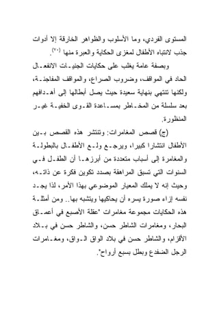 ‫ﺍﻟﻤﺴﺘﻭﻯ ﺍﻟﻔﺭﺩﻱ، ﻭﻤﺎ ﺍﻷﺴﻠﻭﺏ ﻭﺍﻟﻅﻭﺍﻫﺭ ﺍﻟﺨﺎﺭﻗﺔ ﺇﻻ ﺃﺩﻭﺍﺕ‬
     ‫ﺠﺫﺏ ﻻﻨﺘﺒﺎﻩ ﺍﻷﻁﻔﺎل ﻟﻤﻐﺯﻯ ﺍﻟﺤﻜﺎﻴﺔ ﻭﺍﻟﻌﺒﺭﺓ ﻤﻨﻬﺎ )٠٧(.‬
‫ﻭﺒﺼﻔﺔ ﻋﺎﻤﺔ ﻴﻐﻠﺏ ﻋﻠﻰ ﺤﻜﺎﻴﺎﺕ ﺍﻟﺠﻨﻴـﺎﺕ ﺍﻻﻨﻔﻌـﺎل‬
‫ﺍﻟﺤﺎﺩ ﻓﻲ ﺍﻟﻤﻭﺍﻗﻑ، ﻭﻀﺭﻭﺏ ﺍﻟﺼﺭﺍﻉ، ﻭﺍﻟﻤﻭﺍﻗﻑ ﺍﻟﻤﻔﺎﺠﺌـﺔ،‬
‫ﻭﻟﻜﻨﻬﺎ ﺘﻨﺘﻬﻲ ﺒﻨﻬﺎﻴﺔ ﺴﻌﻴﺩﺓ ﺤﻴﺙ ﻴﺼل ﺃﺒﻁﺎﻟﻬﺎ ﺇﻟﻰ ﺃﻫـﺩﺍﻓﻬﻡ‬
‫ﺒﻌﺩ ﺴﻠﺴﻠﺔ ﻤﻥ ﺍﻟﻤﺨـﺎﻁﺭ ﺒﻤﺴـﺎﻋﺩﺓ ﺍﻟﻘـﻭﻯ ﺍﻟﺨﻔﻴـﺔ ﻏﻴـﺭ‬
                                             ‫ﺍﻟﻤﻨﻅﻭﺭﺓ.‬
‫)ﺝ( ﻗﺼﺹ ﺍﻟﻤﻐﺎﻤﺭﺍﺕ: ﻭﺘﻨﺘﺸﺭ ﻫﺫﻩ ﺍﻟﻘﺼﺹ ﺒـﻴﻥ‬
‫ﺍﻷﻁﻔﺎل ﺍﻨﺘﺸﺎﺭﺍ ﻜﺒﻴﺭﺍ، ﻭﻴﺭﺠـﻊ ﻭﻟـﻊ ﺍﻷﻁﻔـﺎل ﺒﺎﻟﺒﻁﻭﻟـﺔ‬
                                ‫‪‬‬
‫ﻭﺍﻟﻤﻐﺎﻤﺭﺓ ﺇﻟﻰ ﺃﺴﺒﺎﺏ ﻤﺘﻌﺩﺩﺓ ﻤﻥ ﺃﺒﺭﺯﻫـﺎ ﺃﻥ ﺍﻟﻁﻔـل ﻓـﻲ‬
‫ﺍﻟﺴﻨﻭﺍﺕ ﺍﻟﺘﻲ ﺘﺴﺒﻕ ﺍﻟﻤﺭﺍﻫﻘﺔ ﺒﺼﺩﺩ ﺘﻜﻭﻴﻥ ﻓﻜﺭﺓ ﻋﻥ ﺫﺍﺘـﻪ،‬
‫ﻭﺤﻴﺙ ﺇﻨﻪ ﻻ ﻴﻤﻠﻙ ﺍﻟﻤﻌﻴﺎﺭ ﺍﻟﻤﻭﻀﻭﻋﻲ ﺒﻬﺫﺍ ﺍﻷﻤﺭ، ﻟﺫﺍ ﻴﺠـﺩ‬
‫ﻨﻔﺴﻪ ﺇﺯﺍﺀ ﺼﻭﺭﺓ ﻴﺴﺭﻩ ﺃﻥ ﻴﺤﺎﻜﻴﻬﺎ ﻭﻴﺘﺸﺒﻪ ﺒﻬﺎ.. ﻭﻤﻥ ﺃﻤﺜﻠـﺔ‬
‫ﻫﺫﻩ ﺍﻟﺤﻜﺎﻴﺎﺕ ﻤﺠﻤﻭﻋﺔ ﻤﻐﺎﻤﺭﺍﺕ "ﻋﻘﻠﺔ ﺍﻷﺼﺒﻊ ﻓﻲ ﺃﻋﻤـﺎﻕ‬
‫ﺍﻟﺒﺤﺎﺭ، ﻭﻤﻐﺎﻤﺭﺍﺕ ﺍﻟﺸﺎﻁﺭ ﺤﺴﻥ، ﻭﺍﻟﺸﺎﻁﺭ ﺤﺴﻥ ﻓﻲ ﺒـﻼﺩ‬
‫ﺍﻷﻗﺯﺍﻡ، ﻭﺍﻟﺸﺎﻁﺭ ﺤﺴﻥ ﻓﻲ ﺒﻼﺩ ﺍﻟﻭﺍﻕ ﺍﻟـﻭﺍﻕ، ﻭﻤﻐـﺎﻤﺭﺍﺕ‬
                      ‫ﺍﻟﺭﺠل ﺍﻟﻀﻔﺩﻉ ﻭﺒﻁل ﺒﺴﺒﻊ ﺃﺭﻭﺍﺡ".‬
 