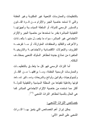 ‫ﺒﺎﻟﺘﻨﻅﻴﻤﺎﺕ ﻭﺍﻟﻤﻤﺎﺭﺴﺎﺕ ﺍﻟﺸﻌﺒﻴﺔ ﻏﻴﺭ ﺍﻟﻤﻜﺘﻭﺒﺔ ﻭﻏﻴﺭ ﺍﻟﻤﻘﻨﻨﺔ‬
‫ﻭﺍﻟﺘﻲ ﻻ ﺘﺴﺘﻤﺩ ﺨﺎﺼﻴﺔ ﺍﻟﺠﺒﺭ ﻭﺍﻹﻟﺯﺍﻡ ﻤـﻥ ﻗـﻭﺓ ﺍﻟﻘـﺎﻨﻭﻥ‬
‫ﻭﺍﻟﺩﺴﺘﻭﺭ ﺍﻟﺭﺴﻤﻲ ﻟﻠﺩﻭﻟﺔ، ﺃﻭ ﺍﻟﺴﻠﻁﺔ ﺍﻟﺴﻴﺎﺴـﻴﺔ ﻭﺃﺠﻬﺯﺘﻬـﺎ‬
‫ﺍﻟﺘﻨﻔﻴﺫﻴﺔ ﺍﻟﻤﺒﺎﺸﺭﺓ ﺒﻘﺩﺭ ﻤﺎ ﺘﺴﺘﻤﺩﻫﺎ ﻤﻥ ﺨﺎﺼﻴﺔ ﺍﻟﺠﺒﺭ ﻭﺍﻹﻟﺯﺍﻡ‬
‫ﺍﻻﺠﺘﻤﺎﻋﻲ ﻏﻴﺭ ﺍﻟﻤﺒﺎﺸﺭ، ﺴﻭﺍﺀ ﻤﺎ ﻴﺘﺼـل ﻤﻨﻬـﺎ ﺒﺎﻟﻌـﺎﺩﺍﺕ‬
‫ﻭﺍﻷﻋﺭﺍﻑ ﻭﺍﻟﺘﻘﺎﻟﻴﺩ ﻭﺍﻟﻤﻌﺘﻘﺩﺍﺕ ﺍﻟﻤﺘﻭﺍﺭﺜﺔ، ﺃﻭ ﻤـﺎ ﺘﻔﺭﻀـﻪ‬
‫ﺍﻟﻅﺭﻭﻑ ﻭﺍﻟﺘﺤﻭﻻﺕ ﺍﻻﻗﺘﺼﺎﺩﻴﺔ ﻭﺍﻻﺠﺘﻤﺎﻋﻴـﺔ ﻭﺍﻟﺘﺎﺭﻴﺨﻴـﺔ‬
‫ﺍﻟﻤﺘﻐﻴﺭﺓ ﻤﻥ ﻨﻤﺎﺫﺝ ﺠﺩﻴﺩﺓ ﻟﻤﻅﺎﻫﺭ ﺍﻟﺴﻠﻭﻙ ﺍﻟﺸﻌﺒﻲ ﺒﻤﺨﺘﻠـﻑ‬
                                                    ‫ﺃﺸﻜﺎﻟﻪ.‬
‫ﺃﻤﺎ ﺍﻟﺘﺭﺍﺙ ﺍﻟﺭﺴﻤﻲ ﻓﻬﻭ ﻜل ﻤﺎ ﻴﺘﻌﻠـﻕ ﺒﺎﻟﺘﻨﻅﻴﻤـﺎﺕ‬
‫ﻭﺍﻟﻤﻤﺎﺭﺴﺎﺕ ﺍﻟﺭﺴﻤﻴﺔ ﺍﻟﻤﻘﻨﻨﺔ، ﻭﻤـﺎ ﻴﺭﺍﻓﻘﻬـﺎ ﻤـﻥ ﺃﻓﻜـﺎﺭ‬
‫ﻭﺃﻴﺩﻴﻭﻟﻭﺠﻴﺎﺕ ﻭﻗﻭﺍﻨﻴﻥ ﻭﻟﻭﺍﺌﺢ ﻭﺘﺸﺭﻴﻌﺎﺕ ﻭﺩﺴـﺎﺘﻴﺭ ﺘﺴـﺘﻤﺩ‬
‫ﻗﻭﺘﻬﺎ ﻭﻓﺎﻋﻠﻴﺔ ﺘﻨﻔﻴﺫﻫﺎ ﻤﻥ ﺍﻟﺴﻁﻠﺔ ﺍﻟﺴﻴﺎﺴﻴﺔ ﻭﺍﻟﺘﻨﻔﻴﺫﻴﺔ ﻟﻠﺩﻭﻟـﺔ‬
‫ﺃﻜﺜﺭ ﻤﻤﺎ ﺘﺴﺘﻤﺩﻩ ﻤﻥ ﺨﺎﺼﻴﺔ ﺍﻹﻟﺯﺍﻡ ﺍﻻﺠﺘﻤﺎﻋﻲ ﺍﻟﻤﺒﺎﺸﺭ ﻜﻤﺎ‬
              ‫ﻫﻲ ﺍﻟﺤﺎل ﺒﺎﻟﻨﺴﺒﺔ ﻟﻤﻅﺎﻫﺭ ﺍﻟﺘﺭﺍﺙ ﺍﻟﺸﻌﺒﻲ )٢١(.‬

                              ‫ﺨﺼﺎﺌﺹ ﺍﻟﺘﺭﺍﺙ ﺍﻟﺸﻌﺒﻲ:‬
‫ﻴﻤﻜﻥ ﺇﺒﺭﺍﺯ ﺃﻫﻡ ﺍﻟﺨﺼﺎﺌﺹ ﺍﻟﺘﻲ ﻴﺘﻤﻴﺯ ﺒﻬـﺎ ﺍﻟﺘـﺭﺍﺙ‬
                                  ‫ﺍﻟﺸﻌﺒﻲ ﻋﻠﻰ ﺍﻟﻨﺤﻭ ﺍﻵﺘﻲ:‬
 