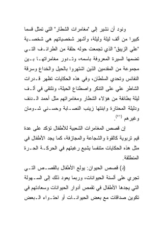 ‫ﻭﻨﻭﺩ ﺃﻥ ﻨﺸﻴﺭ ﺇﻟﻰ "ﻤﻐﺎﻤﺭﺍﺕ ﺍﻟﺸﻁﺎﺭ" ﺍﻟﺘﻲ ﺘﻤﺜل ﻗﺴﻤﺎ‬
 ‫‪‬‬
‫ﻜﺒﻴﺭﺍ ﻤﻥ ﺃﻟﻑ ﻟﻴﻠﺔ ﻭﻟﻴﻠﺔ، ﻭﺃﺸﻬﺭ ﺸﺨﺼﻴﺎﺘﻬﻡ ﻫﻲ ﺸﺨﺼـﻴﺔ‬
                                             ‫‪‬‬
‫"ﻋﻠﻲ ﺍﻟﺯﻴﺒﻕ" ﺍﻟﺫﻱ ﺘﺠﻤﻌﺕ ﺤﻭﻟﻪ ﺤﻠﻘﺔ ﻤﻥ ﺍﻟﻁﺭﺍﺌـﻑ ﺍﻟﺘـﻲ‬
‫ﺘﻀﻤﻬﺎ ﺍﻟﺴﻴﺭﺓ ﺍﻟﻤﻌﺭﻭﻓﺔ ﺒﺎﺴﻤﻪ، ﻭﺘـﺩﻭﺭ ﻤﻐﺎﻤﺭﺍﺘﻬـﺎ ﺒـﻴﻥ‬
‫ﻤﺠﻤﻭﻋﺔ ﻤﻥ ﺍﻟﻤﻘﺩﻤﻴﻥ ﺍﻟﺫﻴﻥ ﺍﺸﺘﻬﺭﻭﺍ ﺒﺎﻟﺤﻴل ﻭﺍﻟﺨﺩﺍﻉ ﻭﺴﺭﻗﺔ‬
‫ﺍﻟﻨﻔﺎﺌﺱ ﻭﺘﺤﺩﻱ ﺍﻟﺴﻠﻁﺎﻥ، ﻭﻓﻲ ﻫﺫﻩ ﺍﻟﺤﻜﺎﻴﺎﺕ ﺘﻅﻬﺭ ﻗـﺩﺭﺍﺕ‬
‫ﺍﻟﺸﺎﻁﺭ ﻋﻠﻲ ﻋﻠﻰ ﺍﻟﺘﻨﻜﺭ ﻭﺍﺼﻁﻨﺎﻉ ﺍﻟﺤﻴﻠﺔ، ﻭﻨﻠﺘﻘﻲ ﻓﻲ ﺃﻟـﻑ‬
‫ﻟﻴﻠﺔ ﺒﻁﺎﺌﻔﺔ ﻤﻥ ﻫﺅﻻﺀ ﺍﻟﺸﻁﺎﺭ ﻭﻤﻐﺎﻤﺭﺍﺘﻬﻡ ﻤﺜل ﺃﺤﻤﺩ ﺍﻟـﺩﻨﻑ‬
‫ﻭﺩﻟﻴﻠﺔ ﺍﻟﻤﺤﺘﺎﺭﺓ ﻭﺍﺒﻨﺘﻬﺎ ﺯﻴﻨﺏ ﺍﻟﻨﺼـﺎﺒﺔ ﻭﺤﺴـﻨﻲ ﺸـﻭﻤﺎﻥ‬
                                          ‫ﻭﻏﻴﺭﻫﻡ )١٧(.‬
‫ﺇﻥ ﻗﺼﺹ ﺍﻟﻤﻐﺎﻤﺭﺍﺕ ﺍﻟﺸﻌﺒﻴﺔ ﻟﻸﻁﻔﺎل ﺘﺅﻜﺩ ﻋﻠﻰ ﻋﺩﺓ‬
‫ﻗﻴﻡ ﺘﺭﺒﻭﻴﺔ ﻜﺎﻟﻘﻭﺓ ﻭﺍﻟﺸﺠﺎﻋﺔ ﻭﺍﻟﻤﺠﺎﺯﻓﺔ، ﻜﻤﺎ ﻴﺠﺩ ﺍﻷﻁﻔﺎل ﻓﻲ‬
‫ﻤﺜل ﻫﺫﻩ ﺍﻟﺤﻜﺎﻴﺎﺕ ﻤﺘﻨﻔﺴﺎ ﻴﺸﺒﻊ ﺭﻏﺒﺘﻬﻡ ﻓﻲ ﺍﻟﺤﺭﻜـﺔ ﺍﻟﺤـﺭﺓ‬
                               ‫‪‬‬
                                               ‫ﺍﻟﻤﻨﻁﻠﻘﺔ.‬
‫)ﺩ( ﻗﺼﺹ ﺍﻟﺤﻴﻭﺍﻥ: ﻴﻭﻟﻊ ﺍﻷﻁﻔﺎل ﺒﺎﻟﻘﺼـﺹ ﺍﻟﺘـﻲ‬
‫ﺘﺠﺭﻱ ﻋﻠﻰ ﺃﻟﺴﻨﺔ ﺍﻟﺤﻴﻭﺍﻨﺎﺕ، ﻭﺭﺒﻤﺎ ﻴﻌﻭﺩ ﺫﻟﻙ ﺇﻟﻰ ﺍﻟﺴـﻬﻭﻟﺔ‬
‫ﺍﻟﺘﻲ ﻴﺠﺩﻫﺎ ﺍﻷﻁﻔﺎل ﻓﻲ ﺘﻘﻤﺹ ﺃﺩﻭﺍﺭ ﺍﻟﺤﻴﻭﺍﻨﺎﺕ ﻭﺴﻌﺎﺩﺘﻬﻡ ﻓﻲ‬
‫ﺘﻜﻭﻴﻥ ﺼﺩﺍﻗﺎﺕ ﻤﻊ ﺒﻌﺽ ﺍﻟﺤﻴﻭﺍﻨـﺎﺕ ﺃﻭ ﺍﺤﺘـﻭﺍﺀ ﺍﻟـﺒﻌﺽ‬
 