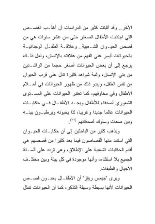 ‫ﺍﻵﺨﺭ.. ﻭﻗﺩ ﺃﺜﺒﺘﺕ ﻜﺜﻴﺭ ﻤﻥ ﺍﻟﺩﺭﺍﺴﺎﺕ ﺃﻥ ﺃﻏﻠـﺏ ﺍﻟﻘﺼـﺹ‬
‫ﺍﻟﺘﻲ ﺍﺠﺘﺫﺒﺕ ﺍﻷﻁﻔﺎل ﺍﻟﺼﻐﺎﺭ ﺤﺘﻰ ﺴﻥ ﻋﺸﺭ ﺴﻨﻭﺍﺕ ﻫﻲ ﻤﻥ‬
‫ﻗﺼﺹ ﺍﻟﺤﻴـﻭﺍﻥ ﺍﻟﺸـﻌﺒﻴﺔ.. ﻭﻋﻼﻗـﺔ ﺍﻟﻁﻔـل ﺍﻟﻭﺠﺩﺍﻨﻴـﺔ‬
‫ﺒﺎﻟﺤﻴﻭﺍﻨﺎﺕ ﺃﻴﺴﺭ ﻋﻠﻰ ﺍﻟﻔﻬﻡ ﻤﻥ ﻋﻼﻗﺘﻪ ﺒﺎﻹﻨﺴﺎﻥ، ﻭﻟﻌل ﺫﻟـﻙ‬
‫ﻴﺭﺠﻊ ﺇﻟﻰ ﺃﻥ ﺒﻌﺽ ﺍﻟﺤﻴﻭﺍﻨﺎﺕ ﺃﺼﻐﺭ ﺤﺠﻤﺎ ﻤﻥ ﺍﻟﺭﺍﺸـﺩﻴﻥ‬
              ‫‪‬‬
‫ﻤﻥ ﺒﻨﻲ ﺍﻹﻨﺴﺎﻥ، ﻭﺜﻤﺔ ﺸﻭﺍﻫﺩ ﻜﺜﻴﺭﺓ ﺘﺩل ﻋﻠﻰ ﻗﺭﺏ ﺍﻟﺤﻴﻭﺍﻥ‬
‫ﻤﻥ ﻨﻔﺱ ﺍﻟﻁﻔل، ﻭﻴﺒﺩﻭ ﺫﻟﻙ ﻤﻥ ﻅﻬﻭﺭ ﺍﻟﺤﻴﻭﺍﻨﺎﺕ ﻓﻲ ﺃﺤـﻼﻡ‬
‫ﺍﻷﻁﻔﺎل ﻭﻓﻲ ﻤﺨﺎﻭﻓﻬﻡ، ﻜﻤﺎ ﺘﻌﺘﺒﺭ ﺍﻟﺤﻴﻭﺍﻨﺎﺕ ﻋﻠﻰ ﺍﻟﻤﺴـﺘﻭﻯ‬
‫ﺍﻟﺸﻌﻭﺭﻱ ﺃﺼﺩﻗﺎﺀ ﻟﻸﻁﻔﺎل ﻭﻴﺠـﺩ ﺍﻷﻁﻔـﺎل ﻓـﻲ ﺤﻜﺎﻴـﺎﺕ‬
‫ﺍﻟﺤﻴﻭﺍﻨﺎﺕ ﻋﺎﻟﻤﺎ ﺠﺩﻴﺩﺍ ﻭﻏﺭﻴﺒﺎ، ﻟﺫﺍ ﻴﺤﺒﻭﻨﻪ ﻭﻴﺭﻁﺒـﻭﻥ ﺒﻴﻨـﻪ‬
                            ‫‪‬‬      ‫‪‬‬     ‫‪‬‬
                       ‫ﻭﺒﻴﻥ ﺼﻔﺎﺕ ﻭﺴﻠﻭﻙ ﺃﺼﺩﻗﺎﺌﻬﻡ )٢٧(.‬
‫ﻭﻴﺫﻫﺏ ﻜﺜﻴﺭ ﻤﻥ ﺍﻟﺒﺎﺤﺜﻴﻥ ﺇﻟﻰ ﺃﻥ ﺤﻜﺎﻴـﺎﺕ ﺍﻟﺤﻴـﻭﺍﻥ‬
‫ﺍﻟﺘﻲ ﺍﺴﺘﻤﺩ ﻤﻨﻬﺎ ﺍﻟﻘﺼﺎﺼﻭﻥ ﻓﻴﻤﺎ ﺒﻌﺩ ﻜﺜﻴﺭﺍ ﻤﻥ ﻗﺼﺼﻬﻡ ﻫﻲ‬
             ‫‪‬‬
‫ﺃﻗﺩﻡ ﺍﻟﺤﻜﺎﻴﺎﺕ ﺍﻟﺸﻌﺒﻴﺔ ﻋﻠﻰ ﺍﻹﻁﻼﻕ، ﻭﻫﻲ ﺘﺭﺩﺩ ﻋﻠﻰ ﺃﻟﺴـﻨﺔ‬
‫ﺍﻟﺠﻤﻴﻊ ﺒﻼ ﺍﺴﺘﺜﻨﺎﺀ، ﻭﺃﻨﻬﺎ ﻤﻭﺠﻭﺩﺓ ﻓﻲ ﻜل ﺒﻴﺌﺔ ﻭﺒﻴﻥ ﻤﺨﺘﻠـﻑ‬
                                       ‫ﺍﻷﺠﻴﺎل ﻭﺍﻟﻁﺒﻘﺎﺕ.‬
‫ﻭﻴﺭﻯ "ﺠﻴﻤﺱ ﺭﻴﻔﺯ" ﺃﻥ ﺍﻷﻁﻔـﺎل ﻴﺤﺒـﻭﻥ ﻗﺼـﺹ‬
‫ﺍﻟﺤﻴﻭﺍﻨﺎﺕ ﻷﻨﻬﺎ ﺒﺴﻴﻁﺔ ﻭﺴﻬﻠﺔ ﺍﻟﺘﺫﻜﺭ، ﻜﻤﺎ ﺃﻥ ﺍﻟﺤﻴﻭﺍﻨﺎﺕ ﺘﻤﺜل‬
 