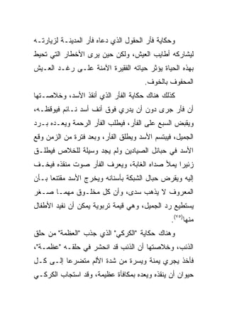 ‫ﻭﺤﻜﺎﻴﺔ ﻓﺄﺭ ﺍﻟﺤﻘﻭل ﺍﻟﺫﻱ ﺩﻋﺎﻩ ﻓﺄﺭ ﺍﻟﻤﺩﻴﻨـﺔ ﻟﺯﻴﺎﺭﺘـﻪ‬
‫ﻟﻴﺸﺎﺭﻜﻪ ﺃﻁﺎﻴﺏ ﺍﻟﻌﻴﺵ، ﻭﻟﻜﻥ ﺤﻴﻥ ﻴﺭﻯ ﺍﻷﺨﻁﺎﺭ ﺍﻟﺘﻲ ﺘﺤﻴﻁ‬
‫ﺒﻬﺫﻩ ﺍﻟﺤﻴﺎﺓ ﻴﺅﺜﺭ ﺤﻴﺎﺘﻪ ﺍﻟﻔﻘﻴﺭﺓ ﺍﻵﻤﻨﺔ ﻋﻠـﻰ ﺭﻏـﺩ ﺍﻟﻌـﻴﺵ‬
                                      ‫ﺍﻟﻤﺤﻔﻭﻑ ﺒﺎﻟﺨﻭﻑ.‬
‫ﻜﺫﻟﻙ ﻫﻨﺎﻙ ﺤﻜﺎﻴﺔ ﺍﻟﻔﺄﺭ ﺍﻟﺫﻱ ﺃﻨﻘﺫ ﺍﻷﺴﺩ، ﻭﺨﻼﺼـﺘﻬﺎ‬
‫ﺃﻥ ﻓﺄﺭ ﺠﺭﻯ ﺩﻭﻥ ﺃﻥ ﻴﺩﺭﻱ ﻓﻭﻕ ﺃﻨﻑ ﺃﺴﺩ ﻨـﺎﺌﻡ ﻓﻴﻭﻗﻅـﻪ،‬
‫ﻭﻴﻘﺒﺽ ﺍﻟﺴﺒﻊ ﻋﻠﻰ ﺍﻟﻔﺄﺭ، ﻓﻴﻁﻠﺏ ﺍﻟﻔﺄﺭ ﺍﻟﺭﺤﻤﺔ ﻭﻴﻌـﺩﻩ ﺒـﺭﺩ‬
‫ﺍﻟﺠﻤﻴل، ﻓﻴﺒﺘﺴﻡ ﺍﻷﺴﺩ ﻭﻴﻁﻠﻕ ﺍﻟﻔﺄﺭ، ﻭﺒﻌﺩ ﻓﺘﺭﺓ ﻤﻥ ﺍﻟﺯﻤﻥ ﻭﻗﻊ‬
‫ﺍﻷﺴﺩ ﻓﻲ ﺤﺒﺎﺌل ﺍﻟﺼﻴﺎﺩﻴﻥ ﻭﻟﻡ ﻴﺠﺩ ﻭﺴﻴﻠﺔ ﻟﻠﺨﻼﺹ ﻓﻴﻁﻠـﻕ‬
‫ﺯﺌﻴﺭﺍ ﻴﻤﻸ ﺼﺩﺍﻩ ﺍﻟﻐﺎﺒﺔ، ﻭﻴﻌﺭﻑ ﺍﻟﻔﺄﺭ ﺼﻭﺕ ﻤﻨﻘﺫﻩ ﻓﻴﺨـﻑ‬
                                              ‫‪‬‬
‫ﺇﻟﻴﻪ ﻭﻴﻘﺭﺽ ﺤﺒﺎل ﺍﻟﺸﺒﻜﺔ ﺒﺄﺴﻨﺎﻨﻪ ﻭﻴﺨﺭﺝ ﺍﻷﺴﺩ ﻤﻘﺘﻨﻌﺎ ﺒـﺄﻥ‬
‫ﺍﻟﻤﻌﺭﻭﻑ ﻻ ﻴﺫﻫﺏ ﺴﺩﻯ، ﻭﺃﻥ ﻜل ﻤﺨﻠـﻭﻕ ﻤﻬﻤـﺎ ﺼـﻐﺭ‬
‫ﻴﺴﺘﻁﻴﻊ ﺭﺩ ﺍﻟﺠﻤﻴل، ﻭﻫﻲ ﻗﻴﻤﺔ ﺘﺭﺒﻭﻴﺔ ﻴﻤﻜﻥ ﺃﻥ ﻨﻔﻴﺩ ﺍﻷﻁﻔﺎل‬
                                               ‫ﻤﻨﻬﺎ)٥٧(.‬
‫ﻭﻫﻨﺎﻙ ﺤﻜﺎﻴﺔ "ﺍﻟﻜﺭﻜﻲ" ﺍﻟﺫﻱ ﺠﺫﺏ "ﺍﻟﻌﻅﻤﺔ" ﻤﻥ ﺤﻠﻕ‬
‫ﺍﻟﺫﺌﺏ، ﻭﺨﻼﺼﺘﻬﺎ ﺃﻥ ﺍﻟﺫﺌﺏ ﻗﺩ ﺍﻨﺤﺸﺭ ﻓﻲ ﺤﻠﻘـﻪ "ﻋﻅﻤـﺔ"،‬
‫ﻓﺄﺨﺫ ﻴﺠﺭﻱ ﻴﻤﻨﺔ ﻭﻴﺴﺭﺓ ﻤﻥ ﺸﺩﺓ ﺍﻷﻟﻡ ﻤﺘﻀﺭﻋﺎ ﺇﻟـﻰ ﻜـل‬
          ‫‪‬‬
‫ﺤﻴﻭﺍﻥ ﺃﻥ ﻴﻨﻘﺫﻩ ﻭﻴﻌﺩﻩ ﺒﻤﻜﺎﻓﺄﺓ ﻋﻅﻴﻤﺔ، ﻭﻗﺩ ﺍﺴﺘﺠﺎﺏ ﺍﻟﻜﺭﻜـﻲ‬
 