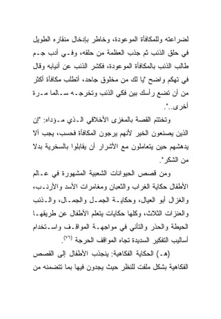 ‫ﻟﻀﺭﺍﻋﺘﻪ ﻭﻟﻠﻤﻜﺎﻓﺄﺓ ﺍﻟﻤﻭﻋﻭﺩﺓ، ﻭﺨﺎﻁﺭ ﺒﺈﺩﺨﺎل ﻤﻨﻘﺎﺭﻩ ﺍﻟﻁﻭﻴل‬
‫ﻓﻲ ﺤﻠﻕ ﺍﻟﺫﺌﺏ ﺜﻡ ﺠﺫﺏ ﺍﻟﻌﻅﻤﺔ ﻤﻥ ﺤﻠﻘﻪ، ﻭﻓـﻲ ﺃﺩﺏ ﺠـﻡ‬
‫ﻁﺎﻟﺏ ﺍﻟﺫﺌﺏ ﺒﺎﻟﻤﻜﺎﻓﺄﺓ ﺍﻟﻤﻭﻋﻭﺩﺓ، ﻓﻜﺸﺭ ﺍﻟﺫﺌﺏ ﻋﻥ ﺃﻨﻴﺎﺒﻪ ﻭﻗﺎل‬
‫ﻓﻲ ﺘﻬﻜﻡ ﻭﺍﻀﺢ "ﻴﺎ ﻟﻙ ﻤﻥ ﻤﺨﻠﻭﻕ ﺠﺎﺤﺩ، ﺃﺘﻁﻠﺏ ﻤﻜﺎﻓﺄﺓ ﺃﻜﺜﺭ‬
‫ﻤﻥ ﺃﻥ ﺘﻀﻊ ﺭﺃﺴﻙ ﺒﻴﻥ ﻓﻜﻲ ﺍﻟﺫﺌﺏ ﻭﺘﺨﺭﺠـﻪ ﺴـﺎﻟﻤﺎ ﻤـﺭﺓ‬
      ‫‪‬‬
                                                ‫ﺃﺨﺭﻯ..".‬
‫ﻭﺘﺨﺘﺘﻡ ﺍﻟﻘﺼﺔ ﺒﺎﻟﻤﻐﺯﻯ ﺍﻷﺨﻼﻗﻲ ﺍﻟـﺫﻱ ﻤـﺅﺩﺍﻩ: "ﺇﻥ‬
‫ﺍﻟﺫﻴﻥ ﻴﺼﻨﻌﻭﻥ ﺍﻟﺨﻴﺭ ﻷﻨﻬﻡ ﻴﺭﺠﻭﻥ ﺍﻟﻤﻜﺎﻓﺄﺓ ﻓﺤﺴﺏ، ﻴﺠﺏ ﺃﻻ‬
‫ﻴﺩﻫﺸﻬﻡ ﺤﻴﻥ ﻴﺘﻌﺎﻤﻠﻭﻥ ﻤﻊ ﺍﻷﺸﺭﺍﺭ ﺃﻥ ﻴﻘﺎﺒﻠﻭﺍ ﺒﺎﻟﺴﺨﺭﻴﺔ ﺒﺩﻻ‬
‫ﹰ‬
                                              ‫ﻤﻥ ﺍﻟﺸﻜﺭ".‬
‫ﻭﻤﻥ ﻗﺼﺹ ﺍﻟﺤﻴﻭﺍﻨﺎﺕ ﺍﻟﺸﻌﺒﻴﺔ ﺍﻟﻤﺸﻬﻭﺭﺓ ﻓﻲ ﻋـﺎﻟﻡ‬
‫ﺍﻷﻁﻔﺎل ﺤﻜﺎﻴﺔ ﺍﻟﻐﺭﺍﺏ ﻭﺍﻟﺜﻌﺒﺎﻥ ﻭﻤﻐﺎﻤﺭﺍﺕ ﺍﻷﺴﺩ ﻭﺍﻷﺭﻨـﺏ،‬
‫ﻭﺍﻟﻐﺯﺍل ﺃﺒﻭ ﺍﻟﻌﻴﺎل، ﻭﺤﻜﺎﻴـﺔ ﺍﻟﺠﻤـل ﻭﺍﻟﺠﻤـﺎل، ﻭﺍﻟـﺫﺌﺏ‬
‫ﻭﺍﻟﻌﻨﺯﺍﺕ ﺍﻟﺜﻼﺙ، ﻭﻜﻠﻬﺎ ﺤﻜﺎﻴﺎﺕ ﻴﺘﻌﻠﻡ ﺍﻷﻁﻔﺎل ﻋﻥ ﻁﺭﻴﻘﻬـﺎ‬
‫ﺍﻟﺤﻴﻁﺔ ﻭﺍﻟﺤﺫﺭ ﻭﺍﻟﺘﺄﻨﻲ ﻓﻲ ﻤﻭﺍﺠﻬـﺔ ﺍﻟﻤﻭﺍﻗـﻑ ﻭﺍﺴـﺘﺨﺩﺍﻡ‬
          ‫ﺃﺴﺎﻟﻴﺏ ﺍﻟﺘﻔﻜﻴﺭ ﺍﻟﺴﺩﻴﺩﺓ ﺘﺠﺎﻩ ﺍﻟﻤﻭﺍﻗﻑ ﺍﻟﺤﺭﺠﺔ )٦٧(.‬
‫)ﻫـ( ﺍﻟﺤﻜﺎﻴﺔ ﺍﻟﻔﻜﺎﻫﻴﺔ: ﻴﻨﺠﺫﺏ ﺍﻷﻁﻔﺎل ﺇﻟﻰ ﺍﻟﻘﺼﺹ‬
‫ﺍﻟﻔﻜﺎﻫﻴﺔ ﺒﺸﻜل ﻤﻠﻔﺕ ﻟﻠﻨﻅﺭ ﺤﻴﺙ ﻴﺠﺩﻭﻥ ﻓﻴﻬﺎ ﺒﻤﺎ ﺘﺘﻀﻤﻨﻪ ﻤﻥ‬
 