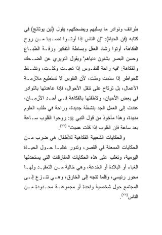 ‫ﻁﺭﺍﺌﻑ ﻭﻨﻭﺍﺩﺭ ﻤﺎ ﻴﺴﻠﺒﻬﻡ ﻭﻴﻀﺤﻜﻬﻡ، ﻴﻘﻭل )ﻟﻴﻥ ﻴﻭﺘﺎﻨﺞ( ﻓﻲ‬
‫ﻜﺘﺎﺒﻪ )ﻓﻥ ﺍﻟﺤﻴﺎﺓ(: "ﺇﻥ ﺍﻟﻨﺎﺱ ﺇﺫﺍ ﺃﻭﺘـﻭﺍ ﻨﺼـﻴﺒﺎ ﻤـﻥ ﺭﻭﺡ‬
         ‫‪‬‬
‫ﺍﻟﻔﻜﺎﻫﺔ، ﺃﻭﺘﻭﺍ ﺭﺸﺎﺩ ﺍﻟﻌﻘل ﻭﺒﺴﺎﻁﺔ ﺍﻟﺘﻔﻜﻴﺭ ﻭﺭﻗـﺔ ﺍﻟﻁﺒـﺎﻉ‬
‫ﻭﺤﺴﻥ ﺍﻟﺒﺼﺭ ﺒﺸﺌﻭﻥ ﺩﻨﻴﺎﻫﻡ" ﻭﻴﻘﻭل ﺍﻟﻨﻭﻴﺭﻱ ﻋﻥ ﺍﻟﻀـﺤﻙ‬
‫ﻭﺍﻟﻔﻜﺎﻫﺔ: "ﻓﻴﻪ ﺭﺍﺤﺔ ﻟﻠﻨﻔـﻭﺱ ﺇﺫﺍ ﺘﻌﺒـﺕ ﻭﻜﻠـﺕ، ﻭﻨﺸـﺎﻁ‬
‫ﻟﻠﺨﻭﺍﻁﺭ ﺇﺫﺍ ﺴﺌﻤﺕ ﻭﻤﻠﺕ، ﻷﻥ ﺍﻟﻨﻔﻭﺱ ﻻ ﺘﺴﺘﻁﻴﻊ ﻤﻼﺯﻤـﺔ‬
‫ﺍﻷﻋﻤﺎل، ﺒل ﺘﺭﺘﺎﺡ ﻋﻠﻰ ﺘﻨﻘل ﺍﻷﺤﻭﺍل، ﻓﺈﺫﺍ ﻋﺎﻫﺩﺘﻬﺎ ﺒﺎﻟﻨﻭﺍﺩﺭ‬
‫ﻓﻲ ﺒﻌﺽ ﺍﻷﺤﻴﺎﻥ، ﻭﻻﻁﻔﺘﻬﺎ ﺒﺎﻟﻔﻜﺎﻫﺔ ﻓـﻲ ﺃﺤـﺩ ﺍﻷﺯﻤـﺎﻥ،‬
‫ﻋﺎﺩﺕ ﺇﻟﻰ ﺍﻟﻌﻤل ﺍﻟﺠﺩ ﺒﻨﺸﻁﺔ ﺠﺩﻴﺩﺓ، ﻭﺭﺍﺤﺔ ﻓﻲ ﻁﻠﺏ ﺍﻟﻌﻠﻭﻡ‬
‫ﻤﺩﻴﺩﺓ، ﻭﻫﺫﺍ ﻤﺄﺨﻭﺫ ﻤﻥ ﻗﻭل ﺍﻟﻨﺒﻲ ‪ :‬ﺭﻭﺤﻭﺍ ﺍﻟﻘﻠﻭﺏ ﺴـﺎﻋﺔ‬
                ‫ﺒﻌﺩ ﺴﺎﻋﺔ ﻓﺈﻥ ﺍﻟﻘﻠﻭﺏ ﺇﺫﺍ ﻜﻠﺕ ﻋﻤﻴﺕ" )٧٧(.‬
‫ﻭﺍﻟﺤﻜﺎﻴﺎﺕ ﺍﻟﺸﻌﺒﻴﺔ ﺍﻟﻔﻜﺎﻫﻴﺔ ﻟﻸﻁﻔﺎل ﻫﻲ ﻀﺭﺏ ﻤـﻥ‬
‫ﺍﻟﺤﻜﺎﻴﺎﺕ ﺍﻟﻤﻤﻌﻨﺔ ﻓﻲ ﺍﻟﻘﺼﺭ، ﻭﺘﺩﻭﺭ ﻏﺎﻟ ‪‬ـﺎ ﺤـﻭل ﺍﻟﺤﻴـﺎﺓ‬
               ‫ﺒ‬
‫ﺍﻟﻴﻭﻤﻴﺔ، ﻭﺘﻐﻠﺏ ﻋﻠﻰ ﻫﺫﻩ ﺍﻟﺤﻜﺎﻴﺎﺕ ﺍﻟﻤﻔﺎﺭﻗﺎﺕ ﺍﻟﺘﻲ ﻴﺴﺘﺤﺩﺜﻬﺎ‬
‫ﺍﻟﻐﺒﺎﺀ ﺃﻭ ﺍﻟﺒﻼﺩﺓ ﺃﻭ ﺍﻟﺨﺩﻋﺔ، ﻭﻫﻲ ﺨﺎﻟﻴﺔ ﻤـﻥ ﺍﻟﺘﻌﻘﻴـﺩ ﻭﻟﻬـﺎ‬
‫ﻤﺤﻭﺭ ﺭﺌﻴﺴﻲ، ﻭﻗﻠﻤﺎ ﺘﺘﺠﻪ ﺇﻟﻰ ﺍﻟﺨﺎﺭﻕ، ﻭﻫـﻲ ﺘﻨـﺯﻉ ﺇﻟـﻰ‬
‫ﺍﻟﻤﺠﺘﻤﻊ ﺤﻭل ﺸﺨﺼﻴﺔ ﻭﺍﺤﺩﺓ ﺃﻭ ﻤﺠﻤﻭﻋـﺔ ﻤﺤـﺩﻭﺩﺓ ﻤـﻥ‬
                                              ‫ﺍﻟﻨﺎﺱ)٨٧(.‬
 