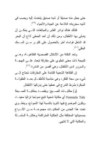 ‫ﺤﺘﻰ ﺠﻌل ﻤﻨﻪ ﺼﺩﻴﻘﺎ ﺃﻭ ﺸﺒﻪ ﺼﺩﻴﻕ ﻴﺘﺤﺩﺙ ﺇﻟﻴﻪ ﻭﻴﺼﺏ ﻓﻲ‬
                                ‫ﹰ‬
            ‫ﺃﺫﻨﻴﻪ ﺴﺨﺭﻴﺎﺘﻪ ﺍﻟﻼﺫﻋﺔ ﻋﻥ ﺍﻟﺤﻴﺎﺓ ﻭﺍﻷﺤﻴﺎﺀ )٩٧(.‬
‫ﻜﺫﻟﻙ ﻫﻨﺎﻙ ﻨﻭﺍﺩﺭ ﺍﻟﻔﺸﺭ ﻭﺍﻟﻤﺒﺎﻟﻐﺎﺕ ﺍﻟﺘـﻲ ﻴﻤﻜـﻥ ﺃﻥ‬
‫ﻴﺘﺴﻠﻰ ﺒﻬﺎ ﺍﻷﻁﻔﺎل، ﻭﻤﻥ ﺫﻟﻙ ﺃﻥ ﺃﺤﺩ ﺍﻟﺤﻤﻘﻰ ﺃﺫﺍﻉ ﺃﻥ ﺍﻟﺒﺤﺭ‬
‫ﻗﺩ ﺍﺸﺘﻌل ﻓﻭﺍﺴﺎﻩ ﺁﺨﺭ ﺒﺎﻟﺤﺼﻭل ﻋﻠﻰ ﻜﺜﻴـﺭ ﻤـﻥ ﺍﻟﺴـﻤﻙ‬
                                               ‫ﺍﻟﻤﻘﻠﻲ)٠٨(.‬
‫ﻭﺘﻌﺩ ﺍﻟﻨﻜﺘﺔ ﻤﻥ ﺍﻷﺸﻜﺎل ﺍﻟﻘﺼﺼﻴﺔ ﺍﻟﻔﻜﺎﻫﻴـﺔ، ﻭﻫـﻲ‬
‫ﺘﻠﻤﻴﺤﺔ ﺫﺍﺕ ﻤﻌﻨﻰ ﺘﻨﻁﻭﻱ ﻋﻠﻰ ﻤﻔﺎﺭﻗﺔ ﺘﺒﻌﺙ ﻋﻠـﻰ ﺍﻟﺒﻬﺠـﺔ‬
        ‫ﻭﺍﻟﺴﺭﻭﺭ ﻟﺩﻯ ﺍﻷﻁﻔﺎل، ﻭﻫﻲ ﺃﻗﺼﺭ ﻤﻥ ﺍﻟﻨﺎﺩﺭﺓ )١٨(.‬
‫ﺇﻥ ﺍﻟﻔﻜﺎﻫﺔ ﺍﻟﺸﻌﺒﻴﺔ ﺍﻟﻘﺎﺌﻤﺔ ﻋﻠﻰ ﺍﻟﻤﻔﺎﺭﻗﺎﺕ ﺘﺤﺘﺎﺝ ﺇﻟـﻰ‬
‫ﺸﻲﺀ ﻤﻥ ﺴﻌﺔ ﺍﻟﻔﻜﺭ، ﻭﻫﻲ ﻤﻨﺎﺴﺒﺔ ﻟﻸﻁﻔـﺎل ﺒﻌـﺩ ﺍﻟﻁﻔﻭﻟـﺔ‬
      ‫ﺍﻟﻤﺒﻜﺭﺓ ﺒﺸﺭﻁ ﺍﻟﺘﺩﺭﺝ ﻓﻲ ﻋﻤﻘﻬﺎ ﺤﺘﻰ ﻴﺩﺭﻜﻬﺎ ﺍﻷﻁﻔﺎل.‬
‫)ﻭ( ﺤﻜﺎﻴ ـﺎﺕ ﺍﻟﺼـﻴﻎ: ﻭﻴﻘﺼ ـﺩ ﺒﺤﻜﺎﻴـﺔ ﺍﻟﺼ ـﻴﻐﺔ‬
   ‫ـ‬      ‫ـ‬       ‫ـ‬         ‫ـ‬      ‫ـ‬
‫‪ Formula Tale‬ﺃﻱ ﺤﻜﺎﻴﺔ ﺸﻌﺒﻴﺔ ﺘﺘﺒﻊ ﻨﻤﻭﺫﺠﺎ ﺘﺭﺍﺜﻴﺎ ﻤﻌﻴ ﹰـﺎ،‬
   ‫ﻨ‬      ‫‪‬‬      ‫‪‬‬
‫ﻭﻴﻜﻭﻥ ﺍﻟﻤﻭﻀﻭﻉ ﻓﻴﻬﺎ ﺜﺎﻨﻭﻴﺎ ﺒﺎﻟﻨﺴﺒﺔ ﻟﻬﺫﺍ ﺍﻟﻨﻤﻭﺫﺝ، ﻭﻴﻨﻁـﻭﻱ‬
‫ﺘﺤﺕ ﻫﺫﺍ ﺍﻟﺠﻨﺱ ﻤﻥ ﺍﻟﺤﻜﺎﻴـﺎﺕ ﻤﺠﻤﻭﻋـﺔ ﻤـﻥ ﺍﻷﻨـﻭﺍﻉ‬
‫ﺒﻤﺴﻤﻴﺎﺘﻬﺎ ﺍﻟﻤﺨﺘﻠﻔﺔ ﻤﺜل ﺍﻟﺤﻜﺎﻴﺔ ﺍﻟﻤﺘﺭﺍﻜﻤﺔ ﻭﺤﻜﺎﻴـﺔ ﺍﻟﺴﻠﺴـﻠﺔ‬
                                   ‫ﻭﺍﻟﺤﻜﺎﻴﺔ ﺍﻟﺘﻲ ﻻ ﺘﻨﺘﻬﻲ.‬
 