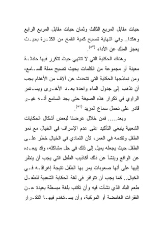 ‫ﺤﺒﺎﺕ ﻤﻘﺎﺒل ﺍﻟﻤﺭﺒﻊ ﺍﻟﺜﺎﻟﺙ ﻭﺜﻤﺎﻥ ﺤﺒﺎﺕ ﻤﻘﺎﺒل ﺍﻟﻤﺭﺒﻊ ﺍﻟﺭﺍﺒﻊ‬
‫ﻭﻫﻜﺫﺍ.. ﻭﻓﻲ ﺍﻟﻨﻬﺎﻴﺔ ﺘﺼﺒﺢ ﻜﻤﻴﺔ ﺍﻟﻘﻤﺢ ﻤﻥ ﺍﻟﻜﺜـﺭﺓ ﺒﺤﻴـﺙ‬
                              ‫ﻴﻌﺠﺯ ﺍﻟﻤﻠﻙ ﻋﻥ ﺍﻷﺩﺍﺀ )٣٨(.‬
‫ﻭﻫﻨﺎﻙ ﺍﻟﺤﻜﺎﻴﺔ ﺍﻟﺘﻲ ﻻ ﺘﻨﺘﻬﻲ ﺤﻴﺙ ﺘﺘﻜﺭﺭ ﻓﻴﻬﺎ ﺤﺎﺩﺜـﺔ‬
‫ﻤﻌﻴﻨﺔ ﺃﻭ ﻤﺠﻤﻭﻋﺔ ﻤﻥ ﺍﻟﻜﻠﻤﺎﺕ ﺒﺤﻴﺙ ﺘﺼﺒﺢ ﻤﻤﻠﺔ ﻟﻠﺴـﺎﻤﻊ،‬
‫ﻭﻤﻥ ﻨﻤﺎﺫﺠﻬﺎ ﺍﻟﺤﻜﺎﻴﺔ ﺍﻟﺘﻲ ﺘﺘﺤﺩﺙ ﻋﻥ ﺁﻻﻑ ﻤﻥ ﺍﻷﻏﻨﺎﻡ ﻴﺠﺏ‬
‫ﺃﻥ ﺘﺫﻫﺏ ﺇﻟﻰ ﺠﺩﻭل ﺍﻟﻤﺎﺀ ﻭﺍﺤﺩﺓ ﺒﻌـﺩ ﺍﻷﺨـﺭﻯ ﻭﻴﺴـﺘﻤﺭ‬
‫ﺍﻟﺭﺍﻭﻱ ﻓﻲ ﺘﻜﺭﺍﺭ ﻫﺫﻩ ﺍﻟﺼﻴﻐﺔ ﺤﺘﻰ ﻴﺠﺩ ﺍﻟﺴﺎﻤﻊ ﺃﻨـﻪ ﻏﻴـﺭ‬
                        ‫ﻗﺎﺩﺭ ﻋﻠﻰ ﺘﺤﻤل ﺴﻤﺎﻉ ﺍﻟﻤﺯﻴﺩ )٤٨(.‬
‫ﻭﺒﻌﺩ..... ﻓﻤﻥ ﺨﻼل ﻋﺭﻀﻨﺎ ﻟﺒﻌﺽ ﺃﺸﻜﺎل ﺍﻟﺤﻜﺎﻴﺎﺕ‬
‫ﺍﻟﺸﻌﺒﻴﺔ ﻴﻨﺒﻐﻲ ﺍﻟﺘﺄﻜﻴﺩ ﻋﻠﻰ ﻋﺩﻡ ﺍﻹﺴﺭﺍﻑ ﻓﻲ ﺍﻟﺨﻴﺎل ﻤﻊ ﻨﻤﻭ‬
‫ﺍﻟﻁﻔل ﻭﺘﻘﺩﻤﻪ ﻓﻲ ﺍﻟﻌﻤﺭ، ﻷﻥ ﺍﻟﺘﻤﺎﺩﻱ ﻓﻲ ﺍﻟﺨﻴﺎل ﺨﻁﺭ ﻋﻠـﻰ‬
‫ﺍﻟﻁﻔل ﺤﻴﺙ ﻴﺠﻌﻠﻪ ﻴﻤﻴل ﺇﻟﻰ ﺫﻟﻙ ﻓﻲ ﺤل ﻤﺸﺎﻜﻠﻪ، ﻭﻗﺩ ﻴﺒﻌـﺩﻩ‬
‫ﻋﻥ ﺍﻟﻭﺍﻗﻊ ﻭﻴﻨﺸﺄ ﻋﻥ ﺫﻟﻙ ﺃﻜﺎﺫﻴﺏ ﺍﻟﻁﻔل ﺍﻟﺘﻲ ﻴﺠﺏ ﺃﻥ ﻴﻨﻅﺭ‬
‫ﺇﻟﻴﻬﺎ ﻋﻠﻰ ﺃﻨﻬﺎ ﺼﻌﻭﺒﺎﺕ ﻴﻤﺭ ﺒﻬﺎ ﺍﻟﻁﻔل ﻨﺘﻴﺠﺔ ﺇﻏﺭﺍﻗـﻪ ﻓـﻲ‬
‫ﺍﻟﺨﻴﺎل.. ﻜﻤﺎ ﻴﺠﺏ ﺃﻥ ﺘﺘﻭﺍﻓﺭ ﻓﻲ ﻟﻐﺔ ﺍﻟﺤﻜﺎﻴﺔ ﺍﻟﺸﻌﺒﻴﺔ ﻟﻠﻁﻔـل‬
‫ﻁﻌﻡ ﺍﻟﺒﻠﺩ ﺍﻟﺫﻱ ﻨﺸﺄﺕ ﻓﻴﻪ ﻭﺃﻥ ﺘﻜﺘﺏ ﺒﻠﻐﺔ ﻤﺒﺴﻁﺔ ﺒﻌﻴﺩﺓ ﻋـﻥ‬
‫ﺍﻟﻔﻘﺭﺍﺕ ﺍﻟﻐﺎﻤﻀﺔ ﺃﻭ ﺍﻟﻤﺭﻜﺒﺔ، ﻭﺃﻥ ﻴﺴـﺘﺨﺩﻡ ﻓﻴﻬـﺎ ﺍﻟﺘﻜـﺭﺍﺭ‬
 