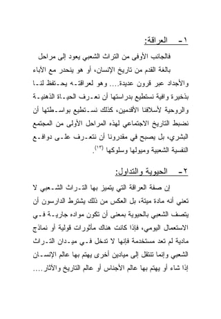 ‫ﺍﻟﻌﺭﺍﻗﺔ:‬     ‫١-‬
 ‫ﻓﺎﻟﺠﺎﻨﺏ ﺍﻷﻭﻓﻰ ﻤﻥ ﺍﻟﺘﺭﺍﺙ ﺍﻟﺸﻌﺒﻲ ﻴﻌﻭﺩ ﺇﻟﻰ ﻤﺭﺍﺤل‬
‫ﺒﺎﻟﻐﺔ ﺍﻟﻘﺩﻡ ﻤﻥ ﺘﺎﺭﻴﺦ ﺍﻹﻨﺴﺎﻥ، ﺃﻭ ﻫﻭ ﻴﻨﺤﺩﺭ ﻤﻊ ﺍﻵﺒﺎﺀ‬
‫ﻭﺍﻷﺠﺩﺍﺩ ﻋﺒﺭ ﻗﺭﻭﻥ ﻋﺩﻴﺩﺓ.... ﻭﻫﻭ ﻟﻌﺭﺍﻗﺘـﻪ ﻴﺤـﺘﻔﻅ ﻟﻨـﺎ‬
‫ﺒﺫﺨﻴﺭﺓ ﻭﺍﻓﻴﺔ ﻨﺴﺘﻁﻴﻊ ﺒﺩﺭﺍﺴﺘﻬﺎ ﺃﻥ ﻨﻌـﺭﻑ ﺍﻟﺤﻴـﺎﺓ ﺍﻟﺫﻫﻨﻴـﺔ‬
‫ﻭﺍﻟﺭﻭﺤﻴﺔ ﻷﺴﻼﻓﻨﺎ ﺍﻷﻗﺩﻤﻴﻥ، ﻜﺫﻟﻙ ﻨﺴـﺘﻁﻴﻊ ﺒﻭﺍﺴـﻁﺘﻬﺎ ﺃﻥ‬
‫ﻨﻀﺒﻁ ﺍﻟﺘﺎﺭﻴﺦ ﺍﻻﺠﺘﻤﺎﻋﻲ ﻟﻬﺫﻩ ﺍﻟﻤﺭﺍﺤل ﺍﻷﻭﻟﻰ ﻤﻥ ﺍﻟﻤﺠﺘﻤﻊ‬
‫ﺍﻟﺒﺸﺭﻱ، ﺒل ﻴﺼﺒﺢ ﻓﻲ ﻤﻘﺩﺭﻭﻨﺎ ﺃﻥ ﻨﺘﻌـﺭﻑ ﻋﻠـﻰ ﺩﻭﺍﻓـﻊ‬
                      ‫ﺍﻟﻨﻔﺴﻴﺔ ﺍﻟﺸﻌﺒﻴﺔ ﻭﻤﻴﻭﻟﻬﺎ ﻭﺴﻠﻭﻜﻬﺎ )٣١(.‬

                              ‫ﺍﻟﺤﻴﻭﻴﺔ ﻭﺍﻟﺘﺩﺍﻭل:‬        ‫٢-‬
‫ﺇﻥ ﺼﻔﺔ ﺍﻟﻌﺭﺍﻗﺔ ﺍﻟﺘﻲ ﻴﺘﻤﻴﺯ ﺒﻬﺎ ﺍﻟﺘـﺭﺍﺙ ﺍﻟﺸـﻌﺒﻲ ﻻ‬
‫ﺘﻌﻨﻲ ﺃﻨﻪ ﻤﺎﺩﺓ ﻤﻴﺘﺔ، ﺒل ﺍﻟﻌﻜﺱ ﻤﻥ ﺫﻟﻙ ﻴﺸﺘﺭﻁ ﺍﻟﺩﺍﺭﺴﻭﻥ ﺃﻥ‬
‫ﻴﺘﺼﻑ ﺍﻟﺸﻌﺒﻲ ﺒﺎﻟﺤﻴﻭﻴﺔ ﺒﻤﻌﻨﻰ ﺃﻥ ﺘﻜﻭﻥ ﻤﻭﺍﺩﻩ ﺠﺎﺭﻴـﺔ ﻓـﻲ‬
‫ﺍﻻﺴﺘﻌﻤﺎل ﺍﻟﻴﻭﻤﻲ، ﻓﺈﺫﺍ ﻜﺎﻨﺕ ﻫﻨﺎﻙ ﻤﺄﺜﻭﺭﺍﺕ ﻗﻭﻟﻴﺔ ﺃﻭ ﻨﻤﺎﺫﺝ‬
‫ﻤﺎﺩﻴﺔ ﻟﻡ ﺘﻌﺩ ﻤﺴﺘﺨﺩﻤﺔ ﻓﺈﻨﻬﺎ ﻻ ﺘﺩﺨل ﻓـﻲ ﻤﻴـﺩﺍﻥ ﺍﻟﺘـﺭﺍﺙ‬
‫ﺍﻟﺸﻌﺒﻲ ﻭﺇﻨﻤﺎ ﺘﻨﺘﻘل ﺇﻟﻰ ﻤﻴﺎﺩﻴﻥ ﺃﺨﺭﻯ ﻴﻬﺘﻡ ﺒﻬﺎ ﻋﺎﻟﻡ ﺍﻹﻨﺴـﺎﻥ‬
‫ﺇﺫﺍ ﺸﺎﺀ ﺃﻭ ﻴﻬﺘﻡ ﺒﻬﺎ ﻋﺎﻟﻡ ﺍﻷﺠﻨﺎﺱ ﺃﻭ ﻋﺎﻟﻡ ﺍﻟﺘﺎﺭﻴﺦ ﻭﺍﻵﺜﺎﺭ....‬
 