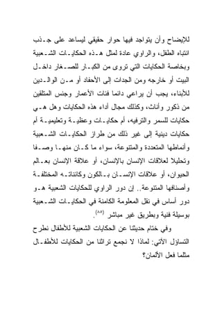 ‫ﻟﻺﻴﻀﺎﺡ ﻭﺃﻥ ﻴﺘﻭﺍﺠﺩ ﻓﻴﻬﺎ ﺤﻭﺍﺭ ﺤﻘﻴﻘﻲ ﻟﻴﺴﺎﻋﺩ ﻋﻠﻰ ﺠـﺫﺏ‬
‫ﺍﻨﺘﺒﺎﻩ ﺍﻟﻁﻔل، ﻭﺍﻟﺭﺍﻭﻱ ﻋﺎﺩﺓ ﻟﻤﺜل ﻫـﺫﻩ ﺍﻟﺤﻜﺎﻴـﺎﺕ ﺍﻟﺸـﻌﺒﻴﺔ‬
‫ﻭﺒﺨﺎﺼﺔ ﺍﻟﺤﻜﺎﻴﺎﺕ ﺍﻟﺘﻲ ﺘﺭﻭﻯ ﻤﻥ ﺍﻟﻜﺒـﺎﺭ ﻟﻠﺼـﻐﺎﺭ ﺩﺍﺨـل‬
‫ﺍﻟﺒﻴﺕ ﺃﻭ ﺨﺎﺭﺠﻪ ﻭﻤﻥ ﺍﻟﺠﺩﺍﺕ ﺇﻟﻰ ﺍﻷﺤﻔﺎﺩ ﺃﻭ ﻤـﻥ ﺍﻟﻭﺍﻟـﺩﻴﻥ‬
‫ﻟﻸﺒﻨﺎﺀ، ﻴﺠﺏ ﺃﻥ ﻴﺭﺍﻋﻲ ﺩﺍﺌﻤﺎ ﻓﺌﺎﺕ ﺍﻷﻋﻤﺎﺭ ﻭﺠﻨﺱ ﺍﻟﻤﺘﻠﻘﻴﻥ‬
                           ‫‪‬‬
‫ﻤﻥ ﺫﻜﻭﺭ ﻭﺃﻨﺎﺙ، ﻭﻜﺫﻟﻙ ﻤﺠﺎل ﺃﺩﺍﺀ ﻫﺫﻩ ﺍﻟﺤﻜﺎﻴﺎﺕ ﻭﻫل ﻫـﻲ‬
‫ﺤﻜﺎﻴﺎﺕ ﻟﻠﺴﻤﺭ ﻭﺍﻟﺘﺭﻓﻴﻪ، ﺃﻡ ﺤﻜﺎﻴـﺎﺕ ﻭﻋﻅﻴـﺔ ﻭﺘﻌﻠﻴﻤﻴـﺔ ﺃﻡ‬
‫ﺤﻜﺎﻴﺎﺕ ﺩﻴﻨﻴﺔ ﺇﻟﻰ ﻏﻴﺭ ﺫﻟﻙ ﻤﻥ ﻁﺭﺍﺯ ﺍﻟﺤﻜﺎﻴـﺎﺕ ﺍﻟﺸـﻌﺒﻴﺔ‬
‫ﻭﺃﻨﻤﺎﻁﻬﺎ ﺍﻟﻤﺘﻌﺩﺩﺓ ﻭﺍﻟﻤﺘﻨﻭﻋﺔ، ﺴﻭﺍﺀ ﻤﺎ ﻜـﺎﻥ ﻤﻨﻬـﺎ ﻭﺼـﻔﺎ‬
 ‫ﹰ‬
‫ﻭﺘﺤﻠﻴﻼ ﻟﻌﻼﻗﺎﺕ ﺍﻹﻨﺴﺎﻥ ﺒﺎﻹﻨﺴﺎﻥ، ﺃﻭ ﻋﻼﻗﺔ ﺍﻹﻨﺴﺎﻥ ﺒﻌـﺎﻟﻡ‬
                                             ‫ﹰ‬
‫ﺍﻟﺤﻴﻭﺍﻥ، ﺃﻭ ﻋﻼﻗﺎﺕ ﺍﻹﻨﺴـﺎﻥ ﺒـﺎﻟﻜﻭﻥ ﻭﻜﺎﺌﻨﺎﺘـﻪ ﺍﻟﻤﺨﺘﻠﻔـﺔ‬
‫ﻭﺃﺼﻨﺎﻓﻬﺎ ﺍﻟﻤﺘﻨﻭﻋﺔ.. ﺇﻥ ﺩﻭﺭ ﺍﻟﺭﺍﻭﻱ ﻟﻠﺤﻜﺎﻴﺎﺕ ﺍﻟﺸﻌﺒﻴﺔ ﻫـﻭ‬
‫ﺩﻭﺭ ﺃﺴﺎﺱ ﻓﻲ ﻨﻘل ﺍﻟﻤﻌﻠﻭﻤﺔ ﺍﻟﻜﺎﻤﻨﺔ ﻓﻲ ﺍﻟﺤﻜﺎﻴـﺎﺕ ﺍﻟﺸـﻌﺒﻴﺔ‬
                     ‫ﺒﻭﺴﻴﻠﺔ ﻓﻨﻴﺔ ﻭﺒﻁﺭﻴﻕ ﻏﻴﺭ ﻤﺒﺎﺸﺭ )٥٨(.‬
‫ﻭﻓﻲ ﺨﺘﺎﻡ ﺤﺩﻴﺜﻨﺎ ﻋﻥ ﺍﻟﺤﻜﺎﻴﺎﺕ ﺍﻟﺸﻌﺒﻴﺔ ﻟﻸﻁﻔﺎل ﻨﻁﺭﺡ‬
‫ﺍﻟﺘﺴﺎﺅل ﺍﻵﺘﻲ: ﻟﻤﺎﺫﺍ ﻻ ﻨﺠﻤﻊ ﺘﺭﺍﺜﻨﺎ ﻤﻥ ﺍﻟﺤﻜﺎﻴﺎﺕ ﻟﻸﻁﻔـﺎل‬
                                      ‫ﻤﺜﻠﻤﺎ ﻓﻌل ﺍﻷﻟﻤﺎﻥ؟‬
 