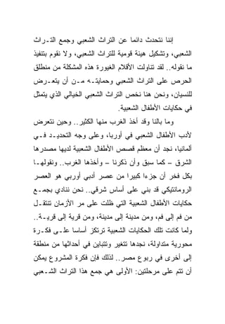 ‫ﺇﻨﻨﺎ ﻨﺘﺤﺩﺙ ﺩﺍﺌﻤﺎ ﻋﻥ ﺍﻟﺘﺭﺍﺙ ﺍﻟﺸﻌﺒﻲ ﻭﺠﻤﻊ ﺍﻟﺘـﺭﺍﺙ‬
                               ‫‪‬‬
‫ﺍﻟﺸﻌﺒﻲ، ﻭﺘﺸﻜﻴل ﻫﻴﺌﺔ ﻗﻭﻤﻴﺔ ﻟﻠﺘﺭﺍﺙ ﺍﻟﺸﻌﺒﻲ، ﻭﻻ ﻨﻘﻭﻡ ﺒﺘﻨﻔﻴﺫ‬
‫ﻤﺎ ﻨﻘﻭﻟﻪ.. ﻟﻘﺩ ﺘﻨﺎﻭﻟﺕ ﺍﻷﻗﻼﻡ ﺍﻟﻐﻴﻭﺭﺓ ﻫﺫﻩ ﺍﻟﻤﺸﻜﻠﺔ ﻤﻥ ﻤﻨﻁﻠﻕ‬
‫ﺍﻟﺤﺭﺹ ﻋﻠﻰ ﺍﻟﺘﺭﺍﺙ ﺍﻟﺸﻌﺒﻲ ﻭﺤﻤﺎﻴﺘـﻪ ﻤـﻥ ﺃﻥ ﻴﺘﻌـﺭﺽ‬
‫ﻟﻠﻨﺴﻴﺎﻥ، ﻭﻨﺤﻥ ﻫﻨﺎ ﻨﺨﺹ ﺍﻟﺘﺭﺍﺙ ﺍﻟﺸﻌﺒﻲ ﺍﻟﺨﻴﺎﻟﻲ ﺍﻟﺫﻱ ﻴﺘﻤﺜل‬
                             ‫ﻓﻲ ﺤﻜﺎﻴﺎﺕ ﺍﻷﻁﻔﺎل ﺍﻟﺸﻌﺒﻴﺔ.‬
‫ﻭﻤﺎ ﺒﺎﻟﻨﺎ ﻭﻗﺩ ﺃﺨﺫ ﺍﻟﻐﺭﺏ ﻤﻨﻬﺎ ﺍﻟﻜﺜﻴﺭ.. ﻭﺤﻴﻥ ﻨﺘﻌﺭﺽ‬
‫ﻷﺩﺏ ﺍﻷﻁﻔﺎل ﺍﻟﺸﻌﺒﻲ ﻓﻲ ﺃﻭﺭﺒﺎ، ﻭﻋﻠﻰ ﻭﺠﻪ ﺍﻟﺘﺤﺩﻴـﺩ ﻓـﻲ‬
‫ﺃﻟﻤﺎﻨﻴﺎ، ﻨﺠﺩ ﺃﻥ ﻤﻌﻅﻡ ﻗﺼﺹ ﺍﻷﻁﻔﺎل ﺍﻟﺸﻌﺒﻴﺔ ﻟﺩﻴﻬﺎ ﻤﺼﺩﺭﻫﺎ‬
‫ﺍﻟﺸﺭﻕ – ﻜﻤﺎ ﺴﺒﻕ ﻭﺃﻥ ﺫﻜﺭﻨﺎ – ﻭﺃﺨﺫﻫﺎ ﺍﻟﻐﺭﺏ.. ﻭﻨﻘﻭﻟﻬـﺎ‬
‫ﺒﻜل ﻓﺨﺭ ﺃﻥ ﺠﺯﺀﺍ ﻜﺒﻴﺭﺍ ﻤﻥ ﻋﺼﺭ ﺃﺩﺒﻲ ﺃﻭﺭﺒﻲ ﻫﻭ ﺍﻟﻌﺼﺭ‬
                            ‫‪‬‬     ‫‪‬‬
‫ﺍﻟﺭﻭﻤﺎﻨﺘﻴﻜﻲ ﻗﺩ ﺒﻨﻲ ﻋﻠﻰ ﺃﺴﺎﺱ ﺸﺭﻗﻲ.. ﻨﺤﻥ ﻨﻨﺎﺩﻱ ﺒﺠﻤـﻊ‬
‫ﺤﻜﺎﻴﺎﺕ ﺍﻷﻁﻔﺎل ﺍﻟﺸﻌﺒﻴﺔ ﺍﻟﺘﻲ ﻅﻠﺕ ﻋﻠﻰ ﻤﺭ ﺍﻷﺯﻤﺎﻥ ﺘﻨﺘﻘـل‬
‫ﻤﻥ ﻓﻡ ﺇﻟﻰ ﻓﻡ، ﻭﻤﻥ ﻤﺩﻴﻨﺔ ﺇﻟﻰ ﻤﺩﻴﻨﺔ، ﻭﻤﻥ ﻗﺭﻴﺔ ﺇﻟﻰ ﻗﺭﻴـﺔ..‬
‫ﻭﻟﻤﺎ ﻜﺎﻨﺕ ﺘﻠﻙ ﺍﻟﺤﻜﺎﻴﺎﺕ ﺍﻟﺸﻌﺒﻴﺔ ﺘﺭﺘﻜﺯ ﺃﺴﺎﺴﺎ ﻋﻠـﻰ ﻓﻜـﺭﺓ‬
            ‫‪‬‬
‫ﻤﺤﻭﺭﻴﺔ ﻤﺘﺩﺍﻭﻟﺔ، ﻨﺠﺩﻫﺎ ﺘﺘﻐﻴﺭ ﻭﺘﺘﺒﺎﻴﻥ ﻓﻲ ﺃﺤﺩﺍﺜﻬﺎ ﻤﻥ ﻤﻨﻁﻘﺔ‬
‫ﺇﻟﻰ ﺃﺨﺭﻯ ﻓﻲ ﺭﺒﻭﻉ ﻤﺼﺭ.. ﻟﺫﻟﻙ ﻓﺈﻥ ﻓﻜﺭﺓ ﺍﻟﻤﺸﺭﻭﻉ ﻴﻤﻜﻥ‬
‫ﺃﻥ ﺘﺘﻡ ﻋﻠﻰ ﻤﺭﺤﻠﺘﻴﻥ: ﺍﻷﻭﻟﻰ ﻫﻲ ﺠﻤﻊ ﻫﺫﺍ ﺍﻟﺘﺭﺍﺙ ﺍﻟﺸـﻌﺒﻲ‬
 