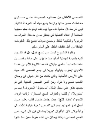 ‫ﺍﻟﻘﺼﺼﻲ ﻟﻸﻁﻔﺎل ﻤﻥ ﻤﺼﺎﺩﺭﻩ ﺍﻟﻤﺴﻤﻭﻋﺔ ﻋﻠـﻰ ﻤﺴـﺘﻭﻯ‬
‫ﻤﺤﺎﻓﻅﺎﺕ ﻤﺼﺭ ﻤﺩﻨﻬﺎ ﻭﻗﺭﺍﻫﺎ ﻭﻨﺠﻭﻋﻬﺎ، ﺃﻤﺎ ﺍﻟﻤﺭﺤﻠﺔ ﺍﻟﺜﺎﻨﻴﺔ:‬
‫ﻓﻬﻲ ﻟﺩﺭﺍﺴﺔ ﻜل ﺤﻜﺎﻴﺔ ﺸـﻌﺒﻴﺔ ﺒﻬـﺩﻑ ﺘﻭﺤﻴـﺩ ﻤﻀـﺎﻤﻴﻨﻬﺎ‬
‫ﺍﻟﻤﺨﺘﻠﻔﺔ ﺃﻭ ﺍﻨﺘﻘﺎﺀ ﺃﻓﻀﻠﻬﺎ ﻜﻲ ﻴﺘﺤﻘﻕ ﻤـﻥ ﺨـﻼل ﺍﻟﺠﻭﺍﻨـﺏ‬
‫ﺍﻟﺘﺭﺒﻭﻴﺔ ﻭﺍﻟﺘﺜﻘﻴﻔﻴﺔ ﻟﻠﻁﻔل ﻭﺘﺼﺒﺢ ﻨﻤﻭﺫﺠﺎ ﻴﺘﻤﺘﻊ ﺒﻜل ﺍﻟﻤﻘﻭﻤﺎﺕ‬
                    ‫‪‬‬
             ‫ﺍﻟﻬﺎﺩﻓﺔ ﻤﻥ ﺃﺠل ﺘﺜﻘﻴﻑ ﺍﻟﻁﻔل ﻋﻠﻰ ﺃﺴﺎﺱ ﺴﻠﻴﻡ.‬
‫ﻭﻓﻜﺭﺓ ﺍﻟﻤﺸﺭﻭﻉ ﻟﻴﺴﺕ ﻤﻥ ﻨﺴﻴﺞ ﺨﻴﺎل، ﺒل ﻗﺩ ﺘﻜـﻭﻥ‬
‫ﺃﺸﺒﻪ ﺒﺘﺠﺭﺒﺔ ﺸﻬﺩﺘﻬﺎ ﺃﻟﻤﺎﻨﻴﺎ ﻤﻨﺫ ﻤﺎ ﻴﺯﻴﺩ ﻋﻠﻰ ﻤﺎﺌﺔ ﻭﺨﻤﺴـﻴﻥ‬
‫ﻋﺎﻤﺎ ﻋﻨﺩﻤﺎ ﺒﺩﺃ ﻋﺎﻟﻤﺎﻥ ﺠﻠﻴﻼﻥ ﺨﻠﺩﻫﻤﺎ ﺍﻟﺘﺎﺭﻴﺦ ﺍﻷﺩﺒـﻲ ﻫﻤـﺎ‬
                                                   ‫‪‬‬
‫ﺍﻷﺨﻭﺍﻥ "ﻴﻌﻘﻭﺏ ﻭﻓﻴﻠﻬﻴﻠﻡ ﺠﺭﻴﻡ" ﻓﻲ ﺠﻤﻊ ﺍﻟﻘﺼﺹ ﺍﻟﺸـﻌﺒﻴﺔ‬
‫ﻋﻠﻰ ﺍﻷﺭﺽ ﺍﻷﻟﻤﺎﻨﻴﺔ ﻭﺍﻟﺘﻲ ﻜﺎﻨﺕ ﻤﻥ ﻗﺒل ﺘﻌﻴﺵ ﻓﻲ ﻭﺠﺩﺍﻥ‬
‫ﺍﻟﺸﻌﺏ ﺘﺴﻤﻊ ﻭﻻ ﺘﻘﺭﺃ، ﻭﻤﻥ ﺃﺸﻬﺭ ﺍﻟﻘﺼﺹ ﺍﻟﺸﻌﺒﻴﺔ ﺍﻟﺘﻲ ﺘﻡ‬
‫ﺠﻤﻌﻬﺎ ﻨﺫﻜﺭ ﻋﻠﻰ ﺴﺒﻴل ﺍﻟﻤﺜﺎل "ﺍﺸـﺒﻨﻭﺘل" ﺍﻟﻤﻌﺭﻭﻓـﺔ ﺒﺎﺴـﻡ‬
‫"ﺴﻨﺩﺭﻴﻼ"، "ﻭﺍﻟﺫﺌﺏ ﻭﺍﻟﻌﻨﺯﺍﺕ ﺍﻟﺴﺒﻊ ﺍﻟﺼﻐﺎﺭ"، "ﻭﺫﺍﺕ ﺍﻟﺭﺩﺍﺀ‬
‫ﺍﻷﺤﻤﺭ"، "ﻭﻓﺘﺎﺓ ﺍﻟﺜﻠﺞ"، ﺤﻴﺙ ﺠﺎﺀﺕ ﻀﻤﻥ ﻜﺘﺎﺏ ﻴﻌﺘﺒﺭ ﻤـﻥ‬
‫ﺃﺠﻤل ﺜﻤﺎﺭ ﺘﻌﺎﻭﻨﻬﻤﺎ ﺒﻌﻨﻭﺍﻥ: "ﻗﺼﺹ ﺸﻌﺒﻴﺔ ﺨﻴﺎﻟﻴﺔ ﻟﻸﻁﻔـﺎل‬
‫ﻭﺍﻷﺴﺭﺓ".. ﻜﺎﻥ ﺍﻷﺨﻭﺍﻥ "ﺠﺭﻴﻡ" ﻴﻌﺘﻤﺩﺍﻥ ﻗﺒل ﻜل ﺸﻲﺀ ﻋﻠﻰ‬
‫ﺍﻟﺠﻤﻊ ﺍﻟﺴﻤﺎﻋﻲ، ﻭﻜﺎﻨﺎ ﻴﺒﺤﺜﺎﻥ ﻓﻲ ﺫﻜﺎﺀ ﻤﻔﺭﻁ ﻋﻤﻥ ﺍﻋﺘـﺎﺩﻭﺍ‬
 