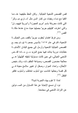 ‫ﻗﺹ ﺍﻟﻘﺼﺹ ﺍﻟﺸﻌﺒﻴﺔ ﺍﻟﺨﻴﺎﻟﻴﺔ.. ﻭﻜﺎﻥ ﺍﻟﺤﻅ ﺤﻠﻴﻔﻬﻤﺎ ﻋﻨـﺩﻤﺎ‬
‫ﺍﻟﺘﻘﻴﺎ ﻤﻊ ﻨﺴﺎﺀ ﺭﻴﻔﻴﺎﺕ ﻤﻥ ﻜﺒﺎﺭ ﺍﻟﺴﻥ ﻤﺜل "ﻤـﺎﺭﻱ ﻤﻴـﻭﻟﻠﺭ"‬
‫ﺍﻟﺘﻲ ﻜﺎﻨﺕ ﻤﻌﺭﻭﻓﺔ ﺒﺎﺴﻡ "ﻤﺭﻴﻡ ﺍﻟﻌﺠﻭﺯﺓ" ﻭ"ﺩﻭﺭﻴﺜﺎ ﻓﻴﻬﻴﻤـﺎﻥ"‬
‫ﻭﺍﻟﺘﻲ ﺍﻋﺘﺭﻑ "ﻓﻴﻠﻬﻠﻴﻡ ﺠﺭﻴﻡ" ﺒﺠﻤﻴﻠﻬﺎ ﺤﻴﺙ ﻤﺩﺡ ﻋﻨﺩﻫﺎ ﻤﻠﻜـﺔ‬
                                               ‫ﺍﻟﻘﺹ )٦٨(.‬
‫ﻭﻤﻥ ﻓﺭﻁ ﺍﻫﺘﻤﺎﻡ "ﻴﻌﻘﻭﺏ ﺠﺭﻴﻡ" ﺒﺎﻟﻘﺼـﺹ ﺍﻟﺨﻴﺎﻟﻴـﺔ‬
‫ﺍﻟﺸﻌﺒﻴﺔ، ﻗﺎﻡ ﻓﻲ ﻋﺎﻡ ٥١٨١ ﺒﺘﺄﺴﻴﺱ ﺠﻤﻌﻴـﺔ ﺘﻬـﺘﻡ ﺒﺠﻤـﻊ‬
‫ﺍﻟﻘﺼﺹ ﺍﻟﺨﻴﺎﻟﻴﺔ ﺍﻟﺸﻌﺒﻴﺔ ﻭﺃﺭﺴل ﺇﻟﻰ ﺠﻤﻴﻊ ﺍﻟﺒﻠﺩﺍﻥ ﺍﻷﻟﻤﺎﻨﻴـﺔ‬
‫ﺨﻁﺎﺒﺎﺕ ﺩﻭﺭﻴﺔ ﻴﻨﺎﺸﺩ ﻓﻴﻬﺎ ﺠﻤﻊ ﺍﻟﻤﺯﻴﺩ ﻤـﻥ ﻤـﺎﺩﺓ ﺍﻟﻘـﺹ‬
‫ﺍﻟﺸﻌﺒﻲ ﺍﻟﺨﻴﺎﻟﻲ، ﻓﻲ ﺤﻴﻥ ﻜﺎﻨﺕ ﻤﺴﺌﻭﻟﻴﺔ ﺸﻘﻴﻘﻪ "ﻓﻴﻠﻬﻴﻠﻡ" ﻫـﻲ‬
‫ﻤﻌﺎﻟﺠﺔ ﻤﻀﻤﻭﻥ ﺍﻟﻘﺼﺹ، ﻭﺼﻴﺎﻏﺔ ﺍﻟﺨﻠﻔﻴـﺎﺕ، ﻭﺘﺸـﺨﻴﺹ‬
‫ﺍﻷﺒﻁﺎل، ﻭﺇﻋﺩﺍﺩ ﺍﻟﺤﻭﺍﺭ، ﻭﺼﻘل ﺃﻭ ﺘﻐﻴﻴﺭ ﻤﻼﻤﺢ ﻤﻌﻴﻨﺔ ﻓـﻲ‬
‫ﻜل ﻗﺼﺔ ﻭﺠﻌﻠﻬﺎ ﺘﺘﻨﺎﺴﺏ ﻤﻊ ﺃﺴﻠﻭﺏ ﺘﺨﺎﻁﺏ ﻭﺃﺴﻠﻭﺏ ﺘﻔﻜﻴﺭ‬
                                                ‫ﺍﻟﻁﻔل )٧٨(.‬
                    ‫ﻟﻤﺎﺫﺍ ﻻ ﻨﻘﻭﻡ ﺒﻬﺫﻩ ﺍﻟﺘﺠﺭﺒﺔ ﻟﺩﻴﻨﺎ؟‬
‫ﻨﻭﺩ ﺃﻥ ﻨﺴﻤﻊ ﺍﻹﺠﺎﺒﺔ ﻋﻥ ﻫﺫﺍ ﺍﻟﺘﺴﺎﺅل ﻤﻥ ﺍﻟﻤﺴـﺌﻭﻟﻴﻥ‬
                          ‫ﻋﻥ ﺍﻟﺘﺭﺍﺙ ﺍﻟﺸﻌﺒﻲ ﻓﻲ ﻤﺠﺘﻤﻌﻨﺎ.‬
 