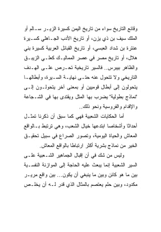 ‫ﻭﻗﺎﺌﻊ ﺍﻟﺘﺎﺭﻴﺦ ﺴﻭﺍﺀ ﻤﻥ ﺘﺎﺭﻴﺦ ﺍﻟﻴﻤﻥ ﻜﺴﻴﺭﺓ ﺍﻟﺯﻴـﺭ ﺴـﺎﻟﻡ ﺃﻭ‬
‫ﺍﻟﻤﻠﻙ ﺴﻴﻑ ﺒﻥ ﺫﻱ ﻴﺯﻥ، ﺃﻭ ﺘﺎﺭﻴﺦ ﺍﻷﺩﺏ ﺍﻟﺠـﺎﻫﻠﻲ ﻜﺴـﻴﺭﺓ‬
‫ﻋﻨﺘﺭﺓ ﺒﻥ ﺸﺩﺍﺩ ﺍﻟﻌﺒﺴﻲ، ﺃﻭ ﺘﺎﺭﻴﺦ ﺍﻟﻘﺒﺎﺌل ﺍﻟﻌﺭﺒﻴﺔ ﻜﺴﻴﺭﺓ ﺒﻨﻲ‬
‫ﻫﻼل، ﺃﻭ ﺘﺎﺭﻴﺦ ﻤﺼﺭ ﻓﻲ ﻋﺼﺭ ﺍﻟﻤﻤﺎﻟﻴـﻙ ﻜﻌﻠـﻲ ﺍﻟﺯﻴﺒـﻕ‬
‫ﻭﺍﻟﻅﺎﻫﺭ ﺒﻴﺒﺭﺱ.. ﻓﺎﻟﺴﻴﺭ ﺘﺎﺭﻴﺨﻴﺔ ﺘﺤـﺭﺹ ﻋﻠـﻰ ﺍﻟﻬـﺩﻑ‬
‫ﺍﻟﺘﺎﺭﻴﺨﻲ ﻭﻻ ﺘﺘﺤﻭل ﻋﻨﻪ ﺤﺘـﻰ ﻨﻬﺎﻴـﺔ ﺍﻟﺴـﻴﺭﺓ، ﻭﺃﺒﻁﺎﻟﻬـﺎ‬
‫ﻴﺘﺤﻭﻟﻭﻥ ﺇﻟﻰ ﺃﺒﻁﺎل ﻗﻭﻤﻴﻴﻥ ﺃﻭ ﺒﻤﻌﻨﻰ ﺁﺨﺭ ﻴﺘﺤﻭﻟـﻭﻥ ﺇﻟـﻰ‬
‫"ﻨﻤﺎﺫﺝ ﺒﻁﻭﻟﻴﺔ" ﻴﻀﺭﺏ ﺒﻬﺎ ﺍﻟﻤﺜل ﻭﻴﻘﺘﺩﻯ ﺒﻬﺎ ﻓﻲ ﺍﻟﺸـﺠﺎﻋﺔ‬
                           ‫ﻭﺍﻹﻗﺩﺍﻡ ﻭﺍﻟﻔﺭﻭﺴﻴﺔ ﻭﻨﺤﻭ ﺫﻟﻙ..‬
‫ﺃﻤﺎ ﺍﻟﺤﻜﺎﻴﺎﺕ ﺍﻟﺸﻌﺒﻴﺔ ﻓﻬﻲ ﻜﻤﺎ ﺴﺒﻕ ﺃﻥ ﺫﻜﺭﻨﺎ ﺘﻤﺜـل‬
‫ﺃﺤﺩﺍﺜﺎ ﻭﺃﺸﺨﺎﺼﺎ ﺍﺒﺘﺩﻋﻬﺎ ﺨﻴﺎل ﺍﻟﺸﻌﺏ، ﻭﻫﻲ ﺘﺭﺘﺒﻁ ﺒـﺎﻟﻭﺍﻗﻊ‬
                                        ‫‪‬‬       ‫ﹰ‬
‫ﺍﻟﻤﻌﺎﺵ ﻭﺍﻟﺤﻴﺎﺓ ﺍﻟﻴﻭﻤﻴﺔ، ﻭﺘﺼﻭﺭ ﺍﻟﺼﺭﺍﻉ ﻓﻲ ﺴﺒﻴل ﺘﺤﻘﻴـﻕ‬
       ‫ﺍﻟﺨﻴﺭ ﻤﻥ ﻨﻤﺎﺫﺝ ﺒﺸﺭﻴﺔ ﺃﻜﺜﺭ ﺍﺭﺘﺒﺎﻁﺎ ﺒﺎﻟﻭﺍﻗﻊ ﺍﻟﻤﻌﺎﺵ.‬
                        ‫ﹰ‬
‫ﻭﻟﻴﺱ ﻤﻥ ﺸﻙ ﻓﻲ ﺃﻥ ﺇﻗﺒﺎل ﺍﻟﺠﻤﺎﻫﻴﺭ ﺍﻟﺸـﻌﺒﻴﺔ ﻋﻠـﻰ‬
‫ﺍﻟﺴﻴﺭ ﺍﻟﺸﻌﺒﻴﺔ ﺇﻨﻤﺎ ﻴﺒﻌﺙ ﻋﻠﻴﻪ ﺍﻟﺤﺎﺠﺔ ﺇﻟﻰ ﺍﻟﻤﻭﺍﺯﻨﺔ ﺍﻟﻨﻔﺴـﻴﺔ‬
‫ﺒﻴﻥ ﻤﺎ ﻫﻭ ﻜﺎﺌﻥ ﻭﺒﻴﻥ ﻤﺎ ﻴﻨﺒﻐﻲ ﺃﻥ ﻴﻜﻭﻥ... ﺒﻴﻥ ﻭﺍﻗﻊ ﻤﺭﻴـﺭ‬
‫ﻤﻜﺩﻭﺩ، ﻭﺒﻴﻥ ﺤﻠﻡ ﻴﻌﺘﺼﻡ ﺒﺎﻟﻤﺜﺎل ﺍﻟﺫﻱ ﻗﺩﺭ ﻟـﻪ ﺃﻥ ﻴﺨﻠـﺹ‬
 