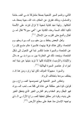 ‫ﺍﻟﺜﺎﻨﻲ، ﻭﺘﺘﺴﻡ ﺍﻟﺴﻴﺭ ﺍﻟﺸﻌﺒﻴﺔ ﺒﺼﻔﺔ ﻤﺸﺘﺭﻜﺔ ﻫـﻲ ﺍﻟﻀـﺨﺎﻤﺔ‬
‫ﻭﺍﻟﺘﺴﻠﺴل، ﻭﺒﺫﻟﻙ ﺘﻔﺘﺭﻕ ﻋﻥ ﺍﻟﺤﻜﺎﻴـﺎﺕ ﺍﻟﺸـﻌﺒﻴﺔ ﺒﻤﺨﺘﻠـﻑ‬
‫ﺃﺸﻜﺎﻟﻬﺎ.. ﻭﻟﻬﺫﺍ ﻨﺠﺩ ﻜﻨﺎﻴﺔ ﺸﻌﺒﻴﺔ ﻻ ﺘﺯﺍل ﺘﺘﺭﺩﺩ ﻋﻠﻰ ﺍﻷﻟﺴﻨﺔ‬
‫ﺘﺄﻜﻴﺩﺍ ﻟﺘﻠﻙ ﺍﻟﺴﻤﺔ ﻭﻫﺫﻩ ﺍﻟﻜﻨﺎﻴﺔ ﻫﻲ: "ﺃﻫﻲ ﺴﻴﺭﺓ؟" ﺘﻘﺎل ﻟﻤـﻥ‬
                                                   ‫‪‬‬
                  ‫ﺃﻁﺎل ﻭﺃﻟﻤﺢ ﺤﺘﻰ ﺍﻗﺘﺭﺏ ﻤﻥ ﺍﻹﻤﻼل )٠٩(.‬
‫ﻭﻟﻌل ﺍﻟﺒﻌﺽ ﻴﺨﻠﻁ ﺒـﻴﻥ ﻤﻔﻬـﻭﻡ ﺍﻟﺴـﻴﺭﺓ ﻭﻤﻔﻬـﻭﻡ‬
‫ﺍﻟﻤﻠﺤﻤﺔ، ﻭﻟﻜﻥ ﻫﻨﺎﻙ ﻓﺭﻗﺎ ﺒﻴﻨﻬﻤﺎ، ﻓﺎﻟﺴﻴﺭﺓ ﻋﺎﻟﻡ ﻤﺘﺴﻊ ﻜﺜﻴـﺭﺍ‬
 ‫‪‬‬
‫ﻋﻥ ﺍﻟﻤﻠﺤﻤﺔ، ﻭﺍﻟﺴﻴﺭﺓ ﻋﻨﺩﻤﺎ ﺘﺘﻜﺴﺭ ﺘﺒﺩﺃ ﻓﻲ ﺍﻟﺘﺤﻭل ﺇﻟﻰ ﺸﻜل‬
‫ﺍﻟﻤﻠﺤﻤﺔ، ﻭﻴﺘﺤﺩﺩ ﺫﻟﻙ ﻓﻲ ﺍﻟﻤﻘﺎﺭﻨﺔ ﺒﻴﻥ ﺴـﻴﺭﺓ ﺒﻨـﻲ ﻫـﻼل‬
‫ﻭﺍﻹﻟﻴﺎﺫﺓ ﻭﺍﻷﻭﺩﻴﺴﺎ، ﻓﺎﻹﻟﻴﺎﺫﺓ ﻜﻠﻬﺎ ﻻ ﺘﺯﻴﺩ ﺒﻨﻴﺘﻬﺎ ﻋﻥ ﺒﻨﻴﺔ ﺃﺤﺩ‬
                     ‫ﺃﺠﺯﺍﺀ ﺃﻭ ﻋﻨﺎﺼﺭ ﺍﻟﺴﻴﺭﺓ ﺍﻟﻬﻼﻟﻴﺔ )١٩(.‬
‫ﻭﺍﻟﺴﻴﺭﺓ ﻤﺠﻬﻭﻟﺔ ﺍﻟﻤﺅﻟﻑ ﻟﻜﻥ ﻟﻬﺎ ﺭﺍﻭ، ﻭﻤﻥ ﻫﻨﺎ ﻗـﺩ‬
                            ‫ﻴﺨﺘﻠﻑ ﺴﺭﺩﻫﺎ ﺒﺎﺨﺘﻼﻑ ﺍﻟﺭﻭﺍﺓ.‬
‫ﻭﺘﻌﻜﺱ ﺍﻟﺴﻴﺭ ﺍﻟﺸﻌﺒﻴﺔ ﻓﻲ ﻨﺼﻭﺼﻬﺎ ﺍﻟﺼـﺭﺍﻉ ﺒـﻴﻥ‬
‫ﻗﻭﺘﻴﻥ، ﻗﻭﺓ ﺨﻴﺭ ﻤﻁﻠﻘﺔ ﻫﻲ ﻋﺎﺩﺓ ﻓﻲ ﻜﻔﺔ ﺼـﺎﺤﺏ ﺍﻟﺴـﻴﺭﺓ،‬
‫ﻓﻬﻭ ﺍﻟﺒﻁل ﻭﻫﻭ ﺍﻟﻤﻘﺩﺍﻡ ﻭﻫﻭ ﺍﻟﻔﺎﺭﺱ ﺍﻟﺨﻴﺭ ﺍﻟﺫﻱ ﻴﺘﺤﻘﻕ ﺍﻟﺨﻴﺭ‬
‫ﻋﻠﻰ ﻴﺩﻴﻪ، ﻭﻗﻭﺓ ﺸﺭ ﻤﻁﻠﻕ ﺘﺤﻘﻴﻘﺎ ﻟﻠﺼـﺭﺍﻉ ﺍﻷﺯﻟـﻲ ﺍﻟـﺫﻱ‬
                      ‫ﹰ‬
          ‫ﻴﻭﺍﺠﻬﻪ ﺍﻹﻨﺴﺎﻥ ﻤﻨﺫ ﻫﺒﻁ ﻋﻠﻰ ﺴﻁﺢ ﺍﻷﺭﺽ )٢٩(.‬
 