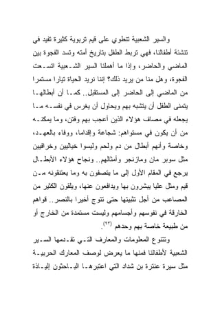 ‫ﻭﺍﻟﺴﻴﺭ ﺍﻟﺸﻌﺒﻴﺔ ﺘﻨﻁﻭﻱ ﻋﻠﻰ ﻗﻴﻡ ﺘﺭﺒﻭﻴﺔ ﻜﺜﻴﺭﺓ ﺘﻔﻴﺩ ﻓﻲ‬
‫ﺘﻨﺸﺌﺔ ﺃﻁﻔﺎﻟﻨﺎ، ﻓﻬﻲ ﺘﺭﺒﻁ ﺍﻟﻁﻔل ﺒﺘﺎﺭﻴﺦ ﺃﻤﺘﻪ ﻭﺘﺴﺩ ﺍﻟﻔﺠﻭﺓ ﺒﻴﻥ‬
‫ﺍﻟﻤﺎﻀﻲ ﻭﺍﻟﺤﺎﻀﺭ، ﻭﺇﺫﺍ ﻤﺎ ﺃﻫﻤﻠﻨﺎ ﺍﻟﺴﻴﺭ ﺍﻟﺸـﻌﺒﻴﺔ ﺍﺘﺴـﻌﺕ‬
‫ﺍﻟﻔﺠﻭﺓ، ﻭﻫل ﻤﻨﺎ ﻤﻥ ﻴﺭﻴﺩ ﺫﻟﻙ؟ ﺇﻨﻨﺎ ﻨﺭﻴﺩ ﺍﻟﺤﻴﺎﺓ ﺘﻴﺎﺭﺍ ﻤﺴﺘﻤﺭﺍ‬
 ‫‪‬‬      ‫‪‬‬
‫ﻤﻥ ﺍﻟﻤﺎﻀﻲ ﺇﻟﻰ ﺍﻟﺤﺎﻀﺭ ﺇﻟﻰ ﺍﻟﻤﺴﺘﻘﺒل.. ﻜﻤـﺎ ﺃﻥ ﺃﺒﻁﺎﻟﻬـﺎ‬
‫ﻴﺘﻤﻨﻰ ﺍﻟﻁﻔل ﺃﻥ ﻴﺘﺸﺒﻪ ﺒﻬﻡ ﻭﻴﺤﺎﻭل ﺃﻥ ﻴﻐﺭﺱ ﻓﻲ ﻨﻔﺴـﻪ ﻤـﺎ‬
‫ﻴﺠﻌﻠﻪ ﻓﻲ ﻤﺼﺎﻑ ﻫﺅﻻﺀ ﺍﻟﺫﻴﻥ ﺃﻋﺠﺏ ﺒﻬﻡ ﻭﻓﺘﻥ، ﻭﻤﺎ ﻴﻤﻜﻨـﻪ‬
‫ﻤﻥ ﺃﻥ ﻴﻜﻭﻥ ﻓﻲ ﻤﺴﺘﻭﺍﻫﻡ: ﺸﺠﺎﻋﺔ ﻭﺇﻗﺩﺍﻤﺎ، ﻭﻭﻓﺎﺀ ﺒﺎﻟﻌﻬـﺩ،‬
                 ‫‪‬‬
‫ﻭﺨﺎﺼﺔ ﻭﺃﻨﻬﻡ ﺃﺒﻁﺎل ﻤﻥ ﺩﻡ ﻭﻟﺤﻡ ﻭﻟﻴﺴﻭﺍ ﺨﻴﺎﻟﻴﻴﻥ ﻭﺨﺭﺍﻓﻴﻴﻥ‬
‫ﻤﺜل ﺴﻭﺒﺭ ﻤﺎﻥ ﻭﻤﺎﺯﻨﺠﺭ ﻭﺃﻤﺜﺎﻟﻬﻡ.. ﻭﻨﺠﺎﺡ ﻫﺅﻻﺀ ﺍﻷﺒﻁـﺎل‬
‫ﻴﺭﺠﻊ ﻓﻲ ﺍﻟﻤﻘﺎﻡ ﺍﻷﻭل ﺇﻟﻰ ﻤﺎ ﻴﺘﺼﻔﻭﻥ ﺒﻪ ﻭﻤﺎ ﻴﻌﺘﻨﻘﻭﻨﻪ ﻤـﻥ‬
‫ﻗﻴﻡ ﻭﻤﺜل ﻋﻠﻴﺎ ﻴﺒﺸﺭﻭﻥ ﺒﻬﺎ ﻭﻴﺩﺍﻓﻌﻭﻥ ﻋﻨﻬﺎ، ﻭﻴﻠﻘﻭﻥ ﺍﻟﻜﺜﻴﺭ ﻤﻥ‬
‫ﺍﻟﻤﺼﺎﻋﺏ ﻤﻥ ﺃﺠل ﺘﺜﺒﻴﺘﻬﺎ ﺤﺘﻰ ﺘﺘﻭﺝ ﺃﺨﻴﺭﺍ ﺒﺎﻟﻨﺼﺭ.. ﻗﻭﺍﻫﻡ‬
                ‫‪‬‬
‫ﺍﻟﺨﺎﺭﻗﺔ ﻓﻲ ﻨﻔﻭﺴﻬﻡ ﻭﺃﺠﺴﺎﻤﻬﻡ ﻭﻟﻴﺴﺕ ﻤﺴﺘﻤﺩﺓ ﻤﻥ ﺍﻟﺨﺎﺭﺝ ﺃﻭ‬
                         ‫ﻤﻥ ﻁﺒﻴﻌﺔ ﺨﺎﺼﺔ ﺒﻬﻡ ﻭﺤﺩﻫﻡ )٣٩(.‬
‫ﻭﺘﺘﻨﻭﻉ ﺍﻟﻤﻌﻠﻭﻤﺎﺕ ﻭﺍﻟﻤﻌﺎﺭﻑ ﺍﻟﺘـﻲ ﺘﻘـﺩﻤﻬﺎ ﺍﻟﺴـﻴﺭ‬
‫ﺍﻟﺸﻌﺒﻴﺔ ﻷﻁﻔﺎﻟﻨﺎ ﻓﻤﻨﻬﺎ ﻤﺎ ﻴﻌﺭﺽ ﻟﻭﺼﻑ ﺍﻟﻤﻌﺎﺭﻙ ﺍﻟﺤﺭﺒﻴـﺔ‬
‫ﻤﺜل ﺴﻴﺭﺓ ﻋﻨﺘﺭﺓ ﺒﻥ ﺸﺩﺍﺩ ﺍﻟﺘﻲ ﺍﻋﺘﺒﺭﻫـﺎ ﺍﻟﺒـﺎﺤﺜﻭﻥ ﺇﻟﻴـﺎﺫﺓ‬
 