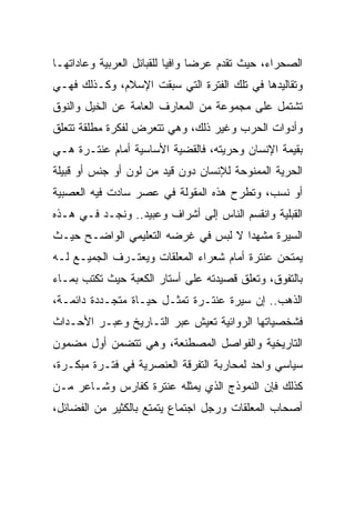 ‫ﺍﻟﺼﺤﺭﺍﺀ، ﺤﻴﺙ ﺘﻘﺩﻡ ﻋﺭﻀﺎ ﻭﺍﻓﻴﺎ ﻟﻠﻘﺒﺎﺌل ﺍﻟﻌﺭﺒﻴﺔ ﻭﻋﺎﺩﺍﺘﻬـﺎ‬
                           ‫‪‬‬     ‫‪‬‬
‫ﻭﺘﻘﺎﻟﻴﺩﻫﺎ ﻓﻲ ﺘﻠﻙ ﺍﻟﻔﺘﺭﺓ ﺍﻟﺘﻲ ﺴﺒﻘﺕ ﺍﻹﺴﻼﻡ، ﻭﻜـﺫﻟﻙ ﻓﻬـﻲ‬
‫ﺘﺸﺘﻤل ﻋﻠﻰ ﻤﺠﻤﻭﻋﺔ ﻤﻥ ﺍﻟﻤﻌﺎﺭﻑ ﺍﻟﻌﺎﻤﺔ ﻋﻥ ﺍﻟﺨﻴل ﻭﺍﻟﻨﻭﻕ‬
‫ﻭﺃﺩﻭﺍﺕ ﺍﻟﺤﺭﺏ ﻭﻏﻴﺭ ﺫﻟﻙ، ﻭﻫﻲ ﺘﺘﻌﺭﺽ ﻟﻔﻜﺭﺓ ﻤﻁﻠﻘﺔ ﺘﺘﻌﻠﻕ‬
‫ﺒﻘﻴﻤﺔ ﺍﻹﻨﺴﺎﻥ ﻭﺤﺭﻴﺘﻪ، ﻓﺎﻟﻘﻀﻴﺔ ﺍﻷﺴﺎﺴﻴﺔ ﺃﻤﺎﻡ ﻋﻨﺘـﺭﺓ ﻫـﻲ‬
‫ﺍﻟﺤﺭﻴﺔ ﺍﻟﻤﻤﻨﻭﺤﺔ ﻟﻺﻨﺴﺎﻥ ﺩﻭﻥ ﻗﻴﺩ ﻤﻥ ﻟﻭﻥ ﺃﻭ ﺠﻨﺱ ﺃﻭ ﻗﺒﻴﻠﺔ‬
‫ﺃﻭ ﻨﺴﺏ، ﻭﺘﻁﺭﺡ ﻫﺫﻩ ﺍﻟﻤﻘﻭﻟﺔ ﻓﻲ ﻋﺼﺭ ﺴﺎﺩﺕ ﻓﻴﻪ ﺍﻟﻌﺼﺒﻴﺔ‬
‫ﺍﻟﻘﺒﻠﻴﺔ ﻭﺍﻨﻘﺴﻡ ﺍﻟﻨﺎﺱ ﺇﻟﻰ ﺃﺸﺭﺍﻑ ﻭﻋﺒﻴﺩ.. ﻭﻨﺠـﺩ ﻓـﻲ ﻫـﺫﻩ‬
‫ﺍﻟﺴﻴﺭﺓ ﻤﺸﻬﺩﺍ ﻻ ﻟﺒﺱ ﻓﻲ ﻏﺭﻀﻪ ﺍﻟﺘﻌﻠﻴﻤﻲ ﺍﻟﻭﺍﻀـﺢ ﺤﻴـﺙ‬
                                     ‫‪‬‬
‫ﻴﻤﺘﺤﻥ ﻋﻨﺘﺭﺓ ﺃﻤﺎﻡ ﺸﻌﺭﺍﺀ ﺍﻟﻤﻌﻠﻘﺎﺕ ﻭﻴﻌﺘـﺭﻑ ﺍﻟﺠﻤﻴـﻊ ﻟـﻪ‬
‫ﺒﺎﻟﺘﻔﻭﻕ، ﻭﺘﻌﻠﻕ ﻗﺼﻴﺩﺘﻪ ﻋﻠﻰ ﺃﺴﺘﺎﺭ ﺍﻟﻜﻌﺒﺔ ﺤﻴﺙ ﺘﻜﺘﺏ ﺒﻤـﺎﺀ‬
‫ﺍﻟﺫﻫﺏ.. ﺇﻥ ﺴﻴﺭﺓ ﻋﻨﺘـﺭﺓ ﺘﻤﺜـل ﺤﻴـﺎﺓ ﻤﺘﺠـﺩﺩﺓ ﺩﺍﺌﻤـﺔ،‬
‫ﻓﺸﺨﺼﻴﺎﺘﻬﺎ ﺍﻟﺭﻭﺍﺌﻴﺔ ﺘﻌﻴﺵ ﻋﺒﺭ ﺍﻟﺘـﺎﺭﻴﺦ ﻭﻋﺒـﺭ ﺍﻷﺤـﺩﺍﺙ‬
‫ﺍﻟﺘﺎﺭﻴﺨﻴﺔ ﻭﺍﻟﻔﻭﺍﺼل ﺍﻟﻤﺼﻁﻨﻌﺔ، ﻭﻫﻲ ﺘﺘﻀﻤﻥ ﺃﻭل ﻤﻀﻤﻭﻥ‬
‫ﺴﻴﺎﺴﻲ ﻭﺍﺤﺩ ﻟﻤﺤﺎﺭﺒﺔ ﺍﻟﺘﻔﺭﻗﺔ ﺍﻟﻌﻨﺼﺭﻴﺔ ﻓﻲ ﻓﺘـﺭﺓ ﻤﺒﻜـﺭﺓ،‬
‫ﻜﺫﻟﻙ ﻓﺈﻥ ﺍﻟﻨﻤﻭﺫﺝ ﺍﻟﺫﻱ ﻴﻤﺜﻠﻪ ﻋﻨﺘﺭﺓ ﻜﻔﺎﺭﺱ ﻭﺸـﺎﻋﺭ ﻤـﻥ‬
‫ﺃﺼﺤﺎﺏ ﺍﻟﻤﻌﻠﻘﺎﺕ ﻭﺭﺠل ﺍﺠﺘﻤﺎﻉ ﻴﺘﻤﺘﻊ ﺒﺎﻟﻜﺜﻴﺭ ﻤﻥ ﺍﻟﻔﻀﺎﺌل،‬
 