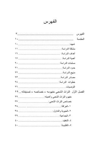 ‫ﺍﻟﻔﻬﺭﺱ‬

‫ﺍﻟﻔﻬﺭﺱ ........................................................٣‬
‫.......................................................٠١‬           ‫ﺍﻟﻤﻘﺩﻤﺔ‬
‫ﺘﻤﻬﻴﺩ:........................................................٠١‬
‫ﻤﺸﻜﻠﺔ ﺍﻟﺩﺭﺍﺴﺔ: ............................................... ١١‬
‫ﺃﻫﺩﺍﻑ ﺍﻟﺩﺭﺍﺴﺔ: .............................................. ٦١‬
‫ﺃﻫﻤﻴﺔ ﺍﻟﺩﺭﺍﺴﺔ: ............................................... ٧١‬
‫ﻤﺴﻠﻤﺎﺕ ﺍﻟﺩﺭﺍﺴﺔ: ............................................. ٠٢‬
‫ﺤﺩﻭﺩ ﺍﻟﺩﺭﺍﺴﺔ:................................................ ١٢‬
‫ﻤﻨﻬﺞ ﺍﻟﺩﺭﺍﺴﺔ: ................................................ ٢٢‬
‫ﻤﺼﺎﺩﺭ ﺍﻟﺩﺭﺍﺴﺔ:.............................................. ٣٢‬
‫ﺨﻁﻭﺍﺕ ﺍﻟﺩﺭﺍﺴﺔ: ............................................ ٤٢‬
‫ﺍﻟﺘﻭﺼﻴﺎﺕ.. .................................................. ٦٢‬
‫ﺍﻟﻔﺼل ﺍﻷﻭل ﺍﻟﺘﺭﺍﺙ ﺍﻟﺸﻌﺒﻲ ﻤﻔﻬﻭﻤﻪ – ﺨﺼﺎﺌﺼﻪ – ﺘﺼﻨﻴﻔﺎﺘﻪ .. ٩٢‬
‫ﻤﻔﻬﻭﻡ ﺍﻟﺘﺭﺍﺙ ﺍﻟﺸﻌﺒﻲ ﻭﺃﻫﻤﻴﺘﻪ:........................... . ٩٢‬
‫ﺨﺼﺎﺌﺹ ﺍﻟﺘﺭﺍﺙ ﺍﻟﺸﻌﺒﻲ: ................................. ٧٣‬
‫١-ﺍﻟﻌﺭﺍﻗﺔ:..................................... .........٨٣‬
‫٢-ﺍﻟﺤﻴﻭﻴﺔ ﻭﺍﻟﺘﺩﺍﻭل:..................................... ٨٣‬
‫٣-ﺍﻟﺠﻤﺎﻋﻴﺔ:.............................................٩٣‬
‫٤-ﺍﻟﺘﻌﻘﻴﺩ: ................................................ ٠٤‬
‫٥-ﺍﻟﺘﻘﻠﻴﺩﻴﺔ: .............................................. ٠٤‬
 