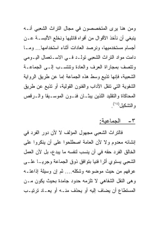 ‫ﻭﻤﻥ ﻫﻨﺎ ﻴﺭﻯ ﺍﻟﻤﺘﺨﺼﺼﻭﻥ ﻓﻲ ﻤﺠﺎل ﺍﻟﺘﺭﺍﺙ ﺍﻟﺸﻌﺒﻲ ﺃﻨـﻪ‬
‫ﻴﻨﺒﻐﻲ ﺃﻥ ﻨﺄﺨﺫ ﺍﻷﻗﻭﺍل ﻤﻥ ﺃﻓﻭﺍﻩ ﻗﺎﺌﻠﻴﻬﺎ ﻭﻨﺨﻠﻊ ﺍﻷﻟﺒﺴـﺔ ﻋـﻥ‬
‫ﺃﺠﺴﺎﻡ ﻤﺴﺘﺨﺩﻤﻴﻬﺎ، ﻭﻨﺭﺼﺩ ﺍﻟﻌﺎﺩﺍﺕ ﺃﺜﻨﺎﺀ ﺍﺴﺘﺨﺩﺍﻤﻬﺎ... ﻭﻤـﺎ‬
‫ﺩﺍﻤﺕ ﻤﻭﺍﺩ ﺍﻟﺘﺭﺍﺙ ﺍﻟﺸﻌﺒﻲ ﺘﻭﻟـﺩ ﻓـﻲ ﺍﻻﺴـﺘﻌﻤﺎل ﺍﻟﻴـﻭﻤﻲ‬
‫ﻭﺘﺘﺼﻑ ﺒﻤﺠﺎﺭﺍﺓ ﺍﻟﻌﺭﻑ ﻭﺍﻟﻌﺎﺩﺓ ﻭﺘﻨﺘﺴـﺏ ﺇﻟـﻰ ﺍﻟﺠﻤﺎﻋـﺔ‬
‫ﺍﻟﺸﻌﺒﻴﺔ، ﻓﺈﻨﻬﺎ ﺘﺫﻴﻊ ﻭﺴﻁ ﻫﺫﻩ ﺍﻟﺠﻤﺎﻋﺔ ﺇﻤﺎ ﻋﻥ ﻁﺭﻴﻕ ﺍﻟﺭﻭﺍﻴﺔ‬
‫ﺍﻟﺸﻔﻭﻴﺔ ﺍﻟﺘﻲ ﺘﻨﻘل ﺍﻵﺩﺍﺏ ﻭﺍﻟﻔﻨﻭﻥ ﺍﻟﻘﻭﻟﻴﺔ، ﺃﻭ ﺘﺫﻴﻊ ﻋﻥ ﻁﺭﻴﻕ‬
‫ﺍﻟﻤﺤﺎﻜﺎﺓ ﻭﺍﻟﺘﻘﻠﻴﺩ ﺍﻟﻠﺫﻴﻥ ﻴﺒﺜـﺎﻥ ﻓﻨـﻭﻥ ﺍﻟﻤﻭﺴـﻴﻘﺎ ﻭﺍﻟـﺭﻗﺹ‬
                                           ‫ﻭﺍﻟﺘﺸﻜﻴل)٤١(.‬

                                     ‫ﺍﻟﺠﻤﺎﻋﻴﺔ:‬      ‫٣-‬
‫ﻓﺎﻟﺘﺭﺍﺙ ﺍﻟﺸﻌﺒﻲ ﻤﺠﻬﻭل ﺍﻟﻤﺅﻟﻑ ﻻ ﻷﻥ ﺩﻭﺭ ﺍﻟﻔﺭﺩ ﻓﻲ‬
‫ﺇﻨﺸﺎﺌﻪ ﻤﻌﺩﻭﻡ ﻭﻻ ﻷﻥ ﺍﻟﻌﺎﻤﺔ ﺍﺼﻁﻠﺤﻭﺍ ﻋﻠﻰ ﺃﻥ ﻴﻨﻜﺭﻭﺍ ﻋﻠﻰ‬
‫ﺍﻟﺨﺎﻟﻕ ﺍﻟﻔﺭﺩ ﺤﻘﻪ ﻓﻲ ﺃﻥ ﻴﻨﺴﺏ ﻟﻨﻔﺴﻪ ﻤﺎ ﻴﺒﺩﻉ، ﺒل ﻷﻥ ﺍﻟﻌﻤل‬
‫ﺍﻟﺸﻌﺒﻲ ﻴﺴﺘﻭﻱ ﺃﺜﺭﺍ ﻓﻨﻴﺎ ﺒﺘﻭﺍﻓﻕ ﺫﻭﻕ ﺍﻟﺠﻤﺎﻋﺔ ﻭﺠﺭ ‪‬ـﺎ ﻋﻠـﻰ‬
       ‫ﻴ‬                         ‫‪ ‬‬
‫ﻋﺭﻓﻬﻡ ﻤﻥ ﺤﻴﺙ ﻤﻭﻀﻭﻋﻪ ﻭﺸﻜﻠﻪ.... ﺜﻡ ﺇﻥ ﻭﺴﻴﻠﺔ ﺇﺫﺍﻋﺘـﻪ‬
‫ﻭﻫﻰ ﺍﻟﻨﻘل ﺍﻟﺸﻔﺎﻫﻲ ﻻ ﺘﻠﺯﻤﻪ ﺤﺩﻭﺩ ﺠﺎﻤﺩﺓ ﺒﺤﻴﺙ ﻴﻜﻭﻥ ﻤـﻥ‬
‫ﺍﻟﻤﺴﺘﻁﺎﻉ ﺃﻥ ﻴﻀﺎﻑ ﺇﻟﻴﻪ ﺃﻭ ﻴﺤﺫﻑ ﻤﻨـﻪ ﺃﻭ ﻴﻌـﺎﺩ ﺘﺭﺘﻴـﺏ‬
 