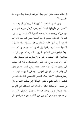 ‫ﻜل ﺫﻟﻙ ﻴﺠﻌﻠﻪ ﺠﺩﻴﺭﺍ ﺒﺄﻥ ﻴﻤﺜل ﻨﻤﻭﺫﺠﺎ ﺘﺭﺒﻭﻴﺎ ﻴﺤﺘـﺫﻱ ﺒـﻪ‬
            ‫‪‬‬      ‫‪‬‬               ‫‪‬‬
                                           ‫ﺍﻷﻁﻔﺎل )٤٩(.‬
‫ﻭﻤﻥ ﺍﻟﺴﻴﺭ ﺍﻟﺸﻌﺒﻴﺔ ﺍﻟﻤﺸﻬﻭﺭﺓ ﺍﻟﺘﻲ ﻴﻤﻜﻥ ﺃﻥ ﻴﻜﺘﺴـﺏ‬
‫ﺍﻷﻁﻔﺎل ﻋﻥ ﻁﺭﻴﻘﻬﺎ ﻗﻴﻡ ﺍﻟﻜﻔﺎﺡ ﻭﺤﺏ ﺍﻟﻭﻁﻥ ﺴﻴﺭﺓ "ﺴﻴﻑ ﺒﻥ‬
‫ﺫﻱ ﻴﺯﻥ"، ﻭﻴﺠﺴﻡ ﺼﺎﺤﺏ ﻫﺫﻩ ﺍﻟﺴﻴﺭﺓ ﺍﻟﻨﻀﺎل ﻓـﻲ ﺴـﺒﻴل‬
‫ﺍﻟﺤﺭﻴﺔ.. ﻟﻘﺩ ﻜﺎﻥ ﻴﺠﺴﻡ ﺍﻟﺭﻏﺒﺔ ﺍﻟﻤﻠﺤﺔ ﻓـﻲ ﺘﺤﺭﻴـﺭ ﺘـﺭﺍﺏ‬
‫ﺍﻟﻌﺭﺏ ﺍﻟﺫﻱ ﺃﻏﺎﺭ ﻋﻠﻴﻪ ﺍﻷﺤﺒﺎﺵ.. ﻜﺎﻥ ﺠﺎﻫﻠﻴﺎ ﻭﻟﻜﻥ ﺍﻟﻤـﺭﺁﺓ‬
              ‫‪‬‬
‫ﺍﻟﺸﻌﺒﻴﺔ ﺠﺴﻤﺕ ﺒﻪ ﻤﻭﻗﻔﻬﺎ ﺇﺒﺎﻥ ﺍﻟﺼﺭﺍﻉ ﻤـﻊ ﻏﻴـﺭ ﺍﻟﻌـﺭﺏ‬
‫ﻓﺠﻌﻠﺘﻪ ﻴﺘﺤﺭﻙ ﻓﻲ ﺍﻟﺠﺎﻫﻠﻴـﺔ ﺒﻨﺯﻋـﺎﺕ ﻭﻤﻼﻤـﺢ ﻭﻏﺎﻴـﺎﺕ‬
‫ﺇﺴﻼﻤﻴﺔ.. ﻜﺎﻥ "ﺴﻴﻑ ﺒﻥ ﺫﻱ ﻴﺯﻥ" ﻴﺤﺎﺭﺏ ﻓﻲ ﺴـﺒﻴل ﻤﺜـل‬
‫ﺃﻋﻠﻰ.. ﻟﻡ ﻴﻜﻥ ﻴﻨﺯﻉ ﺇﻟﻰ ﺍﻟﻘﻬﺭ ﻭﺍﻻﺴﺘﻌﺒﺎﺩ، ﻭﺇﻨﻤﺎ ﻜﺎﻥ ﻴﻬﺩﻑ‬
‫ﺇﻟﻰ ﺘﺤﻘﻴﻕ ﺍﻟﻤﺴﺎﻭﺍﺓ ﺒﻴﻥ ﺍﻟﻨﺎﺱ ﻜﺎﻓﺔ ﻭﺭﻓﻊ ﺍﻟﻅﻠﻡ ﻋﻥ ﻜﻭﺍﻫﻠﻬﻡ‬
‫ﺇﻟﻰ ﺠﺎﻨﺏ ﺘﺤﺭﻴﺭ ﺍﻟﻭﻁﻥ ﺍﻟﻌﺭﺒﻲ ﻭﻨﺠﺩ ﻓﻲ ﺍﻟﺴﻴﺭﺓ ﻤﻌﻠﻭﻤـﺎﺕ‬
‫ﻭﻤﻌﺎﺭﻑ ﺘﻔﻴﺩ ﺍﻷﻁﻔﺎل ﻤﺜل ﺍﻟﺘﻔﺴﻴﺭ ﺍﻟﻘﺼﺼﻲ ﻟﻨﺸـﺄﺓ ﺍﻟﻤـﺩﻥ‬
‫ﺍﻟﻤﺸﻬﻭﺭﺓ ﻭﺍﻟﻤﻭﺍﻀﻊ ﻭﺍﻟﺒﻨﻰ ﻭﺍﻟﻬﻴﺎﻜل ﺇﻟﻰ ﺠﺎﻨﺏ ﺍﻻﺴﺘﺭﺴـﺎل‬
‫ﻓﻲ ﺘﺼﻭﻴﺭ ﺍﻟﺭﺤﻼﺕ ﺍﻟﻜﺜﻴﺭ ﻭﺍﻟﻤﻐﺎﻤﺭﺍﺕ ﺍﻟﻤﺘﻌﺩﺩﺓ ﺍﻟﺘﻲ ﻗﺎﻡ ﺒﻬﺎ‬
‫ﺴﻴﻑ ﺒﻥ ﺫﻱ ﻴﺯﻥ ﻭﻭﻟﺩﻩ ﻭﻓﺭﺴﺎﻨﻪ.. ﻭﻴﻅﻬﺭ ﺍﻟﺨﻴﺎل ﻭﺍﻀـﺤﺎ‬
 ‫‪‬‬
‫ﻓﻲ ﻤﻐﺎﻤﺭﺓ ﺴﻴﻑ ﺒﻥ ﺫﻱ ﻴﺯﻥ ﻓﻲ ﺍﻟﻜﺸﻑ ﻋﻥ ﻤﻨﺎﺒﻊ ﺍﻷﻨﻬـﺎﺭ‬
 