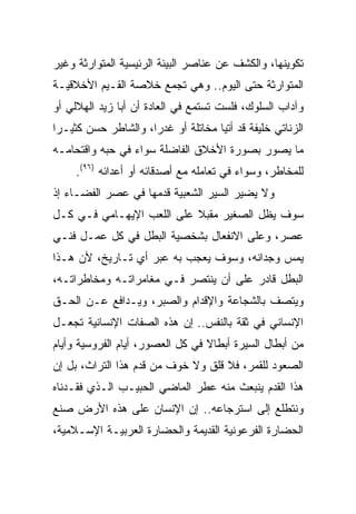 ‫ﺘﻜﻭﻴﻨﻬﺎ، ﻭﺍﻟﻜﺸﻑ ﻋﻥ ﻋﻨﺎﺼﺭ ﺍﻟﺒﻴﺌﺔ ﺍﻟﺭﺌﻴﺴﻴﺔ ﺍﻟﻤﺘﻭﺍﺭﺜﺔ ﻭﻏﻴﺭ‬
‫ﺍﻟﻤﺘﻭﺍﺭﺜﺔ ﺤﺘﻰ ﺍﻟﻴﻭﻡ.. ﻭﻫﻲ ﺘﺠﻤﻊ ﺨﻼﺼﺔ ﺍﻟﻘـﻴﻡ ﺍﻷﺨﻼﻗﻴـﺔ‬
‫ﻭﺁﺩﺍﺏ ﺍﻟﺴﻠﻭﻙ، ﻓﻠﺴﺕ ﺘﺴﺘﻤﻊ ﻓﻲ ﺍﻟﻌﺎﺩﺓ ﺃﻥ ﺃﺒﺎ ﺯﻴﺩ ﺍﻟﻬﻼﻟﻲ ﺃﻭ‬
‫ﺍﻟﺯﻨﺎﺘﻲ ﺨﻠﻴﻔﺔ ﻗﺩ ﺃﺘﻴﺎ ﻤﺨﺎﺘﻠﺔ ﺃﻭ ﻏﺩﺭﺍ، ﻭﺍﻟﺸﺎﻁﺭ ﺤﺴﻥ ﻜﺜﻴـﺭﺍ‬
 ‫‪‬‬                   ‫‪‬‬
‫ﻤﺎ ﻴﺼﻭﺭ ﺒﺼﻭﺭﺓ ﺍﻷﺨﻼﻕ ﺍﻟﻔﺎﻀﻠﺔ ﺴﻭﺍﺀ ﻓﻲ ﺤﺒﻪ ﻭﺍﻗﺘﺤﺎﻤـﻪ‬
     ‫ﻟﻠﻤﺨﺎﻁﺭ، ﻭﺴﻭﺍﺀ ﻓﻲ ﺘﻌﺎﻤﻠﻪ ﻤﻊ ﺃﺼﺩﻗﺎﺌﻪ ﺃﻭ ﺃﻋﺩﺍﺌﻪ )٦٩(.‬
‫ﻭﻻ ﻴﻀﻴﺭ ﺍﻟﺴﻴﺭ ﺍﻟﺸﻌﺒﻴﺔ ﻗﺩﻤﻬﺎ ﻓﻲ ﻋﺼﺭ ﺍﻟﻔﻀـﺎﺀ ﺇﺫ‬
‫ﺴﻭﻑ ﻴﻅل ﺍﻟﺼﻐﻴﺭ ﻤﻘﺒﻼ ﻋﻠﻰ ﺍﻟﻠﻌﺏ ﺍﻹﻴﻬـﺎﻤﻲ ﻓـﻲ ﻜـل‬
                           ‫ﹰ‬
‫ﻋﺼﺭ، ﻭﻋﻠﻰ ﺍﻻﻨﻔﻌﺎل ﺒﺸﺨﺼﻴﺔ ﺍﻟﺒﻁل ﻓﻲ ﻜل ﻋﻤـل ﻓﻨـﻲ‬
‫ﻴﻤﺱ ﻭﺠﺩﺍﻨﻪ، ﻭﺴﻭﻑ ﻴﻌﺠﺏ ﺒﻪ ﻋﺒﺭ ﺃﻱ ﺘـﺎﺭﻴﺦ، ﻷﻥ ﻫـﺫﺍ‬
‫ﺍﻟﺒﻁل ﻗﺎﺩﺭ ﻋﻠﻰ ﺃﻥ ﻴﻨﺘﺼﺭ ﻓـﻲ ﻤﻐﺎﻤﺭﺍﺘـﻪ ﻭﻤﺨﺎﻁﺭﺍﺘـﻪ،‬
‫ﻭﻴﺘﺼﻑ ﺒﺎﻟﺸﺠﺎﻋﺔ ﻭﺍﻹﻗﺩﺍﻡ ﻭﺍﻟﺼﺒﺭ، ﻭﻴـﺩﺍﻓﻊ ﻋـﻥ ﺍﻟﺤـﻕ‬
‫ﺍﻹﻨﺴﺎﻨﻲ ﻓﻲ ﺜﻘﺔ ﺒﺎﻟﻨﻔﺱ.. ﺇﻥ ﻫﺫﻩ ﺍﻟﺼﻔﺎﺕ ﺍﻹﻨﺴﺎﻨﻴﺔ ﺘﺠﻌـل‬
‫ﻤﻥ ﺃﺒﻁﺎل ﺍﻟﺴﻴﺭﺓ ﺃﺒﻁﺎﻻ ﻓﻲ ﻜل ﺍﻟﻌﺼﻭﺭ، ﺃﻴﺎﻡ ﺍﻟﻔﺭﻭﺴﻴﺔ ﻭﺃﻴﺎﻡ‬
                                  ‫ﹰ‬
‫ﺍﻟﺼﻌﻭﺩ ﻟﻠﻘﻤﺭ، ﻓﻼ ﻗﻠﻕ ﻭﻻ ﺨﻭﻑ ﻤﻥ ﻗﺩﻡ ﻫﺫﺍ ﺍﻟﺘﺭﺍﺙ، ﺒل ﺇﻥ‬
‫ﻫﺫﺍ ﺍﻟﻘﺩﻡ ﻴﻨﺒﻌﺙ ﻤﻨﻪ ﻋﻁﺭ ﺍﻟﻤﺎﻀﻲ ﺍﻟﺤﺒﻴـﺏ ﺍﻟـﺫﻱ ﻓﻘـﺩﻨﺎﻩ‬
‫ﻭﻨﺘﻁﻠﻊ ﺇﻟﻰ ﺍﺴﺘﺭﺠﺎﻋﻪ.. ﺇﻥ ﺍﻹﻨﺴﺎﻥ ﻋﻠﻰ ﻫﺫﻩ ﺍﻷﺭﺽ ﺼﻨﻊ‬
‫ﺍﻟﺤﻀﺎﺭﺓ ﺍﻟﻔﺭﻋﻭﻨﻴﺔ ﺍﻟﻘﺩﻴﻤﺔ ﻭﺍﻟﺤﻀﺎﺭﺓ ﺍﻟﻌﺭﺒﻴـﺔ ﺍﻹﺴـﻼﻤﻴﺔ،‬
 