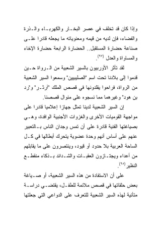 ‫ﻭﺇﺫﺍ ﻜﺎﻥ ﻗﺩ ﺘﺨﻠﻑ ﻓﻲ ﻋﺼﺭ ﺍﻟﺒﺨـﺎﺭ ﻭﺍﻟﻜﻬﺭﺒـﺎﺀ ﻭﺍﻟـﺫﺭﺓ‬
‫ﻭﺍﻟﻔﻀﺎﺀ، ﻓﺈﻥ ﻟﺩﻴﻪ ﻤﻥ ﻗﻴﻤﻪ ﻭﻤﻌﻨﻭﻴﺎﺘﻪ ﻤﺎ ﻴﺠﻌﻠﻪ ﻗﺎﺩﺭﺍ ﻋﻠـﻰ‬
      ‫‪‬‬
‫ﺼﻨﺎﻋﺔ ﺤﻀﺎﺭﺓ ﺍﻟﻤﺴﺘﻘﺒل.. ﺍﻟﺤﻀﺎﺭﺓ ﺍﻟﺭﺍﺒﻌﺔ ﺤﻀﺎﺭﺓ ﺍﻹﺨﺎﺀ‬
                                   ‫ﻭﺍﻟﻤﺴﺎﻭﺍﺓ ﻭﺍﻟﻌﺩل )٧٩(.‬
‫ﻟﻘﺩ ﺘﺄﺜﺭ ﺍﻷﻭﺭﺒﻴﻭﻥ ﺒﺎﻟﺴﻴﺭ ﺍﻟﺸﻌﺒﻴﺔ ﻤﻥ ﺍﻟـﺭﻭﺍﺓ ﺤـﻴﻥ‬
‫ﻗﺩﻤﻭﺍ ﺇﻟﻰ ﺒﻼﺩﻨﺎ ﺘﺤﺕ ﺍﺴﻡ "ﺍﻟﺼﻠﻴﺒﻴﻴﻥ" ﻭﺴﻤﻌﻭﺍ ﺍﻟﺴﻴﺭ ﺍﻟﺸﻌﺒﻴﺔ‬
‫ﻤﻥ ﺍﻟﺭﻭﺍﺓ، ﻓﺭﺍﺤﻭﺍ ﻴﻘﻠﺩﻭﻨﻬﺎ ﻓﻲ ﻗﺼﺹ ﺍﻟﻤﻠﻙ "ﺁﺭﺜـﺭ" ﻭ"ﺭﺩ‬
         ‫ﺒﻥ ﻫﻭﺩ" ﻭﻏﻴﺭﻫﻤﺎ ﻤﻤﺎ ﻨﺴﺠﻭﻩ ﻋﻠﻰ ﻤﻨﻭﺍل ﻗﺼﺼﻨﺎ.‬
‫ﺇﻥ ﺍﻟﺴﻴﺭ ﺍﻟﺸﻌﺒﻴﺔ ﻟﺩﻴﻨﺎ ﺘﻤﺜل ﺠﻬﺎﺯﺍ ﺇﻋﻼﻤﻴﺎ ﻗﺎﺩﺭﺍ ﻋﻠﻰ‬
‫ﻤﻭﺍﺠﻬﺔ ﺍﻟﻘﻭﻤﻴﺎﺕ ﺍﻷﺨﺭﻯ ﻭﺍﻟﻐﺯﻭﺍﺕ ﺍﻷﺠﻨﺒﻴﺔ ﺍﻟﻭﺍﻓﺩﺓ، ﻭﻫـﻲ‬
‫ﺒﺼﻴﺎﻏﺘﻬﺎ ﺍﻟﻔﻨﻴﺔ ﻗﺎﺩﺭﺓ ﻋﻠﻰ ﺃﻥ ﺘﻤﺱ ﻭﺠﺩﺍﻥ ﺍﻟﻨﺎﺱ ﺒـﺎﻟﺘﻌﺒﻴﺭ‬
‫ﻋﻨﻬﻡ ﻋﻠﻰ ﺃﺴﺎﺱ ﺃﻨﻬﻡ ﻭﺤﺩﺓ ﻋﻀﻭﻴﺔ ﻴﺘﺤﺭﻙ ﺃﺒﻁﺎﻟﻬﺎ ﻓﻲ ﻜـل‬
‫ﺍﻟﺴﺎﺤﺔ ﺍﻟﻌﺭﺒﻴﺔ ﺒﻼ ﺤﺩﻭﺩ ﺃﻭ ﻗﻴﻭﺩ، ﻭﻴﻨﺘﺼﺭﻭﻥ ﻋﻠﻰ ﻤﺎ ﻴﻘﺎﺒﻠﻬﻡ‬
‫ﻤﻥ ﺃﻋﺩﺍﺀ ﻭﻴﺠﺘـﺎﺯﻭﻥ ﺍﻟﻌﻘﺒـﺎﺕ ﻭﺍﻟﺸـﺩﺍﺌﺩ ﺒـﺫﻜﺎﺀ ﻤﻨﻘﻁـﻊ‬
                                              ‫ﺍﻟﻨﻅﻴﺭ)٨٩(.‬
‫ﻋﻠﻰ ﺃﻥ ﺍﻻﺴﺘﻔﺎﺩﺓ ﻤﻥ ﻫﺫﻩ ﺍﻟﺴﻴﺭ ﺍﻟﺸﻌﺒﻴﺔ، ﺃﻭ ﺼـﻴﺎﻏﺔ‬
‫ﺒﻌﺽ ﺤﻠﻘﺎﺘﻬﺎ ﻓﻲ ﻗﺼﺹ ﻤﻼﺌﻤﺔ ﻟﻠﻁﻔـل، ﻴﻘﺘﻀـﻲ ﺩﺭﺍﺴـﺔ‬
‫ﻤﺘﺄﻨﻴﺔ ﻟﻬﺫﻩ ﺍﻟﺴﻴﺭ ﺍﻟﺸﻌﺒﻴﺔ ﻟﻠﺘﻌﺭﻑ ﻋﻠﻰ ﺍﻟﺩﻭﺍﻋﻲ ﺍﻟﺘﻲ ﺠﻌﻠﺘﻬﺎ‬
 