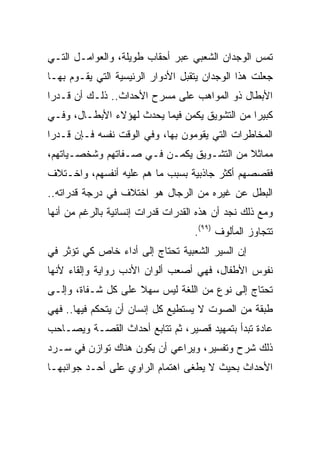 ‫ﺘﻤﺱ ﺍﻟﻭﺠﺩﺍﻥ ﺍﻟﺸﻌﺒﻲ ﻋﺒﺭ ﺃﺤﻘﺎﺏ ﻁﻭﻴﻠﺔ، ﻭﺍﻟﻌﻭﺍﻤـل ﺍﻟﺘـﻲ‬
‫ﺠﻌﻠﺕ ﻫﺫﺍ ﺍﻟﻭﺠﺩﺍﻥ ﻴﺘﻘﺒل ﺍﻷﺩﻭﺍﺭ ﺍﻟﺭﺌﻴﺴﻴﺔ ﺍﻟﺘﻲ ﻴﻘـﻭﻡ ﺒﻬـﺎ‬
‫ﺍﻷﺒﻁﺎل ﺫﻭ ﺍﻟﻤﻭﺍﻫﺏ ﻋﻠﻰ ﻤﺴﺭﺡ ﺍﻷﺤﺩﺍﺙ.. ﺫﻟـﻙ ﺃﻥ ﻗـﺩﺭﺍ‬
 ‫‪‬‬
‫ﻜﺒﻴﺭﺍ ﻤﻥ ﺍﻟﺘﺸﻭﻴﻕ ﻴﻜﻤﻥ ﻓﻴﻤﺎ ﻴﺤﺩﺙ ﻟﻬﺅﻻﺀ ﺍﻷﺒﻁـﺎل، ﻭﻓـﻲ‬
                                               ‫‪‬‬
‫ﺍﻟﻤﺨﺎﻁﺭﺍﺕ ﺍﻟﺘﻲ ﻴﻘﻭﻤﻭﻥ ﺒﻬﺎ، ﻭﻓﻲ ﺍﻟﻭﻗﺕ ﻨﻔﺴﻪ ﻓـﺈﻥ ﻗـﺩﺭﺍ‬
 ‫‪‬‬
‫ﻤﻤﺎﺜﻼ ﻤﻥ ﺍﻟﺘﺸـﻭﻴﻕ ﻴﻜﻤـﻥ ﻓـﻲ ﺼـﻔﺎﺘﻬﻡ ﻭﺸﺨﺼـﻴﺎﺘﻬﻡ،‬
                                          ‫ﹰ‬
‫ﻓﻘﺼﺼﻬﻡ ﺃﻜﺜﺭ ﺠﺎﺫﺒﻴﺔ ﺒﺴﺒﺏ ﻤﺎ ﻫﻡ ﻋﻠﻴﻪ ﺃﻨﻔﺴﻬﻡ، ﻭﺍﺨـﺘﻼﻑ‬
‫ﺍﻟﺒﻁل ﻋﻥ ﻏﻴﺭﻩ ﻤﻥ ﺍﻟﺭﺠﺎل ﻫﻭ ﺍﺨﺘﻼﻑ ﻓﻲ ﺩﺭﺠﺔ ﻗﺩﺭﺍﺘﻪ..‬
‫ﻭﻤﻊ ﺫﻟﻙ ﻨﺠﺩ ﺃﻥ ﻫﺫﻩ ﺍﻟﻘﺩﺭﺍﺕ ﻗﺩﺭﺍﺕ ﺇﻨﺴﺎﻨﻴﺔ ﺒﺎﻟﺭﻏﻡ ﻤﻥ ﺃﻨﻬﺎ‬
                                   ‫ﺘﺘﺠﺎﻭﺯ ﺍﻟﻤﺄﻟﻭﻑ )٩٩(.‬
‫ﺇﻥ ﺍﻟﺴﻴﺭ ﺍﻟﺸﻌﺒﻴﺔ ﺘﺤﺘﺎﺝ ﺇﻟﻰ ﺃﺩﺍﺀ ﺨﺎﺹ ﻜﻲ ﺘﺅﺜﺭ ﻓﻲ‬
‫ﻨﻔﻭﺱ ﺍﻷﻁﻔﺎل، ﻓﻬﻲ ﺃﺼﻌﺏ ﺃﻟﻭﺍﻥ ﺍﻷﺩﺏ ﺭﻭﺍﻴﺔ ﻭﺇﻟﻘﺎﺀ ﻷﻨﻬﺎ‬
‫ﺘﺤﺘﺎﺝ ﺇﻟﻰ ﻨﻭﻉ ﻤﻥ ﺍﻟﻠﻐﺔ ﻟﻴﺱ ﺴﻬﻼ ﻋﻠﻰ ﻜل ﺸـﻔﺎﺓ، ﻭﺇﻟـﻰ‬
                    ‫ﹰ‬
‫ﻁﺒﻘﺔ ﻤﻥ ﺍﻟﺼﻭﺕ ﻻ ﻴﺴﺘﻁﻴﻊ ﻜل ﺇﻨﺴﺎﻥ ﺃﻥ ﻴﺘﺤﻜﻡ ﻓﻴﻬﺎ.. ﻓﻬﻲ‬
‫ﻋﺎﺩﺓ ﺘﺒﺩﺃ ﺒﺘﻤﻬﻴﺩ ﻗﺼﻴﺭ، ﺜﻡ ﺘﺘﺎﺒﻊ ﺃﺤﺩﺍﺙ ﺍﻟﻘﺼـﺔ ﻭﻴﺼـﺎﺤﺏ‬
‫ﺫﻟﻙ ﺸﺭﺡ ﻭﺘﻔﺴﻴﺭ، ﻭﻴﺭﺍﻋﻲ ﺃﻥ ﻴﻜﻭﻥ ﻫﻨﺎﻙ ﺘﻭﺍﺯﻥ ﻓﻲ ﺴـﺭﺩ‬
‫ﺍﻷﺤﺩﺍﺙ ﺒﺤﻴﺙ ﻻ ﻴﻁﻐﻰ ﺍﻫﺘﻤﺎﻡ ﺍﻟﺭﺍﻭﻱ ﻋﻠﻰ ﺃﺤـﺩ ﺠﻭﺍﻨﺒﻬـﺎ‬
 