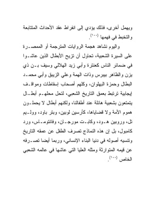 ‫ﻭﻴﻬﻤل ﺃﺨﺭﻯ، ﻓﺫﻟﻙ ﻴﺅﺩﻱ ﺇﻟﻰ ﺍﻨﻔﺭﺍﻁ ﻋﻘﺩ ﺍﻷﺤﺩﺍﺙ ﺍﻟﻤﺘﺘﺎﺒﻌﺔ‬
                                  ‫ﻭﺍﻟﺘﺨﺒﻁ ﻓﻲ ﻓﻬﻤﻬﺎ )٠٠١(.‬
‫ﻭﺍﻟﻴﻭﻡ ﻨﺸﺎﻫﺩ ﻫﺠﻤﺔ ﺍﻟﺭﻭﺍﻴﺎﺕ ﺍﻟﻤﺘﺭﺠﻤﺔ ﺃﻭ ﺍﻟﻤﻤﺼـﺭﺓ‬
‫ﻋﻠﻰ ﺍﻟﺴﻴﺭﺓ ﺍﻟﺸﻌﺒﻴﺔ، ﺘﺤﺎﻭل ﺃﻥ ﺘﺯﻴﺢ ﺍﻷﺒﻁﺎل ﺍﻟﺫﻴﻥ ﻋﺎﺸـﻭﺍ‬
‫ﻓﻲ ﻀﻤﺎﺌﺭ ﺍﻟﻨﺎﺱ ﻜﻌﻨﺘﺭﺓ ﻭﺃﺒﻲ ﺯﻴﺩ ﺍﻟﻬﻼﻟﻲ ﻭﺴﻴﻑ ﺒـﻥ ﺫﻱ‬
‫ﻴﺯﻥ ﻭﺍﻟﻅﺎﻫﺭ ﺒﻴﺒﺭﺱ ﻭﺫﺍﺕ ﺍﻟﻬﻤﺔ ﻭﻋﻠﻲ ﺍﻟﺯﻴﺒﻕ ﻭﺃﺒﻲ ﻤﺤﻤـﺩ‬
‫ﺍﻟﺒﻁﺎل ﻭﺤﻤﺯﺓ ﺍﻟﺒﻬﻠﻭﺍﻥ، ﻭﻜﻠﻬﻡ ﺃﺼﺤﺎﺏ ﺇﺴﻘﺎﻁﺎﺕ ﻭﻤﻭﺍﻗـﻑ‬
‫ﺇﻴﺠﺎﺒﻴﺔ ﺘﺭﺘﺒﻁ ﺒﻌﻤﻕ ﺍﻟﺘﺎﺭﻴﺦ ﺍﻟﺸﻌﺒﻲ، ﻟﺘﺤل ﻤﺤﻠﻬـﻡ ﺃﺒﻁـﺎل‬
‫ﻴﺘﻤﺘﻌﻭﻥ ﺒﺸﻌﺒﻴﺔ ﻫﺎﺌﻠﺔ ﻋﻨﺩ ﺃﻁﻔﺎﻟﻨﺎ، ﻭﻟﻜﻨﻬﻡ ﺃﺒﻁﺎل ﻻ ﻴﺤﻤﻠـﻭﻥ‬
‫ﻫﻤﻭﻡ ﺍﻷﻤﺔ ﻭﻻ ﻗﻀﺎﻴﺎﻫﺎ، ﻜﺄﺭﺴﻴﻥ ﻟﻭﺒﻴﻥ، ﻭﺒﺘﺭ ﺒﺎﻭﺩ، ﻭﻭﻟـﻴﻡ‬
‫ﺘل، ﻭﺭﻭﺒﻴﻥ ﻫـﻭﺩ، ﻭﻜﺎﺒـﺕ ﻤﻭﺭﺠـﺎﻥ، ﻭﻓﺎﻨﺘﻭﻤـﺎﺱ، ﻭﺭﺩ‬
‫ﻜﺎﻤﺒﻭل، ﺒل ﺇﻥ ﻫﺫﻩ ﺍﻟﻨﻤﺎﺫﺝ ﺘﺼﺭﻑ ﺍﻟﻁﻔل ﻋﻥ ﻋﻤﻘﻪ ﺍﻟﺘﺎﺭﻴﺦ‬
‫ﻭﺘﻨﺴﻴﻪ ﺃﺼﻭﻟﻪ ﻓﻲ ﺩﻨﻴﺎ ﺍﻟﺒﻨﺎﺀ ﺍﻹﻨﺴﺎﻨﻲ، ﻭﺭﺒﻤﺎ ﺃﻴﻀﺎ ﺘﺼـﺭﻓﻪ‬
        ‫‪‬‬
‫ﻋﻥ ﻗﻴﻤﻪ ﺍﻟﻤﺘﻭﺍﺭﺜﺔ ﻭﻤﺜﻠﻪ ﺍﻟﻌﻠﻴﺎ ﺍﻟﺘﻲ ﻋﺎﺸﻬﺎ ﻓﻲ ﻋﺎﻟﻤﻪ ﺍﻟﺸﻌﺒﻲ‬
                                            ‫ﺍﻟﺨﺎﺹ )٠٠١(.‬
 