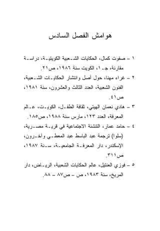 ‫ﻫﻭﺍﻤﺵ ﺍﻟﻔﺼل ﺍﻟﺴﺎﺩﺱ‬

‫١ – ﺼﻔﻭﺕ ﻜﻤﺎل، ﺍﻟﺤﻜﺎﻴﺎﺕ ﺍﻟﺸـﻌﺒﻴﺔ ﺍﻟﻜﻭﻴﺘﻴـﺔ، ﺩﺭﺍﺴـﺔ‬
        ‫ﻤﻘﺎﺭﻨﺔ، ﺠـ١، ﺍﻟﻜﻭﻴﺕ ﺴﻨﺔ ٦٨٩١، ﺹ١٢.‬
‫٢ – ﻏﺭﺍﺀ ﻤﻬﻨﺎ، ﺤﻭل ﺃﺼل ﻭﺍﻨﺘﺸﺎﺭ ﺍﻟﺤﻜﺎﻴـﺎﺕ ﺍﻟﺸـﻌﺒﻴﺔ،‬
‫ﺍﻟﻔﻨﻭﻥ ﺍﻟﺸﻌﺒﻴﺔ، ﺍﻟﻌﺩﺩ ﺍﻟﺜﺎﻟﺙ ﻭﺍﻟﻌﺸﺭﻭﻥ، ﺴﻨﺔ ١٨٩١،‬
                                         ‫ﺹ١٤.‬
‫٣ – ﻫﺎﺩﻱ ﻨﻌﻤﺎﻥ ﺍﻟﻬﻴﺘﻲ، ﺜﻘﺎﻓﺔ ﺍﻟﻁﻔـل، ﺍﻟﻜﻭﻴـﺕ، ﻋـﺎﻟﻡ‬
 ‫ﺍﻟﻤﻌﺭﻓﺔ، ﺍﻟﻌﺩﺩ ٣٢١، ﻤﺎﺭﺱ ﺴﻨﺔ ٨٨٩١، ﺹ٥٨١.‬
‫٤ – ﺤﺎﻤﺩ ﻋﻤﺎﺭ، ﺍﻟﺘﻨﺸﺌﺔ ﺍﻻﺠﺘﻤﺎﻋﻴﺔ ﻓﻲ ﻗﺭﻴـﺔ ﻤﺼـﺭﻴﺔ،‬
‫)ﺴﻠﻭﺍ( ﺘﺭﺠﻤﺔ ﻋﺒﺩ ﺍﻟﺒﺎﺴﻁ ﻋﺒﺩ ﺍﻟﻤﻌﻁـﻲ ﻭﺁﺨـﺭﻭﻥ،‬
‫ﺍﻹﺴﻜﻨﺩﺭ، ﺩﺍﺭ ﺍﻟﻤﻌﺭﻓـﺔ ﺍﻟﺠﺎﻤﻌﻴـﺔ، ﺴـﻨﺔ ٧٨٩١،‬
                                       ‫ﺹ١١٣.‬
‫٥ – ﻓﻭﺯﻱ ﺍﻟﻌﻨﺘﻴل، ﻋﺎﻟﻡ ﺍﻟﺤﻜﺎﻴﺎﺕ ﺍﻟﺸﻌﺒﻴﺔ، ﺍﻟﺭﻴـﺎﺽ، ﺩﺍﺭ‬
         ‫ﺍﻟﻤﺭﻴﺦ، ﺴﻨﺔ ٣٨٩١، ﺹ – ﺹ٧٨ – ٨٨.‬
 