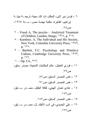 ‫٦ – ﻓﻭﺩﻥ ﺩﻴﺭ ﻻﻴﻥ، ﺍﻟﺤﻜﺎﻴـﺎﺕ ﺍﻟﺸـﻌﺒﻴﺔ، ﺘﺭﺠﻤـﺔ ﻨﺒﻴﻠـﺔ‬
‫ﺇﺒﺭﺍﻫﻴﻡ، ﺍﻟﻘﺎﻫﺭﺓ، ﻤﻜﺘﺒﺔ ﻨﻬﻀﺔ ﻤﺼﺭ، ﺴـﻨﺔ ٥٦٩١،‬
                                       ‫ﺹ٨٧.‬
‫‪٧ – Frued A, The psycho – Analytical Treamtent‬‬
     ‫.٥١٢ .‪of Children, London, Imago, ١٩٦٤, p‬‬
‫,‪٨ – Kardiner, A, The Individual and His Society‬‬
     ‫,٩٤٩١ ,‪New York, Columbia University Press‬‬
     ‫.٧٢١ .‪p‬‬
‫‪٩ – Bartlett, F.C. Psychology and Primitive‬‬
     ‫,٣٦٩١ ,‪Culture, Cambridge University Press‬‬
     ‫.٦٧١ .‪p‬‬
‫.٣١٣ ,.‪١٠ – Op. Cit‬‬
‫١١ – ﻓﻭﺯﻱ ﺍﻟﻌﻨﺘﻴل، ﻋﺎﻟﻡ ﺍﻟﺤﻜﺎﻴﺎﺕ ﺍﻟﺸﻌﺒﻴﺔ، ﻤﺼﺩﺭ ﺴﺎﺒﻕ،‬
                                       ‫ﺹ٩٧.‬
                   ‫٢١ – ﻨﻔﺱ ﺍﻟﻤﺼﺩﺭ ﺍﻟﺴﺎﺒﻕ، ﺹ٧٨.‬
                   ‫٣١ – ﻨﻔﺱ ﺍﻟﻤﺼﺩﺭ ﺍﻟﺴﺎﺒﻕ، ﺹ١٩.‬
‫٤١ – ﻫﺎﺩﻱ ﻨﻌﻤﺎﻥ ﺍﻟﻬﻴﺘﻲ، ﺜﻘﺎﻓﺔ ﺍﻟﻁﻔل، ﻤﺼـﺩﺭ ﺴـﺎﺒﻕ،‬
                                      ‫ﺹ٦٨١.‬
                  ‫٥١ – ﻨﻔﺱ ﺍﻟﻤﺼﺩﺭ ﺍﻟﺴﺎﺒﻕ، ﺹ٧٨١.‬
‫٦١ – ﻋﻠﻲ ﺍﻟﺤﺩﻴﺩﻱ، ﻓﻲ ﺃﺩﺏ ﺍﻷﻁﻔـﺎل، ﻤﺼـﺩﺭ ﺴـﺎﺒﻕ،‬
                                      ‫ﺹ٧٧١.‬
 