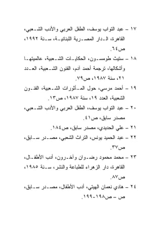 ‫٧١ – ﻋﺒﺩ ﺍﻟﺘﻭﺍﺏ ﻴﻭﺴﻑ، ﺍﻟﻁﻔل ﺍﻟﻌﺭﺒﻲ ﻭﺍﻷﺩﺏ ﺍﻟﺸـﻌﺒﻲ،‬
‫ﺍﻟﻘﺎﻫﺭﺓ، ﺍﻟـﺩﺍﺭ ﺍﻟﻤﺼـﺭﻴﺔ ﺍﻟﻠﺒﻨﺎﻨﻴـﺔ، ﺴـﻨﺔ ٢٩٩١،‬
                                         ‫ﺹ٤٦.‬
‫٨١ – ﺴﺘﻴﺙ ﻁﻭﻤﺴـﻭﻥ، ﺍﻟﺤﻜﺎﻴـﺎﺕ ﺍﻟﺸـﻌﺒﻴﺔ، ﻋﺎﻟﻤﻴﺘﻬـﺎ‬
‫ﻭﺃﺸﻜﺎﻟﻬﺎ، ﺘﺭﺠﻤﺔ ﺃﺤﻤﺩ ﺁﺩﻡ، ﺍﻟﻔﻨﻭﻥ ﺍﻟﺸـﻌﺒﻴﺔ، ﺍﻟﻌـﺩﺩ‬
                        ‫١٢، ﺴﻨﺔ ٧٨٩١، ﺹ٩٧.‬
‫٩١ – ﺃﺤﻤﺩ ﻤﺭﺴﻲ، ﺤﻭل ﺍﻟﻤـﺄﺜﻭﺭﺍﺕ ﺍﻟﺸـﻌﺒﻴﺔ، ﺍﻟﻔﻨـﻭﻥ‬
           ‫ﺍﻟﺸﻌﺒﻴﺔ، ﺍﻟﻌﺩﺩ ٩١، ﺴﻨﺔ ٧٨٩١، ﺹ٣١.‬
‫٠٢ – ﻋﺒﺩ ﺍﻟﺘﻭﺍﺏ ﻴﻭﺴﻑ، ﺍﻟﻁﻔل ﺍﻟﻌﺭﺒﻲ ﻭﺍﻷﺩﺏ ﺍﻟﺸـﻌﺒﻲ،‬
                            ‫ﻤﺼﺩﺭ ﺴﺎﺒﻕ، ﺹ١٤.‬
            ‫١٢ – ﻋﻠﻲ ﺍﻟﺤﺩﻴﺩﻱ، ﻤﺼﺩﺭ ﺴﺎﺒﻕ، ﺹ٤٨١.‬
‫٢٢ – ﻋﺒﺩ ﺍﻟﺤﻤﻴﺩ ﻴﻭﻨﺱ، ﺍﻟﺘﺭﺍﺙ ﺍﻟﺸﻌﺒﻲ، ﻤﺼـﺩﺭ ﺴـﺎﺒﻕ،‬
                                         ‫ﺹ٧٣.‬
‫٣٢ – ﻤﺤﻤﺩ ﻤﺤﻤﻭﺩ ﺭﻀـﻭﺍﻥ ﻭﺁﺨـﺭﻭﻥ، ﺃﺩﺏ ﺍﻷﻁﻔـﺎل،‬
‫ﺍﻟﻘﺎﻫﺭﺓ، ﺩﺍﺭ ﺍﻟﺯﻫﺭﺍﺀ ﻟﻠﻁﺒﺎﻋﺔ ﻭﺍﻟﻨﺸﺭ، ﺴـﻨﺔ ٥٨٩١،‬
                                         ‫ﺹ٧٨.‬
‫٤٢ – ﻫﺎﺩﻱ ﻨﻌﻤﺎﻥ ﺍﻟﻬﻴﺘﻲ، ﺃﺩﺏ ﺍﻷﻁﻔﺎل، ﻤﺼـﺩﺭ ﺴـﺎﺒﻕ،‬
                           ‫ﺹ – ﺹ٨٩١-٩٩١.‬
 