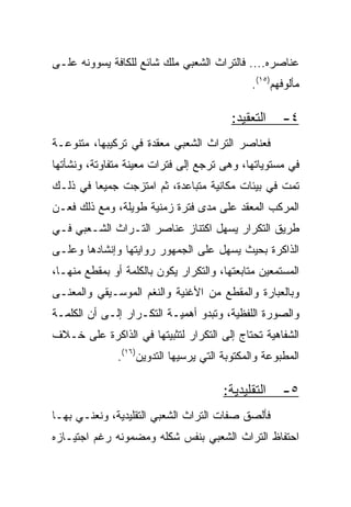 ‫ﻋﻨﺎﺼﺭﻩ.... ﻓﺎﻟﺘﺭﺍﺙ ﺍﻟﺸﻌﺒﻲ ﻤﻠﻙ ﺸﺎﺌﻊ ﻟﻠﻜﺎﻓﺔ ﻴﺴﻭﻭﻨﻪ ﻋﻠـﻰ‬
                                              ‫ﻤﺄﻟﻭﻓﻬﻡ)٥١(.‬

                                          ‫ﺍﻟﺘﻌﻘﻴﺩ:‬    ‫٤-‬
‫ﻓﻌﻨﺎﺼﺭ ﺍﻟﺘﺭﺍﺙ ﺍﻟﺸﻌﺒﻲ ﻤﻌﻘﺩﺓ ﻓﻲ ﺘﺭﻜﻴﺒﻬﺎ، ﻤﺘﻨﻭﻋـﺔ‬
‫ﻓﻲ ﻤﺴﺘﻭﻴﺎﺘﻬﺎ، ﻭﻫﻰ ﺘﺭﺠﻊ ﺇﻟﻰ ﻓﺘﺭﺍﺕ ﻤﻌﻴﻨﺔ ﻤﺘﻔﺎﻭﺘﺔ، ﻭﻨﺸﺄﺘﻬﺎ‬
‫ﺘﻤﺕ ﻓﻲ ﺒﻴﺌﺎﺕ ﻤﻜﺎﻨﻴﺔ ﻤﺘﺒﺎﻋﺩﺓ، ﺜﻡ ﺍﻤﺘﺯﺠﺕ ﺠﻤﻴﻌﺎ ﻓﻲ ﺫﻟـﻙ‬
         ‫‪‬‬
‫ﺍﻟﻤﺭﻜﺏ ﺍﻟﻤﻌﻘﺩ ﻋﻠﻰ ﻤﺩﻯ ﻓﺘﺭﺓ ﺯﻤﻨﻴﺔ ﻁﻭﻴﻠﺔ، ﻭﻤﻊ ﺫﻟﻙ ﻓﻌـﻥ‬
‫ﻁﺭﻴﻕ ﺍﻟﺘﻜﺭﺍﺭ ﻴﺴﻬل ﺍﻜﺘﻨﺎﺯ ﻋﻨﺎﺼﺭ ﺍﻟﺘـﺭﺍﺙ ﺍﻟﺸـﻌﺒﻲ ﻓـﻲ‬
‫ﺍﻟﺫﺍﻜﺭﺓ ﺒﺤﻴﺙ ﻴﺴﻬل ﻋﻠﻰ ﺍﻟﺠﻤﻬﻭﺭ ﺭﻭﺍﻴﺘﻬﺎ ﻭﺇﻨﺸﺎﺩﻫﺎ ﻭﻋﻠـﻰ‬
‫ﺍﻟﻤﺴﺘﻤﻌﻴﻥ ﻤﺘﺎﺒﻌﺘﻬﺎ، ﻭﺍﻟﺘﻜﺭﺍﺭ ﻴﻜﻭﻥ ﺒﺎﻟﻜﻠﻤﺔ ﺃﻭ ﺒﻤﻘﻁﻊ ﻤﻨﻬـﺎ،‬
‫ﻭﺒﺎﻟﻌﺒﺎﺭﺓ ﻭﺍﻟﻤﻘﻁﻊ ﻤﻥ ﺍﻷﻏﻨﻴﺔ ﻭﺍﻟﻨﻐﻡ ﺍﻟﻤﻭﺴـﻴﻘﻲ ﻭﺍﻟﻤﻌﻨـﻰ‬
‫ﻭﺍﻟﺼﻭﺭﺓ ﺍﻟﻠﻔﻅﻴﺔ، ﻭﺘﺒﺩﻭ ﺃﻫﻤﻴـﺔ ﺍﻟﺘﻜـﺭﺍﺭ ﺇﻟـﻰ ﺃﻥ ﺍﻟﻜﻠﻤـﺔ‬
‫ﺍﻟﺸﻔﺎﻫﻴﺔ ﺘﺤﺘﺎﺝ ﺇﻟﻰ ﺍﻟﺘﻜﺭﺍﺭ ﻟﺘﺜﺒﻴﺘﻬﺎ ﻓﻲ ﺍﻟﺫﺍﻜﺭﺓ ﻋﻠﻰ ﺨـﻼﻑ‬
               ‫ﺍﻟﻤﻁﺒﻭﻋﺔ ﻭﺍﻟﻤﻜﺘﻭﺒﺔ ﺍﻟﺘﻲ ﻴﺭﺴﻴﻬﺎ ﺍﻟﺘﺩﻭﻴﻥ)٦١(.‬

                                        ‫ﺍﻟﺘﻘﻠﻴﺩﻴﺔ:‬    ‫٥-‬
‫ﻓﺄﻟﺼﻕ ﺼﻔﺎﺕ ﺍﻟﺘﺭﺍﺙ ﺍﻟﺸﻌﺒﻲ ﺍﻟﺘﻘﻠﻴﺩﻴﺔ، ﻭﻨﻌﻨـﻲ ﺒﻬـﺎ‬
‫ﺍﺤﺘﻔﺎﻅ ﺍﻟﺘﺭﺍﺙ ﺍﻟﺸﻌﺒﻲ ﺒﻨﻔﺱ ﺸﻜﻠﻪ ﻭﻤﻀﻤﻭﻨﻪ ﺭﻏﻡ ﺍﺠﺘﻴـﺎﺯﻩ‬
 