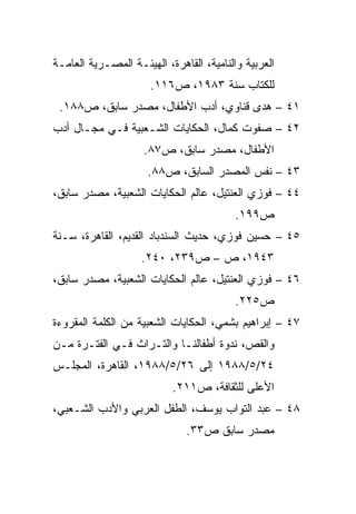 ‫ﺍﻟﻌﺭﺒﻴﺔ ﻭﺍﻟﻨﺎﻤﻴﺔ، ﺍﻟﻘﺎﻫﺭﺓ، ﺍﻟﻬﻴﺌـﺔ ﺍﻟﻤﺼـﺭﻴﺔ ﺍﻟﻌﺎﻤـﺔ‬
                      ‫ﻟﻠﻜﺘﺎﺏ ﺴﻨﺔ ٣٨٩١، ﺹ٦١١.‬
 ‫١٤ – ﻫﺩﻯ ﻗﻨﺎﻭﻱ، ﺃﺩﺏ ﺍﻷﻁﻔﺎل، ﻤﺼﺩﺭ ﺴﺎﺒﻕ، ﺹ٨٨١.‬
‫٢٤ – ﺼﻔﻭﺕ ﻜﻤﺎل، ﺍﻟﺤﻜﺎﻴﺎﺕ ﺍﻟﺸـﻌﺒﻴﺔ ﻓـﻲ ﻤﺠـﺎل ﺃﺩﺏ‬
                    ‫ﺍﻷﻁﻔﺎل، ﻤﺼﺩﺭ ﺴﺎﺒﻕ، ﺹ٧٨.‬
                     ‫٣٤ – ﻨﻔﺱ ﺍﻟﻤﺼﺩﺭ ﺍﻟﺴﺎﺒﻕ، ﺹ٨٨.‬
‫٤٤ – ﻓﻭﺯﻱ ﺍﻟﻌﻨﺘﻴل، ﻋﺎﻟﻡ ﺍﻟﺤﻜﺎﻴﺎﺕ ﺍﻟﺸﻌﺒﻴﺔ، ﻤﺼﺩﺭ ﺴﺎﺒﻕ،‬
                                          ‫ﺹ٩٩١.‬
‫٥٤ – ﺤﺴﻴﻥ ﻓﻭﺯﻱ، ﺤﺩﻴﺙ ﺍﻟﺴﻨﺩﺒﺎﺩ ﺍﻟﻘﺩﻴﻡ، ﺍﻟﻘﺎﻫﺭﺓ، ﺴـﻨﺔ‬
                    ‫٣٤٩١، ﺹ – ﺹ٩٣٢، ٠٤٢.‬
‫٦٤ – ﻓﻭﺯﻱ ﺍﻟﻌﻨﺘﻴل، ﻋﺎﻟﻡ ﺍﻟﺤﻜﺎﻴﺎﺕ ﺍﻟﺸﻌﺒﻴﺔ، ﻤﺼﺩﺭ ﺴﺎﺒﻕ،‬
                                          ‫ﺹ٥٢٢.‬
‫٧٤ – ﺇﺒﺭﺍﻫﻴﻡ ﺒﺸﻤﻲ، ﺍﻟﺤﻜﺎﻴﺎﺕ ﺍﻟﺸﻌﺒﻴﺔ ﻤﻥ ﺍﻟﻜﻠﻤﺔ ﺍﻟﻤﻘﺭﻭﺀﺓ‬
‫ﻭﺍﻟﻘﺹ، ﻨﺩﻭﺓ ﺃﻁﻔﺎﻟﻨـﺎ ﻭﺍﻟﺘـﺭﺍﺙ ﻓـﻲ ﺍﻟﻔﺘـﺭﺓ ﻤـﻥ‬
‫٤٢/٥/٨٨٩١ ﺇﻟﻰ ٦٢/٥/٨٨٩١، ﺍﻟﻘﺎﻫﺭﺓ، ﺍﻟﻤﺠﻠـﺱ‬
                           ‫ﺍﻷﻋﻠﻰ ﻟﻠﺜﻘﺎﻓﺔ، ﺹ١١٢.‬
‫٨٤ – ﻋﺒﺩ ﺍﻟﺘﻭﺍﺏ ﻴﻭﺴﻑ، ﺍﻟﻁﻔل ﺍﻟﻌﺭﺒﻲ ﻭﺍﻷﺩﺏ ﺍﻟﺸـﻌﺒﻲ،‬
                              ‫ﻤﺼﺩﺭ ﺴﺎﺒﻕ ﺹ٣٣.‬
 