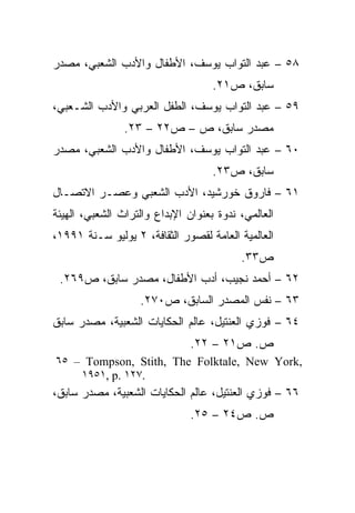 ‫٨٥ – ﻋﺒﺩ ﺍﻟﺘﻭﺍﺏ ﻴﻭﺴﻑ، ﺍﻷﻁﻔﺎل ﻭﺍﻷﺩﺏ ﺍﻟﺸﻌﺒﻲ، ﻤﺼﺩﺭ‬
                                    ‫ﺴﺎﺒﻕ، ﺹ١٢.‬
‫٩٥ – ﻋﺒﺩ ﺍﻟﺘﻭﺍﺏ ﻴﻭﺴﻑ، ﺍﻟﻁﻔل ﺍﻟﻌﺭﺒﻲ ﻭﺍﻷﺩﺏ ﺍﻟﺸـﻌﺒﻲ،‬
                ‫ﻤﺼﺩﺭ ﺴﺎﺒﻕ، ﺹ – ﺹ٢٢ – ٣٢.‬
‫٠٦ – ﻋﺒﺩ ﺍﻟﺘﻭﺍﺏ ﻴﻭﺴﻑ، ﺍﻷﻁﻔﺎل ﻭﺍﻷﺩﺏ ﺍﻟﺸﻌﺒﻲ، ﻤﺼﺩﺭ‬
                                    ‫ﺴﺎﺒﻕ، ﺹ٣٢.‬
‫١٦ – ﻓﺎﺭﻭﻕ ﺨﻭﺭﺸﻴﺩ، ﺍﻷﺩﺏ ﺍﻟﺸﻌﺒﻲ ﻭﻋﺼـﺭ ﺍﻻﺘﺼـﺎل‬
‫ﺍﻟﻌﺎﻟﻤﻲ، ﻨﺩﻭﺓ ﺒﻌﻨﻭﺍﻥ ﺍﻹﺒﺩﺍﻉ ﻭﺍﻟﺘﺭﺍﺙ ﺍﻟﺸﻌﺒﻲ، ﺍﻟﻬﻴﺌﺔ‬
‫ﺍﻟﻌﺎﻟﻤﻴﺔ ﺍﻟﻌﺎﻤﺔ ﻟﻘﺼﻭﺭ ﺍﻟﺜﻘﺎﻓﺔ، ٢ ﻴﻭﻟﻴﻭ ﺴـﻨﺔ ١٩٩١،‬
                                          ‫ﺹ٣٣.‬
 ‫٢٦ – ﺃﺤﻤﺩ ﻨﺠﻴﺏ، ﺃﺩﺏ ﺍﻷﻁﻔﺎل، ﻤﺼﺩﺭ ﺴﺎﺒﻕ، ﺹ٩٦٢.‬
                   ‫٣٦ – ﻨﻔﺱ ﺍﻟﻤﺼﺩﺭ ﺍﻟﺴﺎﺒﻕ، ﺹ٠٧٢.‬
‫٤٦ – ﻓﻭﺯﻱ ﺍﻟﻌﻨﺘﻴل، ﻋﺎﻟﻡ ﺍﻟﺤﻜﺎﻴﺎﺕ ﺍﻟﺸﻌﺒﻴﺔ، ﻤﺼﺩﺭ ﺴﺎﺒﻕ‬
                               ‫ﺹ. ﺹ١٢ – ٢٢.‬
‫,‪٦٥ – Tompson, Stith, The Folktale, New York‬‬
    ‫.٧٢١ .‪١٩٥١, p‬‬
‫٦٦ – ﻓﻭﺯﻱ ﺍﻟﻌﻨﺘﻴل، ﻋﺎﻟﻡ ﺍﻟﺤﻜﺎﻴﺎﺕ ﺍﻟﺸﻌﺒﻴﺔ، ﻤﺼﺩﺭ ﺴﺎﺒﻕ،‬
                               ‫ﺹ. ﺹ٤٢ – ٥٢.‬
 