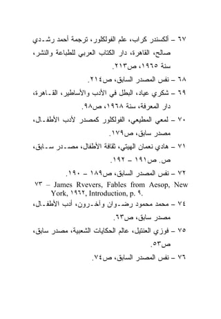 ‫٧٦ – ﺃﻟﻜﺴﻨﺩﺭ ﻜﺭﺍﺏ، ﻋﻠﻡ ﺍﻟﻔﻭﻟﻜﻠﻭﺭ، ﺘﺭﺠﻤﺔ ﺃﺤﻤﺩ ﺭﺸـﺩﻱ‬
‫ﺼﺎﻟﺢ، ﺍﻟﻘﺎﻫﺭﺓ، ﺩﺍﺭ ﺍﻟﻜﺘﺎﺏ ﺍﻟﻌﺭﺒﻲ ﻟﻠﻁﺒﺎﻋﺔ ﻭﺍﻟﻨﺸﺭ،‬
                           ‫ﺴﻨﺔ ٥٦٩١، ﺹ٣١٢.‬
                   ‫٨٦ – ﻨﻔﺱ ﺍﻟﻤﺼﺩﺭ ﺍﻟﺴﺎﺒﻕ، ﺹ٤١٢.‬
‫٩٦ – ﺸﻜﺭﻱ ﻋﻴﺎﺩ، ﺍﻟﺒﻁل ﻓﻲ ﺍﻷﺩﺏ ﻭﺍﻷﺴﺎﻁﻴﺭ، ﺍﻟﻘـﺎﻫﺭﺓ،‬
                ‫ﺩﺍﺭ ﺍﻟﻤﻌﺭﻓﺔ، ﺴﻨﺔ ٨٦٩١، ﺹ٨٩.‬
‫٠٧ – ﻟﻤﻌﻲ ﺍﻟﻤﻁﻴﻌﻲ، ﺍﻟﻔﻭﻟﻜﻠﻭﺭ ﻜﻤﺼﺩﺭ ﻷﺩﺏ ﺍﻷﻁﻔـﺎل،‬
                          ‫ﻤﺼﺩﺭ ﺴﺎﺒﻕ، ﺹ٩٧١.‬
‫١٧ – ﻫﺎﺩﻱ ﻨﻌﻤﺎﻥ ﺍﻟﻬﻴﺘﻲ، ﺜﻘﺎﻓﺔ ﺍﻷﻁﻔﺎل، ﻤﺼـﺩﺭ ﺴـﺎﺒﻕ،‬
                          ‫ﺹ. ﺹ١٩١ – ٢٩١.‬
           ‫٢٧ – ﻨﻔﺱ ﺍﻟﻤﺼﺩﺭ ﺍﻟﺴﺎﺒﻕ، ﺹ٩٨١ – ٠٩١.‬
‫‪٧٣ – James Rvevers, Fables from Aesop, New‬‬
    ‫.٩ .‪York, ١٩٦٢, Introduction, p‬‬
‫٤٧ – ﻤﺤﻤﺩ ﻤﺤﻤﻭﺩ ﺭﻀـﻭﺍﻥ ﻭﺁﺨـﺭﻭﻥ، ﺃﺩﺏ ﺍﻷﻁﻔـﺎل،‬
                            ‫ﻤﺼﺩﺭ ﺴﺎﺒﻕ، ﺹ٣٦.‬
‫٥٧ – ﻓﻭﺯﻱ ﺍﻟﻌﻨﺘﻴل، ﻋﺎﻟﻡ ﺍﻟﺤﻜﺎﻴﺎﺕ ﺍﻟﺸﻌﺒﻴﺔ، ﻤﺼﺩﺭ ﺴﺎﺒﻕ،‬
                                         ‫ﺹ٣٥.‬
                    ‫٦٧ – ﻨﻔﺱ ﺍﻟﻤﺼﺩﺭ ﺍﻟﺴﺎﺒﻕ، ﺹ٤٧.‬
 