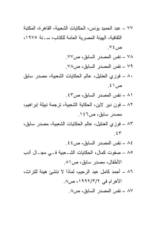 ‫٧٧ – ﻋﺒﺩ ﺍﻟﺤﻤﻴﺩ ﻴﻭﻨﺱ، ﺍﻟﺤﻜﺎﻴﺎﺕ ﺍﻟﺸﻌﺒﻴﺔ، ﺍﻟﻘﺎﻫﺭﺓ، ﺍﻟﻤﻜﺘﺒﺔ‬
‫ﺍﻟﺜﻘﺎﻓﻴﺔ، ﺍﻟﻬﻴﺌﺔ ﺍﻟﻤﺼﺭﻴﺔ ﺍﻟﻌﺎﻤﺔ ﻟﻠﻜﺘﺎﺏ، ﺴـﻨﺔ ٥٧٩١،‬
                                          ‫ﺹ٤٧.‬
                     ‫٨٧ – ﻨﻔﺱ ﺍﻟﻤﺼﺩﺭ ﺍﻟﺴﺎﺒﻕ، ﺹ٧٧.‬
                     ‫٩٧ – ﻨﻔﺱ ﺍﻟﻤﺼﺩﺭ ﺍﻟﺴﺎﺒﻕ، ﺹ٨٧.‬
‫٠٨ – ﻓﻭﺯﻱ ﺍﻟﻌﻨﺘﻴل، ﻋﺎﻟﻡ ﺍﻟﺤﻜﺎﻴﺎﺕ ﺍﻟﺸﻌﺒﻴﺔ، ﻤﺼﺩﺭ ﺴﺎﺒﻕ‬
                                          ‫ﺹ١٤.‬
                     ‫١٨ – ﻨﻔﺱ ﺍﻟﻤﺼﺩﺭ ﺍﻟﺴﺎﺒﻕ، ﺹ٣٤.‬
‫٢٨ – ﻓﻭﻥ ﺩﻴﺭ ﻻﻴﻥ، ﺍﻟﺤﻜﺎﻴﺔ ﺍﻟﺸﻌﺒﻴﺔ، ﺘﺭﺠﻤﺔ ﻨﺒﻴﻠﺔ ﺇﺒﺭﺍﻫﻴﻡ،‬
                           ‫ﻤﺼﺩﺭ ﺴﺎﺒﻕ، ﺹ٦٤١.‬
‫٣٨ – ﻓﻭﺯﻱ ﺍﻟﻌﻨﺘﻴل، ﻋﺎﻟﻡ ﺍﻟﺤﻜﺎﻴﺎﺕ ﺍﻟﺸﻌﺒﻴﺔ، ﻤﺼﺩﺭ ﺴﺎﺒﻕ،‬
                                              ‫٣٤.‬
                     ‫٤٨ – ﻨﻔﺱ ﺍﻟﻤﺼﺩﺭ ﺍﻟﺴﺎﺒﻕ، ﺹ٤٤.‬
‫٥٨ – ﺼﻔﻭﺕ ﻜﻤﺎل، ﺍﻟﺤﻜﺎﻴﺎﺕ ﺍﻟﺸـﻌﺒﻴﺔ ﻓـﻲ ﻤﺠـﺎل ﺃﺩﺏ‬
                    ‫ﺍﻷﻁﻔﺎل، ﻤﺼﺩﺭ ﺴﺎﺒﻕ، ﺹ١٨.‬
‫٦٨ – ﺃﺤﻤﺩ ﻜﺎﻤل ﻋﺒﺩ ﺍﻟﺭﺤﻴﻡ، ﻟﻤﺎﺫﺍ ﻻ ﻨﻨﺸﺊ ﻫﻴﺌﺔ ﻟﻠﺘﺭﺍﺙ،‬
                    ‫ﺍﻷﻫﺭﺍﻡ ﻓﻲ ٢/٣/٢٩٩١، ﺹ٨.‬
                       ‫٧٨ – ﻨﻔﺱ ﺍﻟﻤﺼﺩﺭ ﺍﻟﺴﺎﺒﻕ، ﺹ٨.‬
 