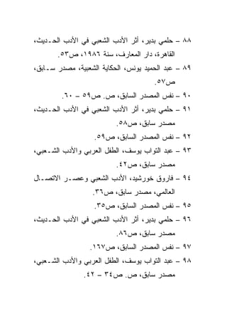 ‫٨٨ – ﺤﻠﻤﻲ ﺒﺩﻴﺭ، ﺃﺜﺭ ﺍﻷﺩﺏ ﺍﻟﺸﻌﺒﻲ ﻓﻲ ﺍﻷﺩﺏ ﺍﻟﺤـﺩﻴﺙ،‬
       ‫ﺍﻟﻘﺎﻫﺭﺓ، ﺩﺍﺭ ﺍﻟﻤﻌﺎﺭﻑ، ﺴﻨﺔ ٦٨٩١، ﺹ٣٥.‬
‫٩٨ – ﻋﺒﺩ ﺍﻟﺤﻤﻴﺩ ﻴﻭﻨﺱ، ﺍﻟﺤﻜﺎﻴﺔ ﺍﻟﺸﻌﺒﻴﺔ، ﻤﺼﺩﺭ ﺴـﺎﺒﻕ،‬
                                      ‫ﺹ٧٥.‬
        ‫٠٩ – ﻨﻔﺱ ﺍﻟﻤﺼﺩﺭ ﺍﻟﺴﺎﺒﻕ، ﺹ. ﺹ٩٥ – ٠٦.‬
‫١٩ – ﺤﻠﻤﻲ ﺒﺩﻴﺭ، ﺃﺜﺭ ﺍﻷﺩﺏ ﺍﻟﺸﻌﺒﻲ ﻓﻲ ﺍﻷﺩﺏ ﺍﻟﺤـﺩﻴﺙ،‬
                          ‫ﻤﺼﺩﺭ ﺴﺎﺒﻕ، ﺹ٨٥.‬
                   ‫٢٩ – ﻨﻔﺱ ﺍﻟﻤﺼﺩﺭ ﺍﻟﺴﺎﺒﻕ، ﺹ٩٥.‬
‫٣٩ – ﻋﺒﺩ ﺍﻟﺘﻭﺍﺏ ﻴﻭﺴﻑ، ﺍﻟﻁﻔل ﺍﻟﻌﺭﺒﻲ ﻭﺍﻷﺩﺏ ﺍﻟﺸـﻌﺒﻲ،‬
                          ‫ﻤﺼﺩﺭ ﺴﺎﺒﻕ، ﺹ٢٤.‬
‫٤٩ – ﻓﺎﺭﻭﻕ ﺨﻭﺭﺸﻴﺩ، ﺍﻷﺩﺏ ﺍﻟﺸﻌﺒﻲ ﻭﻋﺼـﺭ ﺍﻻﺘﺼـﺎل‬
                  ‫ﺍﻟﻌﺎﻟﻤﻲ، ﻤﺼﺩﺭ ﺴﺎﺒﻕ، ﺹ٦٣.‬
                   ‫٥٩ – ﻨﻔﺱ ﺍﻟﻤﺼﺩﺭ ﺍﻟﺴﺎﺒﻕ، ﺹ٥٣.‬
‫٦٩ – ﺤﻠﻤﻲ ﺒﺩﻴﺭ، ﺃﺜﺭ ﺍﻷﺩﺏ ﺍﻟﺸﻌﺒﻲ ﻓﻲ ﺍﻷﺩﺏ ﺍﻟﺤـﺩﻴﺙ،‬
                          ‫ﻤﺼﺩﺭ ﺴﺎﺒﻕ، ﺹ٦٨.‬
                 ‫٧٩ – ﻨﻔﺱ ﺍﻟﻤﺼﺩﺭ ﺍﻟﺴﺎﺒﻕ، ﺹ٧٦١.‬
‫٨٩ – ﻋﺒﺩ ﺍﻟﺘﻭﺍﺏ ﻴﻭﺴﻑ، ﺍﻟﻁﻔل ﺍﻟﻌﺭﺒﻲ ﻭﺍﻷﺩﺏ ﺍﻟﺸـﻌﺒﻲ،‬
               ‫ﻤﺼﺩﺭ ﺴﺎﺒﻕ، ﺹ. ﺹ٤٣ – ٢٤.‬
 