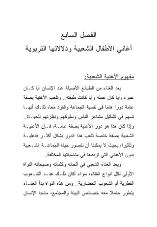 ‫ﺍﻟﻔﺼل ﺍﻟﺴﺎﺒﻊ‬
‫ﺃﻏﺎﻨﻲ ﺍﻷﻁﻔﺎل ﺍﻟﺸﻌﺒﻴﺔ ﻭﺩﻻﻻﺘﻬﺎ ﺍﻟﺘﺭﺒﻭﻴﺔ‬


                               ‫ﻤﻔﻬﻭﻡ ﺍﻷﻏﻨﻴﺔ ﺍﻟﺸﻌﺒﻴﺔ:‬
‫ﻴﻌﺩ ﺍﻟﻐﻨﺎﺀ ﻤﻥ ﺍﻟﻁﺒﺎﺌﻊ ﺍﻷﺼﻴﻠﺔ ﻋﻨﺩ ﺍﻹﻨﺴﺎﻥ ﺃﻴﺎ ﻜـﺎﻥ‬
      ‫‪‬‬
‫ﻋﻤﺭﻩ ﻭﺃﻴﺎ ﻜﺎﻥ ﻋﻤﻠﻪ ﻭﺃﻴﺎ ﻜﺎﻨﺕ ﻁﺒﻘﺘﻪ.. ﻭﺘﻠﻌﺏ ﺍﻷﻏﻨﻴﺔ ﺒﺼﻔﺔ‬
                                ‫‪‬‬             ‫‪‬‬
‫ﻋﺎﻤﺔ ﺩﻭﺭﺍ ﻫﺎﻤﺎ ﻓﻲ ﻨﻔﺴﻴﺔ ﺍﻟﺠﻤﺎﻋﺔ ﻭﺍﻟﻔﺭﺩ ﻤﻌﺎ، ﺫﻟـﻙ ﺃﻨﻬـﺎ‬
             ‫‪‬‬                           ‫‪ ‬‬
‫ﺘﺴﻬﻡ ﻓﻲ ﺘﺸﻜﻴل ﻤﺸﺎﻋﺭ ﺍﻟﻨﺎﺱ ﻭﺴﻠﻭﻜﻬﻡ ﻭﻨﻅﺭﺘﻬﻡ ﻟﻠﺤﻴـﺎﺓ..‬
‫ﻭﺇﺫﺍ ﻜﺎﻥ ﻫﺫﺍ ﻫﻭ ﺩﻭﺭ ﺍﻷﻏﻨﻴﺔ ﺒﺼﻔﺔ ﻋﺎﻤـﺔ، ﻓـﺈﻥ ﺍﻷﻏﻨﻴـﺔ‬
‫ﺍﻟﺸﻌﺒﻴﺔ ﺒﺼﻔﺔ ﺨﺎﺼﺔ ﺘﻠﻌﺏ ﻫﺫﺍ ﺍﻟﺩﻭﺭ ﺒﺸﻜل ﺃﻜﺜـﺭ ﻓﺎﻋﻠﻴـﺔ‬
‫ﻭﺘﺄﺜﻴﺭﺍ، ﺒﺤﻴﺙ ﻻ ﻴﻤﻜﻨﻨﺎ ﺃﻥ ﻨﺘﺼﻭﺭ ﺤﻴﺎﺓ ﺍﻟﺠﻤﺎﻋـﺔ ﺍﻟﺸـﻌﺒﻴﺔ‬
                                                ‫‪‬‬
           ‫ﺒﺩﻭﻥ ﺍﻷﻏﺎﻨﻲ ﺍﻟﺘﻲ ﺘﺭﺩﺩﻫﺎ ﻓﻲ ﻤﻨﺎﺴﺒﺎﺘﻬﺎ ﺍﻟﻤﺨﺘﻠﻔﺔ.‬
‫ﻭﻴﻌﺩ ﺍﻟﻐﻨﺎﺀ ﺍﻟﺸﻌﺒﻲ ﻓﻲ ﺃﻟﺤﺎﻨﻪ ﻭﻜﻠﻤﺎﺘﻪ ﻭﺼﻴﺤﺎﺘﻪ ﺍﻟﻨﻭﺍﺓ‬
‫ﺍﻷﻭﻟﻰ ﻟﻜل ﺃﻨﻭﺍﻉ ﺍﻟﻐﻨﺎﺀ، ﺴﻭﺍﺀ ﺃﻜﺎﻥ ﺫﻟـﻙ ﻋﻨـﺩ ﺍﻟﺸـﻌﻭﺏ‬
‫ﺍﻟﻔﻁﺭﻴﺔ ﺃﻡ ﺍﻟﺸﻌﻭﺏ ﺍﻟﺤﻀﺎﺭﻴﺔ.. ﻭﻤﻥ ﻫﺫﻩ ﺍﻟﻨﻭﺍﺓ ﺒﺩﺃ ﺍﻟﻐﻨـﺎﺀ‬
‫ﻴﺘﻁﻭﺭ ﺤﺎﻤﻼ ﻤﻌﻪ ﺨﺼﺎﺌﺹ ﺍﻟﺒﻴﺌﺔ ﻭﺍﻟﻤﺠﺘﻤﻊ، ﻤﺎﻨﺤﺎ ﺍﻹﻨﺴﺎﻥ‬
        ‫‪‬‬                               ‫ﹰ‬
 