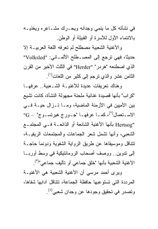 ‫ﻓﻲ ﻨﺸﺄﺘﻪ ﻜل ﻤﺎ ﻴﻨﻤﻲ ﻭﺠﺩﺍﻨﻪ ﻭﻴﺤـﺭﻙ ﻤﺸـﺎﻋﺭﻩ ﻭﻴﻐﺫﻴـﻪ‬
                ‫ﺒﺎﻻﻨﺘﻤﺎﺀ ﺍﻷﻭل ﻟﻸﺴﺭﺓ ﺃﻭ ﺍﻟﻘﺒﻴﻠﺔ ﺃﻭ ﺍﻟﻭﻁﻥ.‬
‫ﻭﺍﻷﻏﻨﻴﺔ ﺍﻟﺸﻌﺒﻴﺔ ﻤﺼﻁﻠﺢ ﻟﻡ ﺘﻌﺭﻓﻪ ﺍﻟﻠﻐﺔ ﺍﻟﻌﺭﺒﻴـﺔ ﺇﻻ‬
‫ﺤﺩﻴﺜﺎ، ﻓﻬﻲ ﺘﺭﺠﻊ ﺇﻟﻰ ﺍﻟﻤﺼـﻁﻠﺢ ﺍﻷﻟﻤـﺎﻨﻲ: "‪"Volksled‬‬
                                             ‫ﹰ‬
‫ﺍﻟﺫﻱ ﺍﺼﻁﻨﻌﻪ "ﻫﺭﺩﺭ" "‪ "Herder‬ﻓﻲ ﺍﻟﺜﻠﺙ ﺍﻷﺨﻴﺭ ﻤﻥ ﺍﻟﻘﺭﻥ‬
           ‫ﺍﻟﺜﺎﻤﻥ ﻋﺸﺭ ﻭﺍﻟﺫﻱ ﺘﺭﺠﻡ ﺇﻟﻰ ﻜﺜﻴﺭ ﻤﻥ ﺍﻟﻠﻐﺎﺕ)١(.‬
‫ﻭﻫﻨﺎﻙ ﺘﻌﺭﻴﻔﺎﺕ ﻋﺩﻴﺩﺓ ﻟﻸﻏﻨﻴـﺔ ﺍﻟﺸـﻌﺒﻴﺔ.. ﻋﺭﻓﻬـﺎ‬
‫"ﻜﺭﺍﺏ" ﺒﺄﻨﻬﺎ ﻗﺼﻴﺩﺓ ﻏﻨﺎﺌﻴﺔ ﻤﻠﺤﻨﺔ ﻤﺠﻬﻭﻟﺔ ﺍﻟﻨﺸﺄﺓ، ﻜﺎﻨﺕ ﺘﺸﻴﻊ‬
‫ﺒﻴﻥ ﺍﻷﻤﻴﻴﻥ ﻓﻲ ﺍﻷﺯﻤﻨﺔ ﺍﻟﻤﺎﻀﻴﺔ، ﻭﻤـﺎ ﺘـﺯﺍل ﺤﻴـﺔ ﻓـﻲ‬
‫ﺍﻻﺴـﺘﻌﻤﺎل)٢(، ﻜﻤـﺎ ﻋﺭﻓﻬـﺎ "ﺠـﻭﺭﺝ ﻫﻴﺭﺘﺴـﻭﺝ" – ‪"G‬‬
‫"‪ Hertsog‬ﺒﺄﻨﻬﺎ ﺍﻷﻏﻨﻴﺔ ﺍﻟﺸﺎﺌﻌﺔ ﺃﻭ ﺍﻟﺫﺍﺌﻌـﺔ ﻓـﻲ ﺍﻟﻤﺠﺘﻤـﻊ‬
‫ﺍﻟﺸﻌﺒﻲ، ﻭﺃﻨﻬﺎ ﺘﺸﻤل ﺸﻌﺭ ﺍﻟﺠﻤﺎﻋﺎﺕ ﻭﺍﻟﻤﺠﺘﻤﻌﺎﺕ ﺍﻟﺭﻴﻔﻴـﺔ،‬
‫ﺘﺘﻨﺎﻗل ﻭﻤﻭﺴﻴﻘﺎﻫﺎ ﻋﻥ ﻁﺭﻴﻕ ﺍﻟﺭﻭﺍﻴﺔ ﺍﻟﺸﻔﻭﻴﺔ ﻭﺩﻭﻨﻤﺎ ﺤﺎﺠـﺔ‬
‫ﺇﻟﻰ ﺘﺩﻭﻴﻥ.. ﻭﻭﺼﻑ ﺃﺼﺤﺎﺏ ﺍﻟﺭﻭﻤﺎﻨﺘﻴﻜﻴﺔ ﻓﻲ ﻭﺴﻁ ﺃﻭﺭﺒـﺎ‬
    ‫ﺍﻷﻏﻨﻴﺔ ﺍﻟﺸﻌﺒﻴﺔ ﺒﺄﻨﻬﺎ "ﺨﻠﻕ ﺠﻤﺎﻋﻲ ﺃﻭ ﺘﺄﻟﻴﻑ ﺠﻤﺎﻋﻲ")٣(.‬
‫ﻭﻴﺭﻯ ﺃﺤﻤﺩ ﻤﺭﺴﻲ ﺃﻥ ﺍﻷﻏﻨﻴﺔ ﺍﻟﺸﻌﺒﻴﺔ ﻫﻲ ﺍﻷﻏﻨﻴـﺔ‬
‫ﺍﻟﻤﺭﺩﺩﺓ ﺍﻟﺘﻲ ﺘﺴﺘﻭﻋﺒﻬﺎ ﺤﺎﻓﻅﺔ ﺍﻟﺠﻤﺎﻋﺔ، ﺘﺘﻨﺎﻗل ﺁﺩﺍﺒﻬﺎ ﺸﻔﺎﻫﺎ،‬
  ‫‪‬‬
           ‫ﻭﺘﺼﺩﺭ ﻓﻲ ﺘﺤﻘﻴﻕ ﻭﺠﻭﺩﻫﺎ ﻋﻥ ﻭﺠﺩﺍﻥ ﺸﻌﺒﻲ)٤(.‬
 