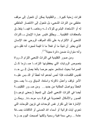 ‫ﻓﺘﺭﺍﺕ ﺯﻤﻨﻴﺔ ﻜﺒﻴﺭﺓ... ﻭﺍﻟﺘﻘﻠﻴﺩﻴﺔ ﻴﻤﻜﻥ ﺃﻥ ﺘﺘﺤﻭل ﺇﻟﻰ ﻤﻭﻗﻑ‬
‫ﻋﺎﻁﻔﻲ ﻤﻥ ﺍﻟﺘﺭﺍﺙ ﺍﻟﺸﻌﺒﻲ، ﺒل ﺘﺘﺤﻭل ﺇﻟﻰ ﺍﻻﻨﺘﺼﺎﺭ ﺍﻟﻌﺎﻁﻔﻲ‬
‫ﻟﻪ ﺃﻭ ﺍﻻﺴﺘﻌﺩﺍﺩ ﺍﻟﺒﺸﺭﻱ ﻟﻠﻭﻻﺀ ﻟـﻪ ﻭﺨﺎﺼـﺔ ﻓﻴﻤـﺎ ﻴﺘﻌﻠـﻕ‬
‫ﺒﺎﻟﻤﻌﺘﻘﺩﺍﺕ ﺍﻟﺘﻘﻠﻴﺩﻴﺔ... ﻭﻴﻁﻠﻕ ﻓﺎﻴﺱ ﻋﺒﺎﺭﺓ ﺍﻹﻴﻤﺎﻥ ﺒـﺎﻟﺘﺭﺍﺙ‬
‫ﺍﻟﺸﻌﺒﻲ ﺃﻭ ﺍﻻﻟﺘﺯﺍﻡ ﺒﻪ ﻋﻠﻰ ﺫﻟﻙ ﺍﻟﻤﻭﻗﻑ ﺍﻟﺭﻭﺤﻲ ﻋﻨﺩ ﺍﻹﻨﺴﺎﻥ‬
‫ﺍﻟﺫﻱ ﻴﻌﺘﺒﺭ ﺃﻥ ﺸﻴﺌﺎ ﻤﺎ ﺃﻭ ﻓﻌﻼ ﻤﺎ ﺫﺍ ﻗﻴﻤﺔ ﻟﻤﺠﺭﺩ ﺃﻨﻪ ﺘﻘﻠﻴـﺩﻱ‬
                             ‫ﹰ‬          ‫ً‬
                       ‫ﻭﺃﻨﻪ ﻤﺘﻭﺍﺭﺙ ﻀﻤﻥ ﺩﺍﺌﺭﺓ ﻤﻌﻴﻨﺔ)٧١(.‬
‫ﻭﻤﻥ ﺼﻭﺭ ﺍﻟﺘﻘﻠﻴﺩﻴﺔ ﻓﻲ ﺍﻟﺘﺭﺍﺙ ﺍﻟﺸﻌﺒﻲ ﺍﻟﺘﺯﺍﻡ ﺍﻟـﺭﻭﺍﺓ‬
‫ﺒﻨﺼﻭﺹ ﺍﻟﺭﻭﺍﻴﺎﺕ ﺍﻟﺘﻲ ﻴﺤﻔﻅﻭﻨﻬﺎ ﺍﻟﺘﺯﺍ ‪‬ـﺎ ﺼـﺎﺭﻤﺎ ﻜـل‬
     ‫‪‬‬       ‫ﻤ‬
‫ﺍﻟﺼﺭﺍﻤﺔ ﺒﺤﻴﺙ ﺘﺴﺘﺸﻌﺭ ﻤﻨﻬﻡ ﺤﺭﺼﺎ ﺒﺎﻟﻐﺎ ﻴﺼل ﺇﻟـﻰ ﺤـﺩ‬
              ‫‪ ‬ﹰ‬
‫ﺘﻘﺩﻴﺱ ﺍﻟﻜﻠﻤﺎﺕ، ﻓﺈﺫﺍ ﺃﺤﺱ ﺃﺤﺩﻫﻡ ﺃﻨﻪ ﺃﺨﻁﺄ ﺃﻭ ﺍﻟﺘـﺒﺱ ﻋﻠﻴـﻪ‬
‫ﺍﻷﻤﺭ ﺘﻭﻗﻑ ﻭﺃﻋﻤل ﺫﺍﻜﺭﺘﻪ ﻭﺍﺴﺘﻌﺎﺩ ﺍﻟﺴﻴﺎﻕ ﻭﺒـﺩﺃ ﻴﺼـﺤﺢ‬
‫ﺍﻟﺨﻁﺄ ﻭﻴﻭﺍﺼل ﺍﻟﺤﻜﺎﻴﺔ ﻤﻥ ﺠﺩﻴﺩ... ﻭﻤﻥ ﺼـﻭﺭ ﺍﻟﺘﻘﻠﻴﺩﻴـﺔ‬
‫ﺃﻴﻀﺎ ﻓﻲ ﺍﻟﺘﺭﺍﺙ ﺍﻟﺸﻌﺒﻲ ﺍﻟﻤﻴل ﺇﻟﻰ ﺘﻨﻤﻴﻁ ) ﺒﻤﻌﻨﻰ ﺘﻭﺤﻴـﺩ(‬
                                                  ‫‪‬‬
‫ﺍﻟﺼﻭﺭ ﻭﺍﻷﺸﻜﺎل ﺍﻟﻌﻀﻭﻴﺔ ﻓﻲ ﻗﻭﺍﻟـﺏ ﻤﻭﺤـﺩﺓ.. ﻭﻴﻤﻜـﻥ‬
‫ﺍﻹﺸﺎﺭﺓ ﻫﻨﺎ ﺇﻟﻰ ﺘﻜﺭﺍﺭ ﻨﻔﺱ ﺍﻟﻭﺤﺩﺍﺕ ﻓﻲ ﺘﺯﻴﻴﻥ ﺍﻟﻠﻭﺤﺎﺕ ﺍﻟﺘﻲ‬
‫ﺘﺤﻭﻱ ﺁﻴﺎﺕ ﻗﺭﺁﻨﻴﺔ ﺃﻭ ﺃﺴﻤﺎﺀ ﺍﷲ ﺍﻟﺤﺴﻨﻰ ﺃﻭ ﺍﻟﻼﻓﺘﺎﺕ ﺒﺼـﻔﺔ‬
‫ﻋﺎﻤﺔ... ﻭﻫﻰ ﺴﻤﺔ ﻓﻨﻴﺔ ﺭﺴﻤﻴﺔ ﻭﻟﻜﻨﻬﺎ ﺃﺼﺒﺤﺕ ﺍﻟﻴﻭﻡ ﺠـﺯﺀﺍ‬
 ‫‪‬‬
 