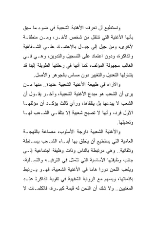 ‫ﻭﻨﺴﺘﻁﻴﻊ ﺃﻥ ﻨﻌﺭﻑ ﺍﻷﻏﻨﻴﺔ ﺍﻟﺸﻌﺒﻴﺔ ﻓﻲ ﻀﻭﺀ ﻤﺎ ﺴﺒﻕ‬
‫ﺒﺄﻨﻬﺎ ﺍﻷﻏﻨﻴﺔ ﺍﻟﺘﻲ ﺘﻨﺘﻘل ﻤﻥ ﺸﺨﺹ ﻵﺨـﺭ، ﻭﻤـﻥ ﻤﻨﻁﻘـﺔ‬
‫ﻷﺨﺭﻯ، ﻭﻤﻥ ﺠﻴل ﺇﻟﻰ ﺠﻴـل ﺒﺎﻻﻋﺘﻤـﺎﺩ ﻋﻠـﻰ ﺍﻟﺸـﻔﺎﻫﻴﺔ‬
‫ﻭﺍﻟﺫﺍﻜﺭﺓ، ﻭﺩﻭﻥ ﺍﻋﺘﻤﺎﺩ ﻋﻠﻰ ﺍﻟﺘﺴﺠﻴل ﻭﺍﻟﺘﺩﻭﻴﻥ، ﻭﻫـﻲ ﻓـﻲ‬
‫ﺍﻟﻐﺎﻟﺏ ﻤﺠﻬﻭﻟﺔ ﺍﻟﻤﺅﻟﻑ، ﻜﻤﺎ ﺃﻨﻬﺎ ﻓﻲ ﺭﺤﻠﺘﻬﺎ ﺍﻟﻁﻭﻴﻠﺔ ﺇﻟﻴﻨﺎ ﻗﺩ‬
     ‫ﻴﺘﻨﺎﻭﻟﻬﺎ ﺍﻟﺘﻌﺩﻴل ﻭﺍﻟﺘﻐﻴﻴﺭ ﺩﻭﻥ ﻤﺴﺎﺱ ﺒﺎﻟﺠﻭﻫﺭ ﻭﺍﻷﺼل.‬
‫ﻭﺍﻵﺭﺍﺀ ﻓﻲ ﻁﺒﻴﻌﺔ ﺍﻷﻏﻨﻴﺔ ﺍﻟﺸﻌﺒﻴﺔ ﻋﺩﻴﺩﺓ.. ﻤﻨﻬﺎ ﻤـﻥ‬
‫ﻴﺭﻯ ﺃﻥ ﺍﻟﺸﻌﺏ ﻫﻭ ﻤﺒﺩﻉ ﺍﻷﻏﻨﻴﺔ ﺍﻟﺸﻌﺒﻴﺔ، ﻭﺁﺨـﺭ ﻴﻘـﻭل ﺃﻥ‬
‫ﺍﻟﺸﻌﺏ ﻻ ﻴﺒﺩﻋﻬﺎ ﺒل ﻴﺘﻠﻘﺎﻫﺎ، ﻭﺭﺃﻱ ﺜﺎﻟﺙ ﻴﺅﻜـﺩ ﺃﻥ ﻤﺅﻟﻔﻬـﺎ‬
‫ﺍﻷﻭل ﻓﺭﺩ، ﻭﺃﻨﻬﺎ ﻻ ﺘﺼﺒﺢ ﺸﻌﺒﻴﺔ ﺇﻻ ﺒﺘﻠﻘـﻲ ﺍﻟﺸـﻌﺏ ﻟﻬـﺎ‬
                                                ‫ﻭﺘﻌﺩﻴﻠﻬﺎ.‬
‫ﻭﺍﻷﻏﻨﻴﺔ ﺍﻟﺸﻌﺒﻴﺔ ﺩﺍﺭﺠﺔ ﺍﻷﺴﻠﻭﺏ، ﻤﺼﺎﻏﺔ ﺒﺎﻟﻠﻬﺠـﺔ‬
‫ﺍﻟﻌﺎﻤﻴﺔ ﺍﻟﺘﻲ ﻴﺴﺘﻁﻴﻊ ﺃﻥ ﻴﻨﻁﻕ ﺒﻬﺎ ﺃﺒﻨـﺎﺀ ﺍﻟﺸـﻌﺏ ﺒﺒﺴـﺎﻁﺔ‬
‫ﻭﺘﻠﻘﺎﺌﻴﺔ.. ﻭﻫﻲ ﻤﺭﺘﺒﻁﺔ ﺒﺎﻟﻨﺎﺱ ﻭﺫﺍﺕ ﻭﻅﻴﻔﺔ ﺍﺠﺘﻤﺎﻋﻴﺔ ﺇﻟـﻰ‬
‫ﺠﺎﻨﺏ ﻭﻅﻴﻔﺘﻬﺎ ﺍﻷﺴﺎﺴﻴﺔ ﺍﻟﺘﻲ ﺘﺘﻤﺜل ﻓﻲ ﺍﻟﺘﺭﻓﻴـﻪ ﻭﺍﻟﺘﺴـﻠﻴﺔ،‬
‫ﻭﻴﻠﻌﺏ ﺍﻟﻠﺤﻥ ﺩﻭﺭﺍ ﻫﺎﻤﺎ ﻓﻲ ﺍﻷﻏﻨﻴﺔ ﺍﻟﺸﻌﺒﻴﺔ، ﻓﻬـﻭ ﻴـﺭﺘﺒﻁ‬
                                ‫‪ ‬‬
‫ﺒﻜﻠﻤﺎﺘﻬﺎ، ﻭﻴﺴﻬﻡ ﻤﻊ ﺍﻟﺭﻭﺍﻴﺔ ﺍﻟﺸﻔﻬﻴﺔ ﻓﻲ ﺘﻘﻭﻴﺔ ﺍﻟﺫﺍﻜﺭﺓ ﻋﻨـﺩ‬
‫ﺍﻟﻤﻐﻨﻴﻴﻥ.. ﻭﻻ ﺸﻙ ﺃﻥ ﺍﻟﻠﺤﻥ ﻟﻪ ﻗﻴﻤﺔ ﻜﺒﻴـﺭﺓ، ﻓﺎﻟﻜﻠﻤـﺎﺕ ﻻ‬
 