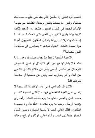 ‫ﺘﻜﺘﺴﺏ ﻗﻭﺓ ﺍﻟﺘﺄﺜﻴﺭ ﺇﻻ ﺒﺎﻟﻠﺤﻥ ﺍﻟﺫﻱ ﻴﻀـﻔﻲ ﻋﻠﻴﻬـﺎ ﺼـﻔﺎﺕ‬
‫ﺠﻤﺎﻟﻴﺔ، ﻭﻜﺜﻴﺭﺍ ﻤﺎ ﻴﺤﺘﻔﻅ ﺒﺎﻟﻠﺤﻥ ﻭﺘﺘﻌﺩل ﺍﻟﻜﻠﻤﺎﺕ ﻟﻤﻭﺍﺠﻬـﺔ‬
                                         ‫‪‬‬
‫ﺍﻷﻨﻤﺎﻁ ﺍﻟﺠﺩﻴﺩﺓ ﻓﻲ ﺍﻟﺤﻴﺎﺓ ﻭﺍﻟﺘﻌﺒﻴﺭ.. ﻓﺎﻟﻠﺤﻥ ﻫﻭ ﺍﻟﻭﺤﻴﺩ ﺍﻟﺜﺎﺒﺕ‬
‫ﺘﻘﺭﻴﺒﺎ ﺒﻴﻨﻤﺎ ﻴﻜﻭﻥ ﺍﻟﺘﻐﻴﻴﺭ ﻓﻲ ﺍﻟﻨﺹ ﺍﻟﺫﻱ ﺘﺤﺩﺙ ﻟـﻪ ﺩﺍﺌ ‪‬ـﺎ‬
  ‫ﻤ‬                                               ‫‪‬‬
‫ﺇﻀﺎﻓﺎﺕ ﻭﺘﻌﺩﻴﻼﺕ.. ﻭﺒﻴﻨﻤﺎ ﻴﺘﺠﺎﺩل ﺍﻟﻤﻐﻨﻭﻥ ﺍﻟﺸﻌﺒﻴﻭﻥ ﺃﺤﻴﺎﻨﺎ‬
 ‫ﹰ‬
‫ﺤﻭل ﺼﺤﺔ ﻜﻠﻤﺎﺕ ﺍﻷﻏﻨﻴﺔ، ﻨﺠﺩﻫﻡ ﻻ ﻴﺘﺠﺎﺩﻟﻭﻥ ﻓﻲ ﻤﻁﺎﺒﻘـﺔ‬
                                          ‫ﺍﻟﻠﺤﻥ ﻟﻠﻜﻠﻤﺎﺕ)٥(.‬
‫ﻭﺍﻷﻏﻨﻴﺔ ﺍﻟﺸﻌﺒﻴﺔ ﺘﺭﺘﺒﻁ ﺒﺎﻟﻭﺠﺩﺍﻥ ﻤﺒﺎﺸﺭﺓ، ﻭﻫﺫﻩ ﻤﺯﻴﺔ‬
‫ﺨﺎﺼﺔ ﻻ ﻴﺸﺎﺭﻜﻬﺎ ﻓﻴﻬﺎ ﻓﻥ ﺁﺨﺭ ﻜﺎﻷﻤﺜﺎل ﺃﻭ ﺍﻟﺴﻴﺭ ﺍﻟﺸﻌﺒﻴﺔ..‬
‫ﻓﺎﻟﻭﺠﺩﺍﻥ ﻫﻭ ﻋﻨﺼﺭ ﺃﺴﺎﺴﻲ ﻴﻌﺒﺭ ﻤﻥ ﺨﻼﻟﻪ ﺍﻟﺸﺎﻋﺭ ﺍﻟﺸﻌﺒﻲ‬
‫ﻋﻥ ﺁﻤﺎل ﻭﺁﻻﻡ ﻭﺘﺠﺎﺭﺏ ﺃﻤﺘﻪ ﻭﻟﻴﺱ ﻋﻥ ﺤﻜﻤﺘﻬﺎ ﺃﻭ ﺨﻼﺼﺔ‬
                                              ‫ﺘﺠﺭﺒﺘﻬﺎ ﻓﻘﻁ.‬
‫ﻭﺍﻻﺸﺘﺭﺍﻙ ﺍﻟﺠﻤﺎﻋﻲ ﻓـﻲ ﺃﺩﺍﺀ ﺍﻷﻏﻨﻴـﺔ ﺍﻟﺸـﻌﺒﻴﺔ ﻻ‬
‫ﻴﻘﻀﻲ ﻋﻠﻰ ﻨﺎﺤﻴﺔ ﺍﻟﺘﺨﺼﺹ ﻓﻴﻬﺎ، ﻓﺎﻷﻏﺎﻨﻲ ﺍﻟﺸﻌﺒﻴﺔ ﺘﻨﻘﺴـﻡ‬
‫ﺤﺴﺏ ﺍﻟﺴﻥ ﻭﺍﻟﺠﻨﺱ، ﻓﻤﻨﻬﺎ ﻤﺎ ﻴﻘﻭﻡ ﺒﻐﻨﺎﺌﻪ ﺍﻟﻨﺴﺎﺀ، ﻭﺃﺨـﺭﻯ‬
‫ﻴﺅﺩﻴﻬﺎ ﺍﻟﺭﺠﺎل، ﻭﻤﻨﻬﺎ ﻤﺎ ﻴﻘﻭﻡ ﺒﺄﺩﺍﺌـﻪ ﺍﻷﻁﻔـﺎل ﻭﻻ ﻴﻐﻨﻴﻬـﺎ‬
‫ﺍﻟﺒﺎﻟﻐﻭﻥ، ﻜﺫﻟﻙ ﺃﻏﺎﻨﻲ ﺍﻟﺤﺏ ﻻ ﻴﻐﻨﻴﻬﺎ ﺍﻟﻌﺠﺎﺌﺯ، ﻭﺘﺘﻤﻴﺯ ﺍﻟﻨﺴﺎﺀ‬
‫ﺍﻟﻌﺠﺎﺌﺯ ﺒﺈﺠﺎﺩﺘﻬﻥ ﺍﻟﻨﺩﺏ ﻭﺃﺩﺍﺀ ﺃﻏﺎﻨﻲ ﺍﻟﺭﺜﺎﺀ ﻭﺍﻟﻭﺩﺍﻉ، ﻭﻫﻨﺎﻙ‬
 