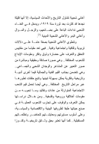 ‫ﺃﻏﺎﻨﻲ ﺸﻌﺒﻴﺔ ﺘﺘﻨﺎﻭل ﺍﻟﺘﺎﺭﻴﺦ ﻭﺍﻷﺤﺩﺍﺙ ﺍﻟﺴﻴﺎﺴﻴﺔ، ﺇﻻ ﺃﻨﻬﺎ ﻗﻠﻴﻠﺔ‬
‫ﻨﺠﺩﻫﺎ ﻗﺩ ﻜﺜﺭﺕ ﺒﻌﺩ ﺜﻭﺭﺓ ﺴﻨﺔ ٩١٩١، ﻭﻴﺩﺨل ﻓـﻲ ﺍﻟﻐﻨـﺎﺀ‬
‫ﺍﻟﺸﻌﺒﻲ ﻨﺩﺍﺀﺍﺕ ﺍﻟﺒﺎﻋﺔ ﻋﻠﻰ ﺒﻀـﺎﺌﻌﻬﻡ، ﻭﺍﻟﺯﺠـل ﻭﺍﻟﻤـﻭﺍل‬
                  ‫ﻭﺃﻏﺎﻨﻲ ﺍﻟﺒﺩﻭ ﻭﺍﻷﻏﺎﻨﻲ ﺍﻟﺸﻌﺒﻴﺔ ﺍﻟﺩﻴﻨﻴﺔ )٦(.‬
‫ﻭﺘﻨﻁﻭﻱ ﺍﻷﻏﺎﻨﻲ ﺍﻟﺸﻌﺒﻴﺔ ﺒﺼﻔﺔ ﻋﺎﻤـﺔ ﻋﻠـﻰ ﺩﻻﻻﺕ‬
‫ﺘﺭﺒﻭﻴﺔ ﻭﺜﻘﺎﻓﻴﺔ ﻭﺍﺠﺘﻤﺎﻋﻴﺔ ﻭﻓﻨﻴﺔ.. ﻓﻬﻲ ﺘﻌﺩ ﻤﻘﻴﺎﺴﺎ ﻤﻥ ﻤﻘﺎﻴﻴﺱ‬
           ‫‪‬‬
‫ﺍﻟﺘﺤﻘﻕ ﻭﺍﻟﺘﻌﺭﻑ ﻋﻠﻰ ﺤﻀﺎﺭﺓ ﻭﺫﻭﻕ ﻭﻓﻜﺭ ﻭﻤﻘﻭﻤﺎﺕ ﺍﻹﺒﺩﺍﻉ‬
‫ﻟﻠﺸﻌﻭﺏ ﺍﻟﻤﺨﺘﻠﻔﺔ.. ﻭﻫﻲ ﺼﻭﺭﺓ ﺼﺎﺩﻗﺔ ﻭﺤﻘﻴﻘﻴﺔ ﻭﻤﺒﺎﺸﺭﺓ ﻤﻥ‬
‫ﺼﻭﺭ ﺍﻟﺘﻌﺒﻴﺭ ﻋﻥ ﺍﻟﻤﺸﺎﻋﺭ ﻭﺍﻟﻭﺠﺩﺍﻥ ﺍﻟﺸﻌﺒﻲ ﻭﺍﻟﺠﻤـﺎﻋﻲ..‬
‫ﻭﻫﻲ ﺘﺘﻀﻤﻥ ﺒﺠﺎﻨﺏ ﺍﻟﻘﻴﻡ ﺍﻟﻔﻨﻴﺔ ﻭﺍﻟﺠﻤﺎﻟﻴﺔ ﻗﻴﻤﺎ ﺃﺨﺭﻯ ﺃﺩﺒﻴـﺔ‬
             ‫‪‬‬
‫ﻭﺘﺎﺭﻴﺨﻴﺔ ﻭﻓﻜﺭﻴﺔ ﻴﻤﻜﻥ ﺒﺴﻬﻭﻟﺔ ﺘﺒﻴﻨﻬﺎ ﻭﺘﺘﺒﻊ ﺤﻠﻘﺎﺕ ﺘﻁﻭﺭﻫـﺎ‬
‫ﻋﺒﺭ ﻤﺭﺍﺤل ﺍﻟﺘﺎﺭﻴﺦ ﺍﻟﻤﺨﺘﻠﻔﺔ.. ﻭﻫﻲ ﺃﻴﻀﺎ ﺘﺤﻤل ﻗﻴﻡ ﺍﻟﺸﻌﺏ‬
                ‫‪‬‬
‫ﺍﻻﺠﺘﻤﺎﻋﻴﺔ ﺍﻟﻤﺘﻭﺍﺭﺜﺔ ﻤﻥ ﻋﺎﺩﺍﺕ ﻭﺘﻘﺎﻟﻴﺩ ﻭﻤـﺎ ﺘﺤﻭﻴـﻪ ﻤـﻥ‬
‫ﻤﻘﻭﻤﺎﺕ ﺃﺨﻼﻗﻴﺔ ﻭﺭﻭﺤﻴﺔ ﻭﻓﻠﺴﻔﻴﺔ.. ﻭﻤﻥ ﺨـﻼل ﺩﺭﺍﺴـﺘﻬﺎ‬
‫ﻴﻤﻜﻥ ﺍﻟﺘﻌﺭﻑ ﻭﺍﻟﻭﻗﻭﻑ ﻋﻠﻰ ﺘﺠﺎﺭﺏ ﺍﻟﺸﻌﻭﺏ ﺍﻟﻌﻤﻠﻴـﺔ ﻓـﻲ‬
‫ﺼﻨﻊ ﺤﻴﺎﺘﻬﺎ ﻁﺒﻘﺎ ﻟﻅﺭﻭﻓﻬﺎ ﺍﻟﺒﻴﺌﻴﺔ ﻭﺍﻻﻗﺘﺼﺎﺩﻴﺔ ﻭﺍﻟﺴﻴﺎﺴـﻴﺔ،‬
                                        ‫ﹰ‬
‫ﻭﻋﻠﻰ ﺃﺴﻠﻭﺏ ﻤﺴﺎﻴﺭﺘﻬﻡ ﻭﻤﻌﺎﻴﺸـﺘﻬﻡ ﻟﻠﺤﺎﻀـﺭ ﻭﺘﻁﻠﻌـﺎﺘﻬﻡ‬
‫ﺍﻟﻤﺴﺘﻘﺒﻠﻴﺔ.. ﻜﻤﺎ ﺃﻨﻬﺎ ﺘﻌﺘﺒﺭ ﺒﺤﻕ ﻭﺜـﺎﺌﻕ ﺘﺎﺭﻴﺨﻴـﺔ ﻭﻜﻨـﻭﺯﺍ‬
 