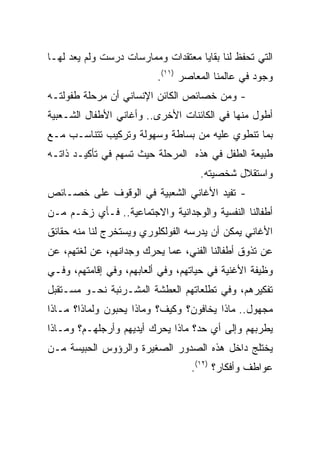 ‫ﺍﻟﺘﻲ ﺘﺤﻔﻅ ﻟﻨﺎ ﺒﻘﺎﻴﺎ ﻤﻌﺘﻘﺩﺍﺕ ﻭﻤﻤﺎﺭﺴﺎﺕ ﺩﺭﺴﺕ ﻭﻟﻡ ﻴﻌﺩ ﻟﻬـﺎ‬
                          ‫ﻭﺠﻭﺩ ﻓﻲ ﻋﺎﻟﻤﻨﺎ ﺍﻟﻤﻌﺎﺼﺭ )١١(.‬
‫- ﻭﻤﻥ ﺨﺼﺎﺌﺹ ﺍﻟﻜﺎﺌﻥ ﺍﻹﻨﺴﺎﻨﻲ ﺃﻥ ﻤﺭﺤﻠﺔ ﻁﻔﻭﻟﺘـﻪ‬
‫ﺃﻁﻭل ﻤﻨﻬﺎ ﻓﻲ ﺍﻟﻜﺎﺌﻨﺎﺕ ﺍﻷﺨﺭﻯ.. ﻭﺃﻏﺎﻨﻲ ﺍﻷﻁﻔﺎل ﺍﻟﺸـﻌﺒﻴﺔ‬
‫ﺒﻤﺎ ﺘﻨﻁﻭﻱ ﻋﻠﻴﻪ ﻤﻥ ﺒﺴﺎﻁﺔ ﻭﺴﻬﻭﻟﺔ ﻭﺘﺭﻜﻴﺏ ﺘﺘﻨﺎﺴـﺏ ﻤـﻊ‬
‫ﻁﺒﻴﻌﺔ ﺍﻟﻁﻔل ﻓﻲ ﻫﺫﻩ ﺍﻟﻤﺭﺤﻠﺔ ﺤﻴﺙ ﺘﺴﻬﻡ ﻓﻲ ﺘﺄﻜﻴـﺩ ﺫﺍﺘـﻪ‬
                                    ‫ﻭﺍﺴﺘﻘﻼل ﺸﺨﺼﻴﺘﻪ.‬
‫- ﺘﻔﻴﺩ ﺍﻷﻏﺎﻨﻲ ﺍﻟﺸﻌﺒﻴﺔ ﻓﻲ ﺍﻟﻭﻗﻭﻑ ﻋﻠﻰ ﺨﺼـﺎﺌﺹ‬
‫ﺃﻁﻔﺎﻟﻨﺎ ﺍﻟﻨﻔﺴﻴﺔ ﻭﺍﻟﻭﺠﺩﺍﻨﻴﺔ ﻭﺍﻻﺠﺘﻤﺎﻋﻴﺔ.. ﻓـﺄﻱ ﺯﺨـﻡ ﻤـﻥ‬
‫ﺍﻷﻏﺎﻨﻲ ﻴﻤﻜﻥ ﺃﻥ ﻴﺩﺭﺴﻪ ﺍﻟﻔﻭﻟﻜﻠﻭﺭﻱ ﻭﻴﺴﺘﺨﺭﺝ ﻟﻨﺎ ﻤﻨﻪ ﺤﻘﺎﺌﻕ‬
‫ﻋﻥ ﺘﺫﻭﻕ ﺃﻁﻔﺎﻟﻨﺎ ﺍﻟﻔﻨﻲ، ﻋﻤﺎ ﻴﺤﺭﻙ ﻭﺠﺩﺍﻨﻬﻡ، ﻋﻥ ﻟﻐﺘﻬﻡ، ﻋﻥ‬
‫ﻭﻅﻴﻔﺔ ﺍﻷﻏﻨﻴﺔ ﻓﻲ ﺤﻴﺎﺘﻬﻡ، ﻭﻓﻲ ﺃﻟﻌﺎﺒﻬﻡ، ﻭﻓﻲ ﺇﻗﺎﻤﺘﻬﻡ، ﻭﻓـﻲ‬
‫ﺘﻔﻜﻴﺭﻫﻡ، ﻭﻓﻲ ﺘﻁﻠﻌﺎﺘﻬﻡ ﺍﻟﻌﻁﺸﺔ ﺍﻟﻤﺸـﺭﺌﺒﺔ ﻨﺤـﻭ ﻤﺴـﺘﻘﺒل‬
‫ﻤﺠﻬﻭل.. ﻤﺎﺫﺍ ﻴﺨﺎﻓﻭﻥ؟ ﻭﻜﻴﻑ؟ ﻭﻤﺎﺫﺍ ﻴﺤﺒﻭﻥ ﻭﻟﻤﺎﺫﺍ؟ ﻤـﺎﺫﺍ‬
‫ﻴﻁﺭﺒﻬﻡ ﻭﺇﻟﻰ ﺃﻱ ﺤﺩ؟ ﻤﺎﺫﺍ ﻴﺤﺭﻙ ﺃﻴﺩﻴﻬﻡ ﻭﺃﺭﺠﻠﻬـﻡ؟ ﻭﻤـﺎﺫﺍ‬
‫ﻴﺨﺘﻠﺞ ﺩﺍﺨل ﻫﺫﻩ ﺍﻟﺼﺩﻭﺭ ﺍﻟﺼﻐﻴﺭﺓ ﻭﺍﻟﺭﺅﻭﺱ ﺍﻟﺤﺒﻴﺴﺔ ﻤـﻥ‬
                                  ‫ﻋﻭﺍﻁﻑ ﻭﺃﻓﻜﺎﺭ؟ )٢١(.‬
 