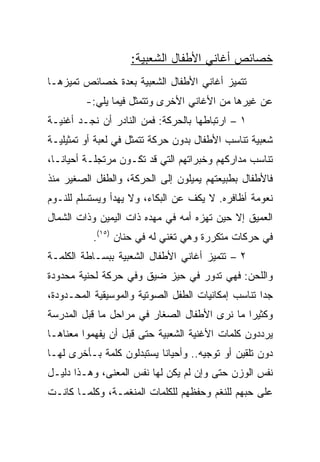 ‫ﺨﺼﺎﺌﺹ ﺃﻏﺎﻨﻲ ﺍﻷﻁﻔﺎل ﺍﻟﺸﻌﺒﻴﺔ:‬
‫ﺘﺘﻤﻴﺯ ﺃﻏﺎﻨﻲ ﺍﻷﻁﻔﺎل ﺍﻟﺸﻌﺒﻴﺔ ﺒﻌﺩﺓ ﺨﺼﺎﺌﺹ ﺘﻤﻴﺯﻫـﺎ‬
         ‫ﻋﻥ ﻏﻴﺭﻫﺎ ﻤﻥ ﺍﻷﻏﺎﻨﻲ ﺍﻷﺨﺭﻯ ﻭﺘﺘﻤﺜل ﻓﻴﻤﺎ ﻴﻠﻲ:-‬
‫١ – ﺍﺭﺘﺒﺎﻁﻬﺎ ﺒﺎﻟﺤﺭﻜﺔ: ﻓﻤﻥ ﺍﻟﻨﺎﺩﺭ ﺃﻥ ﻨﺠـﺩ ﺃﻏﻨﻴـﺔ‬
‫ﺸﻌﺒﻴﺔ ﺘﻨﺎﺴﺏ ﺍﻷﻁﻔﺎل ﺒﺩﻭﻥ ﺤﺭﻜﺔ ﺘﺘﻤﺜل ﻓﻲ ﻟﻌﺒﺔ ﺃﻭ ﺘﻤﺜﻴﻠﻴـﺔ‬
‫ﺘﻨﺎﺴﺏ ﻤﺩﺍﺭﻜﻬﻡ ﻭﺨﺒﺭﺍﺘﻬﻡ ﺍﻟﺘﻲ ﻗﺩ ﺘﻜـﻭﻥ ﻤﺭﺘﺠﻠـﺔ ﺃﺤﻴﺎ ﹰـﺎ،‬
   ‫ﻨ‬
‫ﻓﺎﻷﻁﻔﺎل ﺒﻁﺒﻴﻌﺘﻬﻡ ﻴﻤﻴﻠﻭﻥ ﺇﻟﻰ ﺍﻟﺤﺭﻜﺔ، ﻭﺍﻟﻁﻔل ﺍﻟﺼﻐﻴﺭ ﻤﻨﺫ‬
‫ﻨﻌﻭﻤﺔ ﺃﻅﺎﻓﺭﻩ. ﻻ ﻴﻜﻑ ﻋﻥ ﺍﻟﺒﻜﺎﺀ، ﻭﻻ ﻴﻬﺩﺃ ﻭﻴﺴﺘﺴﻠﻡ ﻟﻠﻨـﻭﻡ‬
‫ﺍﻟﻌﻤﻴﻕ ﺇﻻ ﺤﻴﻥ ﺘﻬﺯﻩ ﺃﻤﻪ ﻓﻲ ﻤﻬﺩﻩ ﺫﺍﺕ ﺍﻟﻴﻤﻴﻥ ﻭﺫﺍﺕ ﺍﻟﺸﻤﺎل‬
          ‫ﻓﻲ ﺤﺭﻜﺎﺕ ﻤﺘﻜﺭﺭﺓ ﻭﻫﻲ ﺘﻐﻨﻲ ﻟﻪ ﻓﻲ ﺤﻨﺎﻥ )٥١(.‬
‫٢ – ﺘﺘﻤﻴﺯ ﺃﻏﺎﻨﻲ ﺍﻷﻁﻔﺎل ﺍﻟﺸﻌﺒﻴﺔ ﺒﺒﺴـﺎﻁﺔ ﺍﻟﻜﻠﻤـﺔ‬
‫ﻭﺍﻟﻠﺤﻥ: ﻓﻬﻲ ﺘﺩﻭﺭ ﻓﻲ ﺤﻴﺯ ﻀﻴﻕ ﻭﻓﻲ ﺤﺭﻜﺔ ﻟﺤﻨﻴﺔ ﻤﺤﺩﻭﺩﺓ‬
‫ﺠﺩﺍ ﺘﻨﺎﺴﺏ ﺇﻤﻜﺎﻨﻴﺎﺕ ﺍﻟﻁﻔل ﺍﻟﺼﻭﺘﻴﺔ ﻭﺍﻟﻤﻭﺴﻴﻘﻴﺔ ﺍﻟﻤﺤـﺩﻭﺩﺓ،‬
                                                    ‫‪‬‬
‫ﻭﻜﺜﻴﺭﺍ ﻤﺎ ﻨﺭﻯ ﺍﻷﻁﻔﺎل ﺍﻟﺼﻐﺎﺭ ﻓﻲ ﻤﺭﺍﺤل ﻤﺎ ﻗﺒل ﺍﻟﻤﺩﺭﺴﺔ‬
                                              ‫‪‬‬
‫ﻴﺭﺩﺩﻭﻥ ﻜﻠﻤﺎﺕ ﺍﻷﻏﻨﻴﺔ ﺍﻟﺸﻌﺒﻴﺔ ﺤﺘﻰ ﻗﺒل ﺃﻥ ﻴﻔﻬﻤﻭﺍ ﻤﻌﻨﺎﻫـﺎ‬
‫ﺩﻭﻥ ﺘﻠﻘﻴﻥ ﺃﻭ ﺘﻭﺠﻴﻪ.. ﻭﺃﺤﻴﺎﻨﺎ ﻴﺴﺘﺒﺩﻟﻭﻥ ﻜﻠﻤﺔ ﺒـﺄﺨﺭﻯ ﻟﻬـﺎ‬
                           ‫ﹰ‬
‫ﻨﻔﺱ ﺍﻟﻭﺯﻥ ﺤﺘﻰ ﻭﺇﻥ ﻟﻡ ﻴﻜﻥ ﻟﻬﺎ ﻨﻔﺱ ﺍﻟﻤﻌﻨﻰ، ﻭﻫـﺫﺍ ﺩﻟﻴـل‬
‫ﻋﻠﻰ ﺤﺒﻬﻡ ﻟﻠﻨﻐﻡ ﻭﺤﻔﻅﻬﻡ ﻟﻠﻜﻠﻤﺎﺕ ﺍﻟﻤﻨﻐﻤـﺔ، ﻭﻜﻠﻤـﺎ ﻜﺎﻨـﺕ‬
 