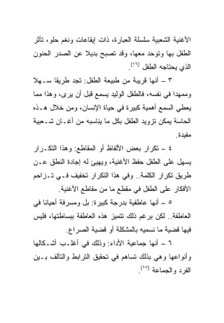 ‫ﺍﻷﻏﻨﻴﺔ ﺍﻟﺸﻌﺒﻴﺔ ﺴﻠﺴﻠﺔ ﺍﻟﻌﺒﺎﺭﺓ، ﺫﺍﺕ ﺇﻴﻘﺎﻋﺎﺕ ﻭﻨﻐﻡ ﺤﻠﻭ، ﺘﺄﺜﺭ‬
‫ﺍﻟﻁﻔل ﺒﻬﺎ ﻭﺘﻭﺤﺩ ﻤﻌﻬﺎ، ﻭﻗﺩ ﺘﺼﺒﺢ ﺒﺩﻴﻼ ﻋﻥ ﺍﻟﺼﺩﺭ ﺍﻟﺤﻨﻭﻥ‬
                ‫ﹰ‬
                                 ‫ﺍﻟﺫﻱ ﻴﺤﺘﺎﺠﻪ ﺍﻟﻁﻔل )٦١(.‬
‫٣ – ﺃﻨﻬﺎ ﻗﺭﻴﺒﺔ ﻤﻥ ﻁﺒﻴﻌﺔ ﺍﻟﻁﻔل: ﺘﺠﺩ ﻁﺭﻴﻘﺎ ﺴـﻬﻼ‬
‫ﹰ‬     ‫ﹰ‬
‫ﻭﻤﻤﻬﺩﺍ ﻓﻲ ﻨﻔﺴﻪ، ﻓﺎﻟﻁﻔل ﺍﻟﻭﻟﻴﺩ ﻴﺴﻤﻊ ﻗﺒل ﺃﻥ ﻴﺭﻯ، ﻭﻫﺫﺍ ﻤﻤﺎ‬
                                                  ‫‪‬‬
‫ﻴﻌﻁﻲ ﺍﻟﺴﻤﻊ ﺃﻫﻤﻴﺔ ﻜﺒﻴﺭﺓ ﻓﻲ ﺤﻴﺎﺓ ﺍﻹﻨﺴﺎﻥ، ﻭﻤﻥ ﺨﻼل ﻫـﺫﻩ‬
‫ﺍﻟﺤﺎﺴﺔ ﻴﻤﻜﻥ ﺘﺯﻭﻴﺩ ﺍﻟﻁﻔل ﺒﻜل ﻤﺎ ﻴﻨﺎﺴﺒﻪ ﻤﻥ ﺃﻏـﺎﻥ ﺸـﻌﺒﻴﺔ‬
                                                   ‫ﻤﻔﻴﺩﺓ.‬
‫٤ – ﺘﻜﺭﺍﺭ ﺒﻌﺽ ﺍﻷﻟﻔﺎﻅ ﺃﻭ ﺍﻟﻤﻘﺎﻁﻊ: ﻭﻫﺫﺍ ﺍﻟﺘﻜـﺭﺍﺭ‬
‫ﻴﺴﻬل ﻋﻠﻰ ﺍﻟﻁﻔل ﺤﻔﻅ ﺍﻷﻏﻨﻴﺔ، ﻭﻴﻬﻴﺊ ﻟﻪ ﺇﺠﺎﺩﺓ ﺍﻟﻨﻁﻕ ﻋـﻥ‬
‫ﻁﺭﻴﻕ ﺘﻜﺭﺍﺭ ﺍﻟﻜﻠﻤﺔ.. ﻭﻓﻲ ﻫﺫﺍ ﺍﻟﺘﻜﺭﺍﺭ ﺘﺨﻔﻴﻑ ﻓـﻲ ﺘـﺯﺍﺤﻡ‬
        ‫ﺍﻷﻓﻜﺎﺭ ﻋﻠﻰ ﺍﻟﻁﻔل ﻓﻲ ﻤﻘﻁﻊ ﻤﺎ ﻤﻥ ﻤﻘﺎﻁﻊ ﺍﻷﻏﻨﻴﺔ.‬
‫٥ – ﺃﻨﻬﺎ ﻋﺎﻁﻔﻴﺔ ﺒﺩﺭﺠﺔ ﻜﺒﻴﺭﺓ: ﺒل ﻭﻤﺴﺭﻓﺔ ﺃﺤﻴﺎﻨﺎ ﻓﻲ‬
    ‫ﹰ‬
‫ﺍﻟﻌﺎﻁﻔﺔ.. ﻟﻜﻥ ﺒﺭﻏﻡ ﺫﻟﻙ ﺘﺘﻤﻴﺯ ﻫﺫﻩ ﺍﻟﻌﺎﻁﻔﺔ ﺒﺒﺴﺎﻁﺘﻬﺎ، ﻓﻠﻴﺱ‬
           ‫ﻓﻴﻬﺎ ﻗﻀﻴﺔ ﻤﺎ ﻨﺴﻤﻴﻪ ﺒﺎﻟﻤﺸﻜﻠﺔ ﺃﻭ ﻗﻀﻴﺔ ﺍﻟﺼﺭﺍﻉ.‬
‫٦ – ﺃﻨﻬﺎ ﺠﻤﺎﻋﻴﺔ ﺍﻷﺩﺍﺀ: ﻭﺫﻟﻙ ﻓﻲ ﺃﻏﻠـﺏ ﺃﺸـﻜﺎﻟﻬﺎ‬
‫ﻭﺃﻨﻭﺍﻋﻬﺎ ﻭﻫﻲ ﺒﺫﻟﻙ ﺘﺴﺎﻫﻡ ﻓﻲ ﺘﺤﻘﻴﻕ ﺍﻟﺘﺭﺍﺒﻁ ﻭﺍﻟﺘﺂﻟﻑ ﺒـﻴﻥ‬
                                     ‫ﺍﻟﻔﺭﺩ ﻭﺍﻟﺠﻤﺎﻋﺔ )٧١(.‬
 