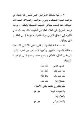 ‫٧ – ﺃﻨﻬﺎ ﻤﺘﻌﺩﺩﺓ ﺍﻷﻏﺭﺍﺽ: ﻓﻬﻲ ﺘﺼﻭﺭ ﻟﻨﺎ ﺍﻟﻁﻔل ﻓﻲ‬
‫ﻤﻭﺍﻗﻑ ﺍﻟﺤﻴﺎﺓ ﺍﻟﻤﺨﺘﻠﻔﺔ، ﻭﺘﺒﺭﺯ ﻋﻭﺍﻁﻔﻪ ﻭﺍﻨﻔﻌﺎﻻﺘﻪ ﺍﻟﺼـﺎﺩﻗﺔ‬
‫ﺍﻟﺠﻴﺎﺸﺔ، ﻓﻘﺩ ﺘﺼﻑ ﻤﻅﺎﻫﺭ ﺍﻟﻁﺒﻴﻌﺔ ﺍﻟﻤﺤﻴﻁﺔ ﺒﺎﻟﻁﻔـل، ﻭﻗـﺩ‬
‫ﺘﺭﺴﻡ ﺍﻟﻁﺭﻴﻕ ﺇﻟﻰ ﺍﻟﻤﺜل ﺍﻟﻌﻠﻴﺎ ﻓﻲ ﺃﺴﻠﻭﺏ ﺃﺨﺎﺫ ﻴﺼـل ﻓـﻲ‬
‫ﺘﺄﺜﻴﺭﻩ ﺇﻟﻰ ﺃﻋﻤﺎﻕ ﺍﻟﻨﻔﻭﺱ، ﻭﻗﺩ ﺘﻀﻴﻑ ﻤﻌﻠﻭﻤﺔ ﺇﻟـﻰ ﺍﻟﻁﻔـل‬
                                              ‫ﻜﺎﻥ ﻴﺠﻬﻠﻬﺎ.‬
‫٨ – ﻤﺤﺎﻜﺎﺓ ﺍﻷﺼﻭﺍﺕ: ﻓﻔﻲ ﺒﻌﺽ ﺍﻷﻏﺎﻨﻲ ﺍﻟﺸـﻌﺒﻴﺔ‬
‫ﻤﺤﺎﻜﺎﺓ ﻷﺼﻭﺍﺕ ﺍﻟﻁﻴﻭﺭ ﻭﺍﻟﺤﻴﻭﺍﻨﺎﺕ، ﻭﻫﻲ ﻤﻥ ﺃﺤﺏ ﺍﻷﺸﻴﺎﺀ‬
‫ﺇﻟﻰ ﻨﻔﺱ ﺍﻟﻁﻔل، ﻓﺎﻟﻁﻔل ﻴﺴﺘﻤﺘﻊ ﻋﻨﺩﻤﺎ ﻴﺴﺘﻤﻊ ﺇﻟـﻰ ﺍﻷﻏﻨﻴـﺔ‬
                                                  ‫ﺍﻟﺸﻌﺒﻴﺔ:‬
                           ‫ﻤﺎﺀ ﻤﺎﺀ‬     ‫ﻏﻨﻤﻲ ﻏﻨﻤﻲ‬
                           ‫ﻋﺒﺩ ﺍﷲ‬       ‫ﻤﻥ ﻀﺭﺒﻜﻡ‬
                           ‫ﺒﺎﻟﻔﺭﻗﻠﺔ‬     ‫ﻀﺭﺒﻜﻡ ﺒﺈﻴﻪ‬
                           ‫ﻤﺎﺀ ﻤﺎﺀ‬       ‫ﻋﻠﺸﺎﻥ ﺇﻴﻪ‬
                   ‫ﻜﻤﺎ ﻴﻨﺸﺭﺡ ﻋﻨﺩﻤﺎ ﻴﻐﻨﻲ ﺍﻷﻁﻔﺎل‬
                   ‫ﻫﻭ ﻫﻭ‬              ‫ﻴﺎ ﺩﻴﺏ ﻴﺎ ﺩﻴﺏ‬
                                          ‫ﺒﺘﻌﻤل ﺇﻴﻪ‬
                   ‫ﻫﻭ ﻫﻭ‬               ‫ﺒﺎﻏﺴل ﻭﺸﻲ‬
 