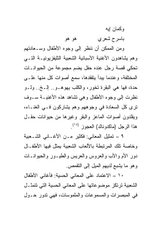 ‫ﻭﻜﻤﺎﻥ ﺇﻴﻪ‬
                   ‫ﻫﻭ ﻫﻭ‬           ‫ﺒﺎﺴﺭﺡ ﺸﻌﺭﻱ‬
‫ﻭﻤﻥ ﺍﻟﻤﻤﻜﻥ ﺃﻥ ﻨﻨﻅﺭ ﺇﻟﻰ ﻭﺠﻭﻩ ﺍﻷﻁﻔﺎل ﻭﺴـﻌﺎﺩﺘﻬﻡ‬
‫ﻭﻫﻡ ﻴﺸﺎﻫﺩﻭﻥ ﺍﻷﻏﻨﻴﺔ ﺍﻷﺴﺒﺎﻨﻴﺔ ﺍﻟﺸﻌﺒﻴﺔ ﺍﻟﺘﻠﻴﻔﺯﻴﻭﻨﻴـﺔ ﺍﻟﺘـﻲ‬
‫ﺘﺤﻜﻲ ﻗﺼﺔ ﺭﺠل ﻋﻨﺩﻩ ﺤﻘل ﻴﻀﻡ ﻤﺠﻤﻭﻋﺔ ﻤﻥ ﺍﻟﺤﻴﻭﺍﻨـﺎﺕ‬
‫ﺍﻟﻤﺨﺘﻠﻔﺔ، ﻭﻋﻨﺩﻤﺎ ﻴﺒﺩﺃ ﻴﺘﻔﻘﺩﻫﺎ، ﺴﻤﻊ ﺃﺼﻭﺍﺕ ﻜل ﻤﻨﻬﺎ ﻋﻠـﻰ‬
‫ﺤﺩﺓ، ﻓﻬﺎ ﻫﻲ ﺍﻟﺒﻘﺭﺓ ﺘﺨﻭﺭ، ﻭﺍﻟﻜﻠﺏ ﻴﻬﻭﻫـﻭ.. ﺇﻟـﺦ.. ﻭﻟـﻭ‬
‫ﻨﻅﺭﺕ ﺇﻟﻰ ﻭﺠﻭﻩ ﺍﻷﻁﻔﺎل ﻭﻫﻲ ﺘﺸﺎﻫﺩ ﻫﺫﻩ ﺍﻷﻏﻨﻴـﺔ ﺴـﻭﻑ‬
‫ﺘﺭﻯ ﻜل ﺍﻟﺴﻌﺎﺩﺓ ﻓﻲ ﻭﺠﻭﻫﻬﻡ ﻭﻫﻡ ﻴﺸﺎﺭﻜﻭﻥ ﻓـﻲ ﺍﻟﻐﻨـﺎﺀ،‬
‫ﻭﻴﻘﻠﺩﻭﻥ ﺃﺼﻭﺍﺕ ﺍﻟﻤﺎﻋﺯ ﻭﺍﻟﺒﻘﺭ ﻭﻏﻴﺭﻫﺎ ﻤﻥ ﺤﻴﻭﺍﻨﺎﺕ ﺤﻘـل‬
                      ‫ﻫﺫﺍ ﺍﻟﺭﺠل )ﻤﺎﻜﺩﻭﻨﺎﻟﺩ( ﺍﻟﻌﺠﻭﺯ )٨١(.‬
‫٩ – ﺘﻤﺜﻴل ﺍﻟﻤﻌﺎﻨﻲ: ﻓﻜﺜﻴﺭ ﻤـﻥ ﺍﻷﻏـﺎﻨﻲ ﺍﻟﺸـﻌﺒﻴﺔ‬
‫ﻭﺨﺎﺼﺔ ﺘﻠﻙ ﺍﻟﻤﺭﺘﺒﻁﺔ ﺒﺎﻷﻟﻌﺎﺏ ﺍﻟﺸﻌﺒﻴﺔ ﻴﻤﺜل ﻓﻴﻬﺎ ﺍﻷﻁﻔـﺎل‬
‫ﺩﻭﺭ ﺍﻷﻡ ﻭﺍﻷﺏ ﻭﺍﻟﻌﺭﻭﺱ ﻭﺍﻟﻌﺭﻴﺱ ﻭﺍﻟﻁﻴـﻭﺭ ﻭﺍﻟﺤﻴﻭﺍﻨـﺎﺕ‬
                    ‫ﻭﻫﻭ ﻤﺎ ﻴﺸﺒﻊ ﻟﺩﻴﻬﻡ ﺍﻟﻤﻴل ﺇﻟﻰ ﺍﻟﺘﻘﻤﺹ.‬
‫٠١ – ﺍﻻﻋﺘﻤﺎﺩ ﻋﻠﻰ ﺍﻟﻤﻌﺎﻨﻲ ﺍﻟﺤﺴﻴﺔ: ﻓﺄﻏﺎﻨﻲ ﺍﻷﻁﻔﺎل‬
‫ﺍﻟﺸﻌﺒﻴﺔ ﺘﺭﺘﻜﺯ ﻤﻭﻀﻭﻋﺎﺘﻬﺎ ﻋﻠﻰ ﺍﻟﻤﻌﺎﻨﻲ ﺍﻟﺤﺴﻴﺔ ﺍﻟﺘﻲ ﺘﺘﻤﺜـل‬
‫ﻓﻲ ﺍﻟﻤﺒﺼﺭﺍﺕ ﻭﺍﻟﻤﺴﻤﻭﻋﺎﺕ ﻭﺍﻟﻤﻠﻤﻭﺴﺎﺕ، ﻓﻬﻲ ﺘﺩﻭﺭ ﺤـﻭل‬
 