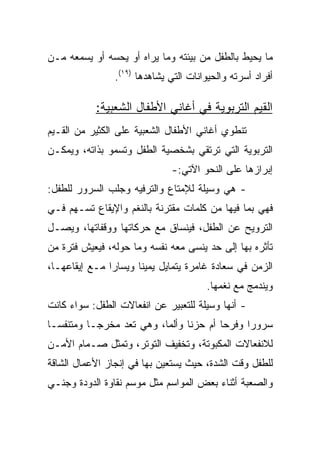 ‫ﻤﺎ ﻴﺤﻴﻁ ﺒﺎﻟﻁﻔل ﻤﻥ ﺒﻴﺌﺘﻪ ﻭﻤﺎ ﻴﺭﺍﻩ ﺃﻭ ﻴﺤﺴﻪ ﺃﻭ ﻴﺴﻤﻌﻪ ﻤـﻥ‬
                ‫ﺃﻓﺭﺍﺩ ﺃﺴﺭﺘﻪ ﻭﺍﻟﺤﻴﻭﺍﻨﺎﺕ ﺍﻟﺘﻲ ﻴﺸﺎﻫﺩﻫﺎ )٩١(.‬

           ‫ﺍﻟﻘﻴﻡ ﺍﻟﺘﺭﺒﻭﻴﺔ ﻓﻲ ﺃﻏﺎﻨﻲ ﺍﻷﻁﻔﺎل ﺍﻟﺸﻌﺒﻴﺔ:‬
‫ﺘﻨﻁﻭﻱ ﺃﻏﺎﻨﻲ ﺍﻷﻁﻔﺎل ﺍﻟﺸﻌﺒﻴﺔ ﻋﻠﻰ ﺍﻟﻜﺜﻴﺭ ﻤﻥ ﺍﻟﻘـﻴﻡ‬
‫ﺍﻟﺘﺭﺒﻭﻴﺔ ﺍﻟﺘﻲ ﺘﺭﺘﻘﻲ ﺒﺸﺨﺼﻴﺔ ﺍﻟﻁﻔل ﻭﺘﺴﻤﻭ ﺒﺫﺍﺘﻪ، ﻭﻴﻤﻜـﻥ‬
                              ‫ﺇﺒﺭﺍﺯﻫﺎ ﻋﻠﻰ ﺍﻟﻨﺤﻭ ﺍﻵﺘﻲ:-‬
‫- ﻫﻲ ﻭﺴﻴﻠﺔ ﻟﻺﻤﺘﺎﻉ ﻭﺍﻟﺘﺭﻓﻴﻪ ﻭﺠﻠﺏ ﺍﻟﺴﺭﻭﺭ ﻟﻠﻁﻔل:‬
‫ﻓﻬﻲ ﺒﻤﺎ ﻓﻴﻬﺎ ﻤﻥ ﻜﻠﻤﺎﺕ ﻤﻘﺘﺭﻨﺔ ﺒﺎﻟﻨﻐﻡ ﻭﺍﻹﻴﻘﺎﻉ ﺘﺴـﻬﻡ ﻓـﻲ‬
‫ﺍﻟﺘﺭﻭﻴﺢ ﻋﻥ ﺍﻟﻁﻔل، ﻓﻴﻨﺴﺎﻕ ﻤﻊ ﺤﺭﻜﺎﺘﻬﺎ ﻭﻭﻗﻔﺎﺘﻬﺎ، ﻭﻴﺼـل‬
‫ﺘﺄﺜﺭﻩ ﺒﻬﺎ ﺇﻟﻰ ﺤﺩ ﻴﻨﺴﻰ ﻤﻌﻪ ﻨﻔﺴﻪ ﻭﻤﺎ ﺤﻭﻟﻪ، ﻓﻴﻌﻴﺵ ﻓﺘﺭﺓ ﻤﻥ‬
‫ﺍﻟﺯﻤﻥ ﻓﻲ ﺴﻌﺎﺩﺓ ﻏﺎﻤﺭﺓ ﻴﺘﻤﺎﻴل ﻴﻤﻴﻨﺎ ﻭﻴﺴﺎﺭﺍ ﻤـﻊ ﺇﻴﻘﺎﻋﻬـﺎ،‬
               ‫‪‬‬      ‫ﹰ‬
                                       ‫ﻭﻴﻨﺩﻤﺞ ﻤﻊ ﻨﻐﻤﻬﺎ.‬
‫- ﺃﻨﻬﺎ ﻭﺴﻴﻠﺔ ﻟﻠﺘﻌﺒﻴﺭ ﻋﻥ ﺍﻨﻔﻌﺎﻻﺕ ﺍﻟﻁﻔل: ﺴﻭﺍﺀ ﻜﺎﻨﺕ‬
‫ﺴﺭﻭﺭﺍ ﻭﻓﺭﺤﺎ ﺃﻡ ﺤﺯﻨﺎ ﻭﺃﻟﻤﺎ، ﻭﻫﻲ ﺘﻌﺩ ﻤﺨﺭ ‪‬ـﺎ ﻭﻤﺘﻨﻔ ‪‬ـﺎ‬
  ‫ﺴ‬         ‫ﺠ‬               ‫‪‬‬     ‫ﹰ‬       ‫‪‬‬     ‫‪‬‬
‫ﻟﻼﻨﻔﻌﺎﻻﺕ ﺍﻟﻤﻜﺒﻭﺘﺔ، ﻭﺘﺨﻔﻴﻑ ﺍﻟﺘﻭﺘﺭ، ﻭﺘﻤﺜل ﺼـﻤﺎﻡ ﺍﻷﻤـﻥ‬
‫ﻟﻠﻁﻔل ﻭﻗﺕ ﺍﻟﺸﺩﺓ، ﺤﻴﺙ ﻴﺴﺘﻌﻴﻥ ﺒﻬﺎ ﻓﻲ ﺇﻨﺠﺎﺯ ﺍﻷﻋﻤﺎل ﺍﻟﺸﺎﻗﺔ‬
‫ﻭﺍﻟﺼﻌﺒﺔ ﺃﺜﻨﺎﺀ ﺒﻌﺽ ﺍﻟﻤﻭﺍﺴﻡ ﻤﺜل ﻤﻭﺴﻡ ﻨﻘﺎﻭﺓ ﺍﻟﺩﻭﺩﺓ ﻭﺠﻨـﻲ‬
 